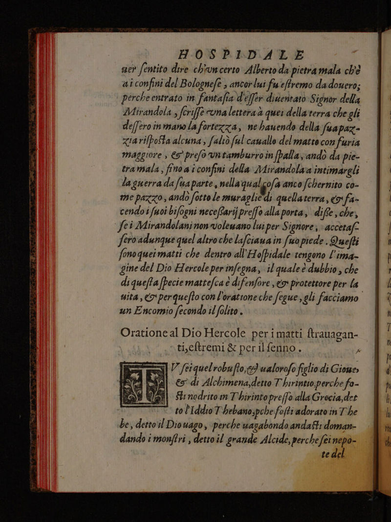 ev fentito dire chiuncerto Alberto da pietra mala ch'e ai confini del Bolognefe , ancor lui fueffremo dadouero; perche entrato in fantafia d'effer dinentato Signor della Mirandola , fcrife una lettera à quei dellarrerra che gli defferoinmano la fortezza, ne hauendo della fuapaz- zia rilpofta alcuna, faltò ful'camallo del matto con furia maggiore » €9° prefo vntamburroin palla andò da pie-- eramala, fino a i confini della Mirandola intimareli la guerra da fua parte, nella qualcofa anco fchernito co- me pazzo, ando fotto le mura (lie di quellaterra, 3° fa cendo i fuoî bifogni necefarijpreffo alla porta, diffe , che, fei Mirandolaninonvolewano lui per Signore; accetaf- fero adunque quel altroche lafciaua in fuo piede . Quefti fono quei matti che dentro all'H ofpidale tengono l’ima- gine del Dio Hercole perinfegna, il quale è dubbio, che di queffa (pecie mattefca e difenfore x protettore per la mita, <3 perquefto con l'orattone che fegue, gli facciamo un Encomio fecondo il folio. Oratione al Dio Hercole perimatti ftrauagan- .tieftremi &amp; perilfenno. P I V (ri quelrobuffo,c3 ualorofo figlio di Gione» al € di Alchimena,detto T hirintio, perche fo- di Stnodritom Thirintopre(fo dlla Grecia, det TT tol'Iddio T'hebano;pchefofti adorato in The be, detto‘il Diowago, perche wuarabondo andati doman- dando i monftri , detto il grande Alcide, perchefei nepo- te del