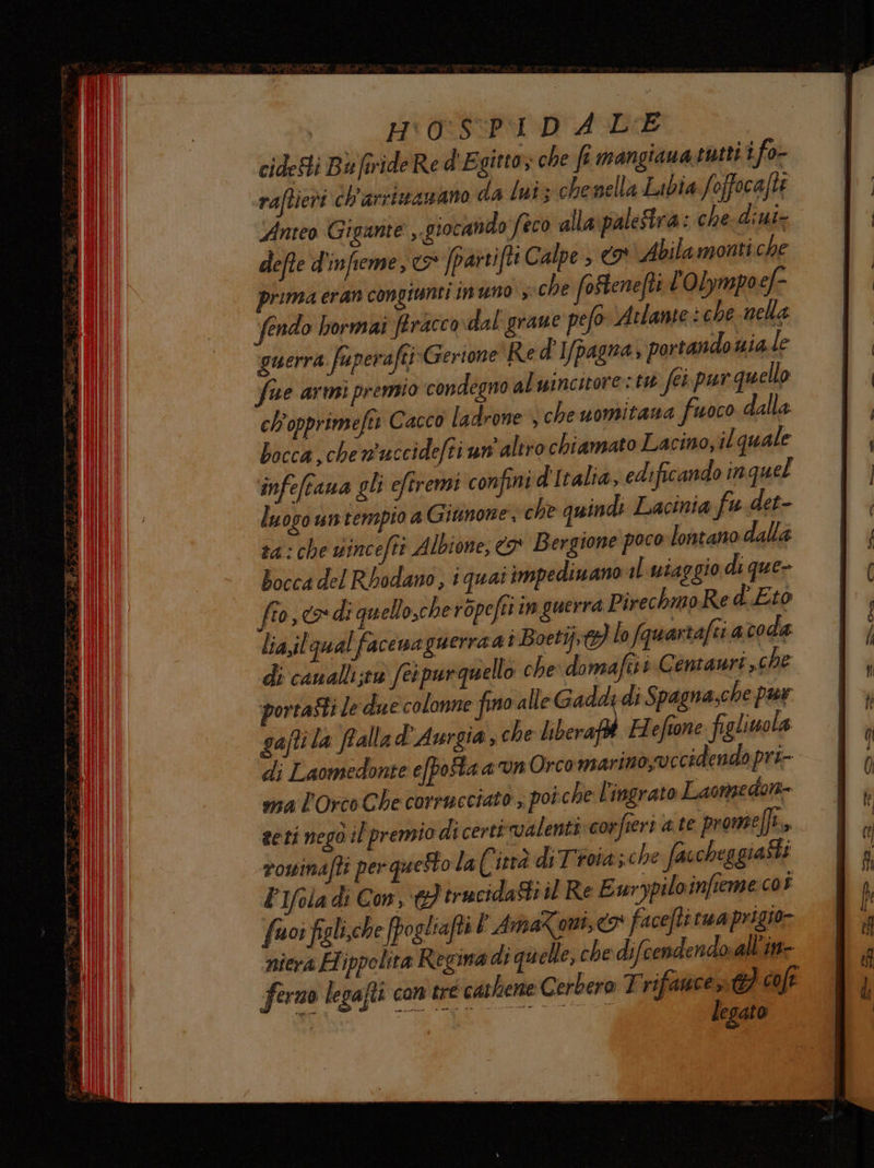 i ic. H:0:SP1 D A L'E cidesti Ba firide Re d'E gitto; che fi mangiana tutti i fo- raftieti ch'arrimazano da luis chenella Labia foffocafti Anteo Gigante ,. giocando Seco alla\palestra: che-diui- defte d'infieme, &amp; [parrifti Calpe > I Abilamonti che prima eran congiunti inuno , che foStenefti l'Olympoef- fendo bormai firacco dal grane pefo ‘Atlante : che nella guerra faperaftiGerione Red']/pagra, portando uiale five armi premio condegno al wincutore: tu fe pur quello ch'opprimefti Cacco ladrone ) cheuomitana fuoco alla bocca,che wuccidefti un altro chiamato Lacino, il quale infeftana gli eftremi confini d'Italia, edificando in quel luogo un tempio a Giunone, che quindi Lacinia fu det- ta: che wincefti Albione, ca Bergione poco lontano dalla bocca del Rbodano, i quai impediwano il wiaggio di que- gaftila ftalla d'Aurgia che liberaft Hefione figliwola di Laomedonte e[pofa a un Orcomarino,® ccidendo pri-- ma l'Orco Che corrueciato; poi che l'ingrato Laongedon-= seti negò il premio dicertivalenticcorfieri a te prome (fi rowinafti per quetto la Città di Troia;che faccheg giasti PIfola di Con, €} trucidasti il Re Ewrypiloinfieme cos fuor figli.che fpogliafti PAmaZoni,<x faceftirua prigio- niera Hippolita Regina di qu elle, che difcendendo.all'in- ferno legafti con tre cathene Cerbero Trifawcent) coft di ig legato