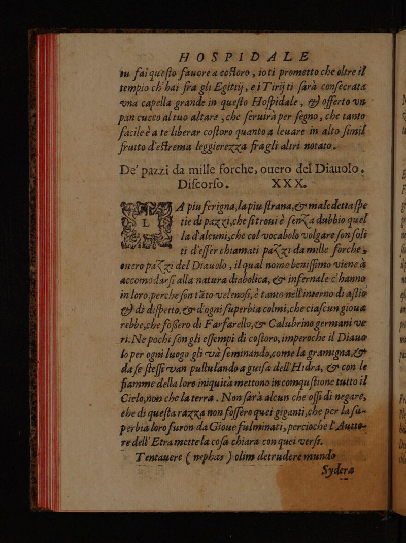 Ho $EIDA Die ru faiquefto fanore a coStoro , ioti prometto che oltre il tempio ch hai fra gl Egittij, ei Tirijti farà confecrata una capella grande in quefto Hofpidale , 3 offerto va pan cucco altuo altare s che fernira per fegno , che tanto facileè a te liberar coftoro quanto a leuare in alto fimil fruito d'eStrensa leggierezza fragli altri notato. De’ pazzi da mille forche, ouero del Diauolo, Difcorfo. XXX. | È Sy À piu ferigna,lapiw firana,o maledetta(pe go L gg se di paz ci,che fi troni e fenka dubbio quel @raS lad'alcuni,che col vocabolo volgare fonfoli ESA pi d'effer chiamati paZzi damille forche» euro pa<zi del Diauolo , il qu al nome bermiffimo viene &amp; accomodarfi alla natiera diabolica, o infernale c'hanno in loro perche fon tto velenofs, è tantonell'inrerno di aftio e) di difperto.covd'ogni fuperbia colmi,checiafcungiona rebbe,che fofero di Farfarello;< Calubrino germani ve _eL.Ne pochi fon gli e[fempi di coftoro, imperoche i Diano fo per ogni luogo gli và fe minando;comse la gramigna,<3* da (e fteff van pullulandoa guifa dell'H rdra, <a* con le famme della loro iniquita mettono in comquftione tutto il Cielo,nom che la terra. Nonfarà alcun che offi di negare, che di queftarazza non foffero quei givanti,che per la fia» perbia loro furon da Gione fulminati, percioché l'Autte- re dell'Etra mettela cofa chiara conquei verfe. Tentawere ( nephas ) olins detruderé mundo Sydera