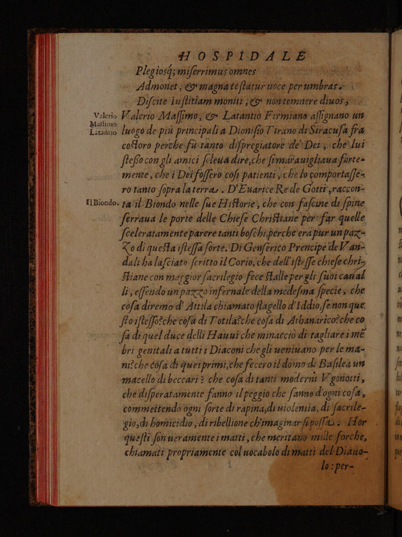 11:04 P:I:DA BE Plegiosi sqsmiferrinniss omnes Admonet; x magnateftarur soce. perumbrase Difcite iuftitiam moniti <> nowtermmnere dino; Valerio Palerto Maffi imo, o Latantio Firmiano affignano un Matlimo | Latancio lwogo de più principali a Dionifio Tirano di Siracufa fra coftoro perche fa ranto dipregiatore deDet che\lui - fteffo con gl amici fe Lowva dire,che fi maranigliana forte» mente, che i Dei fo i foffero cof patienti sche lo comportaffe= rotanto fopralaterra». D'Euarice Re de Gotti jraccon- {1Biondo. 1g0;l. Biondo nelle fue HiStorie, che-com fa ifcine di Spine ferraua le porte delle € biefe Chriftiane per “far «quelle fceleratamente parere tanti bofthi,perche'era pur un paz= i di queta ifte[fa forte Di Genferico Prencipé deVVane dali ha lafciato feritto 8 Corio, che dell ifteffe [fe chiefe vs Stiane con margiorfacrilegiofece fallepereli fuoi ca li; efendo unpazzo infernale della miedefma Specie, si cofa diremo d' Attila chiamato ig d'Iddiofenonque Foifte[fo2checofa di Totila?che vofa di Arbanarico?che co fadiquel duce delli Hanui che minaccio di ragliarerme bri genitali a ratti i Diaconi chegli wemiwano per lema- nizche cola di Quieiprimii,che fecero ildomo di Baflea un macello dibeccari : > che cofa di tanti moderni o ngi che di ifperatamente fanno il peggio che fanno d' ogni cofa, commettendo ogni fo fo rie di rapinasdi uiolentia; Pr facrile- gio,dì bomicidio, di ribellione ch'imasinarf por a i Lor quefti fonveranienteimatti, che meriratio nulle forche, A VARO col uocabolo dimpatti del Diano- lo: per-