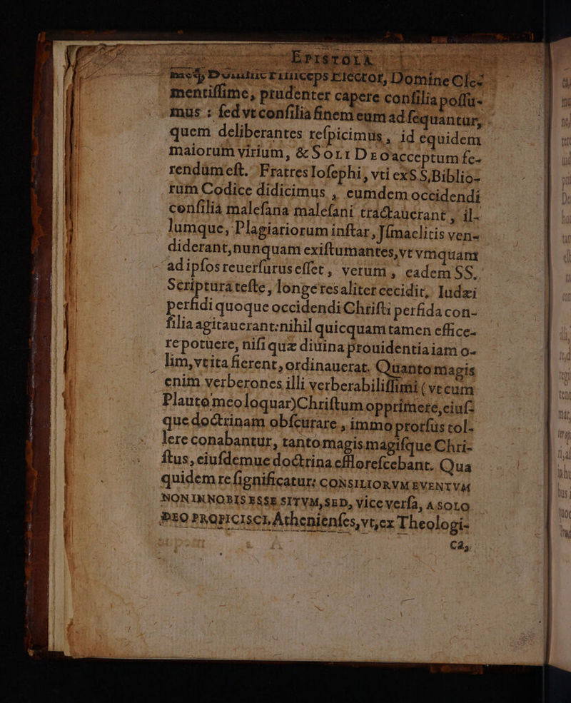 VT — Uá—51 M  ARIA EET TTE T - p- í $ * js Virdaua Sem qu^ QUT UM 0ÁÁO E M : : ! NRI 20) Fox MPNESO ONE SR Aw lec NT Wl «^y 7 S LUE ^ - MN : 1 Ü Adr Y ij rd — maet Dui tuc FLUICCps E16 quem deliberantes refpicimus , id equidem maiorum virium, &amp;Sor:Drz Oacceptum fe- rendümeft. Fratres lofephi , vti exS S,Biblio- rum Codice didicimus , eumdem occidendi cerifilia malefana malefani tradtaüerane T lumque, Plagiariorum inftar, Tímaclitis ven- adipfosreuerfüruselfet, verum, eadem 5S. Scriptura tefte, longetesaliter cecidit; Iudzi perfidi quoque occidendi Chrifti perfidacon- filiaagitaucrant:nihil quicquam tamen effice- repotüere, nifiquz diuina prouidentiaiam o- . lim,vtita fierent, ordinauerat. Quantomagis enim verberones illi verberabiliffimi ( vt cum Plautemeoloquar)Chriftum opprimete,ciuf- que doctrinam obícürare immo prorfus tol- lere conabantur, tanto magis magifque Chri- ftus, eiufdemue dodrina cfillorefcebant. Qua quidem re fignificatur: coRsitziOR VM EVENT Vie NONINNOBIS ESSE SITVM,SED, Vice verfa, Asoro Pt0 PuoriCIscp Athenienfes vex Theologi- à C2,