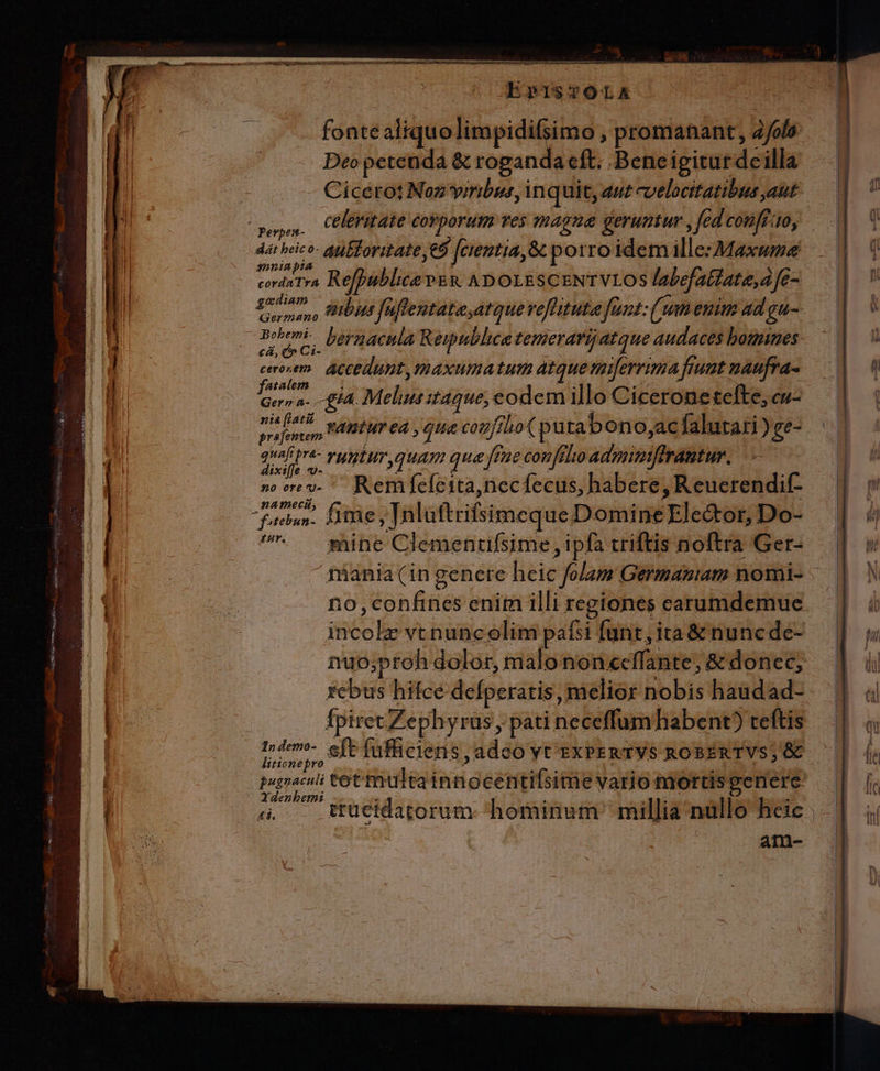 LU 1 MEL a Peu e (i. ENIM e cen PER nei Re E Ee DeRPS Leno ae Li NO ze. 2: Lo P geste E or A -— ud OS, or bap e m hm Pe TID EpISTOLAEA fonte aliquolimpidifsimo , promanant, àfol Deo petenda &amp; roganda cft. Beneigiturdeilla Cicerot Noz viribus, inquit, dut cvelocitatibus aut dat beico- ati Toritate eo feientia, &amp; porro idem ille: Maxwme s»ninpia godiam » era beraacula Republica temerarijatque audaces bomines: abd accedunt, maxumatum atque tuiferrima fiut naufra- AT ALOPE Ger» a... £i4. Melia it4que, eodem illo Cicerone tefte, cu- Mp coul FABÉUT 04 , cog/fho( puta bono, acíalutari ) ge- prafentem. quafipra- vuyntuy quam qua ft fene conftlio adpiibifeilbur dixi[fe -- s vev. Remfefeita,necfecus, habere, Reuerendif- facbun- fifte ;Taluftrifsimeque Domine Elector, Do- n mine Clementifsime ipfa triftis noftra Ger- sels vtnuncolim paf: [unt,ita&amp; nuncde- nuo;proh dolor, malo non ecffante; &amp; donec, fcbus hifce defperatis, melior nobis haudad- fpiret Zephyrüs, pati neceffumhabent) teftis liticnepro Ydenbemi ain-