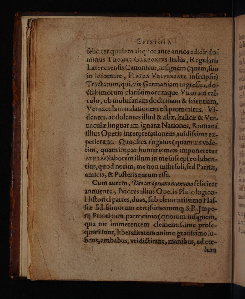 PEPISTOLA- felicitet quidem aiiquotanteannos ediditdo- minus T'uoxas Ganzontvs Italus, Regularis Lateranenfis Canonicus,infignem (quem, fuo jn Idiomate , Piazza VivsRsAxs infcri pfit) Tractatum;qui,vix Germaniam in greffas,do eufsimorum clarifsimorumque Virorum cal. culo, ob multifariam doctrinam & fcientiam, Vernaculamtralationem eft promerítus.. Vi- petierunt... Quocirca rogatus (quamuis vide- rim, quam impar humerismeis imponeretur tius,quod norim, menon mibifoli,fed Patriz, amicis, & Pofteris narum effe, ot Cum autem , Deo teroptumo maxumo feliciter annuente , Prioresillius Operis Philologico- Hiftorici partes, duas, fub clementifsimo Haf- rij Principum patrocinio( quorum infignem, ua me immerentem clementifsime profc- , «quudiunt, liberalitatem animo gratifsimo lu- lum