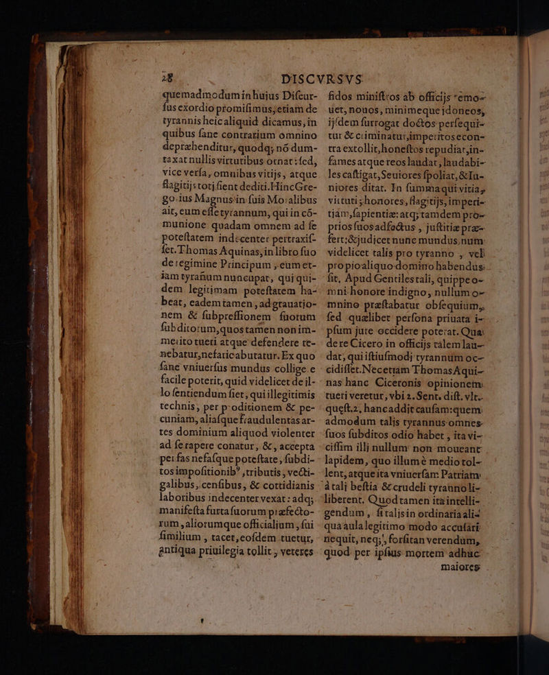 28 quemadmodumiíinhuius Difcur- fus exordio promifimus;etiam de tyrannis heicaliquid dicamus, in deptzbenditur, quodq; nó dum- taxat nullisvirtutibus ocnat:fed, vice verfa, omnibas vitijs, atque flagitijs toti fient dediti.HincGre- go.1us Magnus'in fuis Mo:alibus ait, cum efletyrannum, qui in có- munione: quadam omnem ad fe poteftatem indecenter pertraxif- fet. Thomas Aquinas, in libro fuo de regimine Principum ,.eumet- ramtyranum nuncupat, quiqui- dem legitimam poteftatem ha- beat, eademtamen, ad grauatjo- nem & fubpreffionem | füotum fübditorum,quostamen nonim- meiito tüeti atque defendere te- nebatur,nefaticabutatur. Ex quo fane vniuerfüs mundus collige.e facile poterit, quid videlicet de il- lofentiendum fiet, qui illegitimis technis; per p:oditionem & pe- cuniam, aliafquefraudulentas ar- tes dominium aliquod violenter ad fe rapere conatur, &, accepta pe: fas nefafque poteftate , fubdi- tos impofitionib? ,tributis ; veGti- galibus, cenfibus, & cottidianis laboribus indecenter vexat : adq; manifefta furta fuorum prafecto- rum aliorumque officialium , fai fimilium , tacet,cofdem tuetur, antiqua priuilegia tollit ; veteres fidos minifttos ab officijs emo- üct,nouos, minimeque jdoneos, ijdem furrogat doctos perfequi- cur & cciminatur,imperitosecon- tta extollit,honeftos repudiar,in- les caftigat,Seuiores fpoliat,&Iu- niores ditat. In fummaquivitia, vittuti ;honotes, flagitijs,imperi- tiám;fapientiz: atq;tamdem pro- prios fnosadfo&tus , juftitiz praz- fert;&judicetnune mundus num: videlicet talis pro tyranno , vel fit, Apud Gentilestali, quippeo- mni henore indigno, nullum o- mnino praftabatur obfequium,, fed qualibet perfona priuata i- píum jute occidere poterat. Qua: dere Cicero in officijs calemlau-- dat; qui iftiufmodj tyrannum oc- cidiffet.Necetram ThomasAqui— nas hanc Ciceronis opinionem: tueti veretur, vbi 2. Sent. dift. vIc.. queft.z, hancaddit caufam:quem: admodum talis tyrannus omnes fuos fubditos odio liabet , ita vi- lapidem, quo illumé mediotol- lent, atque ita vniucrfam Patriam: liberent. Quodtamen ita intelli- gendum, fttalisin ordinariaaliz quáaulalegitimo modo accutàári nequit, neq; forfitan verendum, quod. per ipfius mortem adhuc maloresg