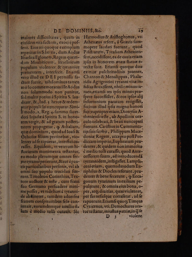 malores difficultates ,, quam-in ciuídem vita fa&um;, exoxjri pof- fent. Eiusrei quoque exemplum reperiturin S.literis, dum Aodus IfraeliraEglonem,Regem quem- dara- Moabiticum ,. Hraelicticum populum violenter, & tyrannice prementem , interfecit. Étiamífi vero illud ex D E I permitfu fa- étum fuerit, nihilominustamen mólocommemoratusille Aodus . non folummodo. non punitur, fed multo potius à Spiritu S. lau- daxur, & , Iud. 5. heros & redem- »tor popu'i fui nuncupatur.Simi- li modo, 2, Keg. 4. fummo facer- doti Iojadz à Spiritu S. in hono- rem vergit, & ad gratam pofteri- tatem: propagatur , q» Athaliam, que dominium , quodad Ioafi & Ochof(iz filium pertinebat , vio- lenter adfe rapuerat, interficicu- raffet. Equidem, vt veterum hi- ftoriarum monimenta teftantur, co modo plerumque omnes fer- metyrátini perierunt, &aut àpau- cis patticularibus perfonis, vel ab omni füo populo trucidati fue- runt. Timoleon Cotrinthius, Tex- tore au&tore & tefte , cum fratri fuo Germano perfuadere mini- me poffet , vt videlicetà tyranni- ftatrem confpirantibus fefe con- iunxit ,eorumdemque auxilio il- lum é medio tolli curauit. Sic 1s Athenzus refert , à Gracis fum- mopere laudati faerunt,' quod Pififtratum , Fyrahnum Athenien- fem;occidiffent, ea de cauía etiam ipfis in honorem znez ftatuz e- recte funt. Etiamfi quoque duo eximjze pulchritudinis juuenes, Chanton & Menalippus , Phala- . ridis Agrigentini tyranni vitz in- fidias ftruxiffent, nhtilominusta- men;etiamfi res ipfis minus pro- fpere fucceffiflet, & eos ipfos alij infortunium paratum tetigiffet, facinus illud ipfis magno honori fuit:eapropter etiam,Dionyfíto A- thenienfi tefte , ab Apollinis ora- culo celebrati, & beati nuncupati fuerunt. Cariftiusin Commenta- rijs fuis feribit, Philippum Mace- doniz Regem, accepto poftPet- diccam impetio,Euphratum pru- denter, & quidem nonimmerito € medio tolli curaffe; quod Ante- tytrannidem,in(tigaflet. Lampfa- cenietiam, quemadmodum Eu- riphilus & Diocles referunt; pru- denter & bene fecerunt , q Ecca- gonum tyrannum inexilium pe- pes , atq; diuitias; quas violenter, per fasnefafque corraferat , ad (e rapuerunt.Etiamfi quoq; Timeus Cyzicenus, vti.Demochares ota- tor teftatur, iniuftus patria;in q fe D 3 violen: