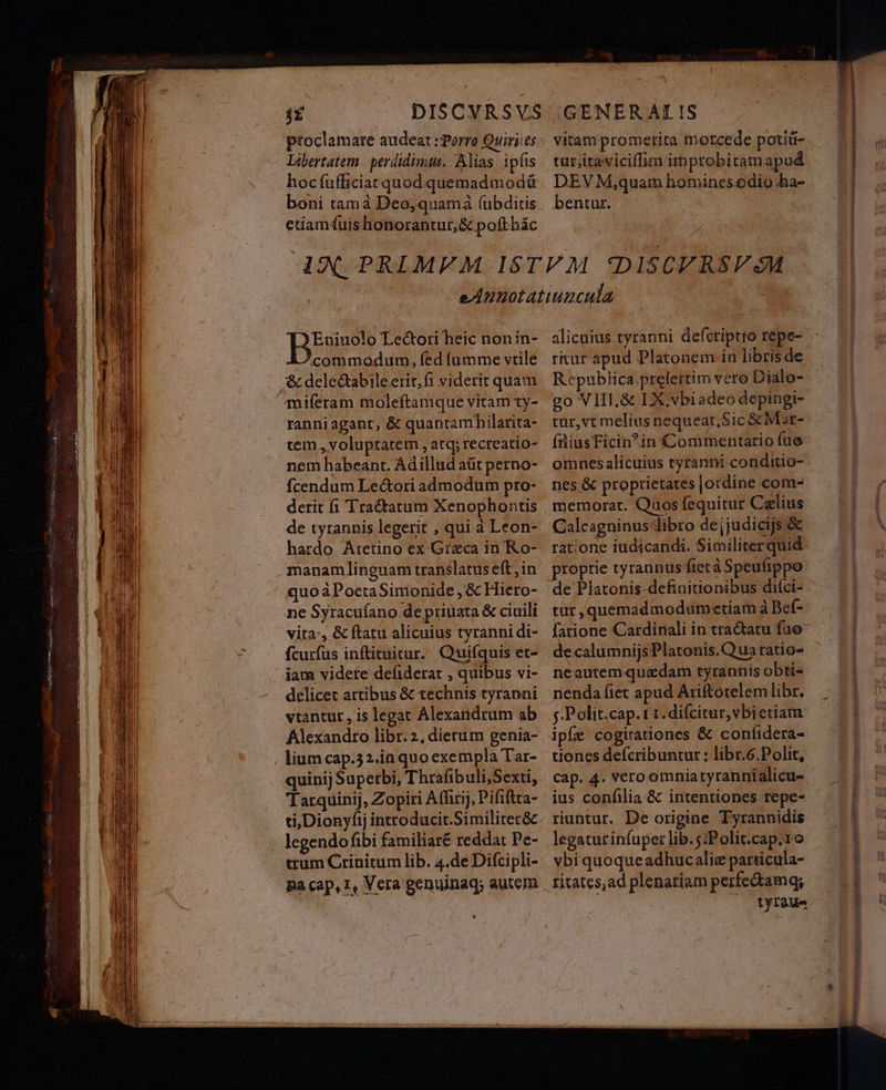 ptoclamare audeat : Porro Quiri:es Libertatem | perdidimus. Alias ip(is hocfufficiat quod quemad modá boni tamà Deo,quamá (ubditis etiamtuis honorantur,& pofthác vitam promerita morcede potiü- tur;itaviciffim improbitamapud DEV M,quam homines.odio ha- bentur. Eniuolo Le&ori heic nonin- commodum, fed fumme vtile ,& deleQabileerit,fi viderit quam miíeram moleftamque vitam ty- ranni agant, & quantamhilarita- tem , voluptatem, atq; recreatio- nem habeant. Ádillud aüt perno- fcendum Le&ori admodum pro- derit fi Tractatum Xenophontis de tyrannis legerit , qui à Leon- hardo Aretino ex Greca in Ko- manam linguam translatus eft , in quo àPoetaSimonide , & Hieto- ne Syracuíano de priuata & ciuili vita:, & ftatu alicuius tyranni di- fcurfus inftituitur. Quifquis et- iam videte defiderar , quibus vi- delicet artibus & technis tyranni vtantur , is legat Alexandrum ab Alexandro libr.2, dierum genia- , lium cap.32.ia quo exempla Tar- quinij Superbi, Thrafibuli,Sexti, Tarquinij, Zopiri Affirij, Pififtta- ti, Dionyfij introducit.Similiter&c legendofibi familiaré reddat Pe- trum Crinitum lib. 4.de Difcipli- pa cap, I, Vera genuinaq; autem LJ alicuius tyranni defctiptro repe- ritur apud Platonem in librisde Republica.prelertim vero Dialo- go VIII,& LX. vbiadeo depingi- tur,vt melius nequeat, Sic & Mar- fniusFicinin Commentario fuo omnes alicuius tyranni conditio- nes & proprietates jordine com- memorat. Quos fequitur Calius Calcagninus libro dejjudicijs & ratione iudicandi. Similiterquid proprie tyrannus ftet à Speufippo tur,quemadmodum«etiam à Bef- e Cardinali in tractatu fuo e.calumnijsPlatonis.Qua ratio- neautem quzdam tyrannis obti- nenda fiet apud Ariftotelem libr. j.Polit.cap. t t. difcitur,vbietiam ipfe cogitationes & confidera- tiones defcribuntur ; libr.6.Polit, cap. 4. Vero omniatyrannialicu-. ius confilia & intentiones repe- riuntur. De origine Tyrannidis legatur infuper lib.5:Polit.cap;ro ybi quoqueadhucalie particula- ritates,ad plenariam perfe&amgq; : /— tyraue DES ud 8