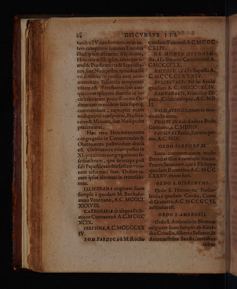 XandroIV.confirmatos,exijs au- tem cumprimis loannes Lucidus illud ipfümaffeuerat. Alij dicunt, mul &amp; Predicatores &amp; Franciíca- nos,Gue Nudipedes, introduxille viti fimiliter in paullo ante com- memorato Faícicülo temporutn videre eft. Vetuftatem fiue anti- quitatem ipforum diuerfis in to- cis habitarum procefftonum Or- dinesautem eofdem fatis fuperg; vndique,vti confpicitur, Predica- totes&amp; Minores, fiue Nudipedes preferuntut, «Hac vero Hetemitanorum congregatio in Conuentuales &amp; Obíeruantes poftmodum diuifà eft. Obleruantes etiam pofteain XLpeculiarescon gregationesfe- fediuiferunt, quz deinceps pof nem reformau funt. Ordine ta- men ipfos alternati'in recenífebi- ILLICERANA orjginem fuam mao Venetiano, A, C. MCGCL XXXVII. | CARBONARIAab aliquóFr;Si- inone Cremenenfhi A.C.M CGC XCIX. PERVSINA,A,C,;MCCCCXX iV. X0MBARDIC 4à M;Roche DE MONTE OTIONEdi- &amp;a,àFrSimone Camatinenfi A. DVLCETTAATr Felice Apulo quodam A. C.MGCCCXCIV. ZAMPAN AàdTr, Francifco Zà- LE CES RN DAEM ATENSIS,etjam jn mo- dodié&amp;e anno, PROLET AN Aab Andrea Prole PAVLIN Aá Paulo,Eremita pti- mo,A.C. MDL. : ORDO SERVORY M.'.. Eremiras illos etiamnum -viuunt quodam Horentino A.C. M C C -ORDO $.HIERONTMI. Ordo S. Hieronymi 'Fiofco- lenfisà quodam Carolo, Conte :'ORDO S. AMBROSI L OrdoS. Ambrofijde Nemore tribus I7 —á— ÓÀ—H M] (A^ LE ob