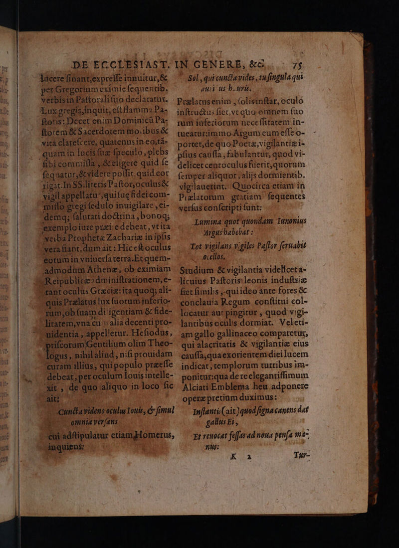 DE ECCLES!AST. per Gregorium eximie fequentib. verbisin Paftoralifuo declaratut. totis: Decet enim Dominicü Pa- vita clarefcete, quatenus in eo,tá- fequatur,&amp;videre polfit.quid cor xigatIn SS Tiveris Paftor, oculus&amp; vigil appellatu',quifue fideicom- muiffo gregi fedulo inuigilare , ei- demgq; falutati do&amp;rina ,bonoq; exemplo iure puxi:e debeat, vtita xeiba Prophetz Zachariz in ipiis vera fiant, dumait : Hiceftoculus eorum in vbiuerfaterra.Etquem- admodam Áthenz, ob eximiam Reipublicz?dminifttationem,e- quis Pralatus lux fuorum inferio- xum;ob fuam di igentiam &amp; fide- liratem,vna cu : alia decenti pro- uidentia , appellerur. Hefiodus, logus, nihilaliud, nifi prouidam curam illius, qui populo praeífe debeat, per oculum Iouis intelle- xit, de quo aliquo in loco fic MB Cunctavidens oculus Touis, fimul | omnia ver (ans cui adftipulatur etiamdHomerus, inquiens Sol , qui cunéla vides , tu fingula qui aux us bur. Pralatus enim , (olisinftat, oculo inftru&amp;us fiet, vt quo emnem fuo rum infeciorum neceffitatem in- tuearurimmo Argum eum effe o- porcet,de quo Pocta;vigilantizi- fius cauffa , fabulantur, quod vi- delicet centoculusfuerit,quorum (emper aliquot alijs dormientib. vigilauetint. Quocirca etiam in Pizlatorum gratiam. fequentes verfus confcripti funt: Lumina quot quondam Tunonius Argus babebat : Tot vigilans vigiles Paflor feruabut ac: Acellos, Studium &amp; vigilantia videliceta- licuius Paftoris:leonis indui fiet fimilis ,-qui ideo ante fores &amp;c conclauia Regum conftitui col- locatur au: pingitur , quod vigi- lantibüscculis dormiat. Veleti- am gallo gallinaceo comparetur, qui alacritatis &amp; vigilantia eius cauffa,qua exorientem diei lucem indicat, templorum turribus im- onitur:qua dereclegantiffimum Alciati. Emblema heu adponere opera pretiam duximus: Inflanti(ait)quod figna canens dat gallus Ei, | Et reuocat feffasad noua penfa fh4- 36: