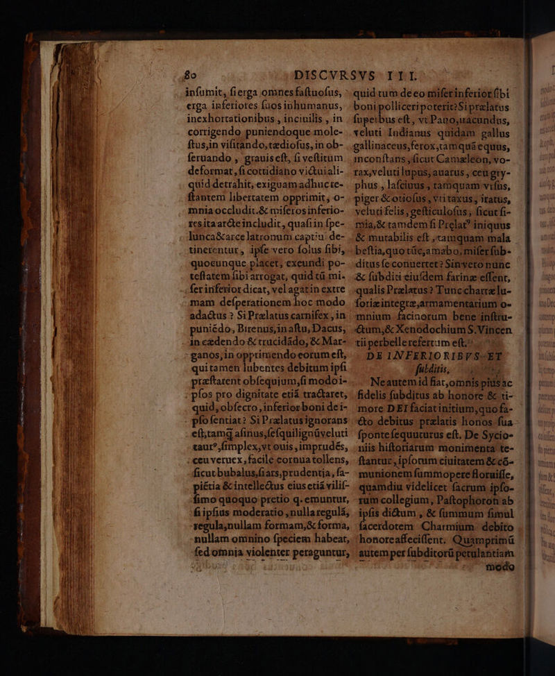 8o infumit, fierga omnesfaftuofus, erga. inferiores fuos inhumanus, inexhortationibus , inciuilis , in corrigendo puniendoque mole- ftus,in vifitando,tzdiofus, in ob- fernando ,. grauiseft, fi veftitum deformat,ficottidiano vi&amp;uiali- quid detrahit, exiguamadhucte- ftantem libertatem opprimit; o- mnia occludit.&amp; miferosinferio- icsitaar&amp;teincludir, quafiin fpe- lunca&amp;arcelatronum captiu/ de- tinerentur, ipfe vero folus fibi, quocunque piacet; exeundi po- teflatem fibi arrogat, quid tü mi- fer inferiot dicat, vel agatin extre mam deíperationem hoc modo adactus ? SiPrzlatus carnifex , in puniédo, Birenus,in aftu, Dacus, - ineedendo &amp; trucidádo, &amp; Mar- -ganos,in opprimendo eorum eft, quitamen lubentes debitum ipfi praftarent obfequium,(i modoi- ; pfos pro dignitate eti tractaret, quid, obfecro , inferior boni de i- pfofentiat? Si Pralatusignorans eft;tamg afinus;fefquilignüveluti taur?,fimplex,vt ouis ,imprudés, ; ceu verucx facile cornua tollens, ficutbubalus;fiarsprudentia, fa- piétia &amp; intelle&amp;us eius etiá vilif- fimo quoquo pretio q. emuntur, fiipfius moderatio ,nullaregulá, vegula;nullam formam,&amp; forma, nullam omnino fpeciem habeat, fcd omnia violenter peraguntur, boni polliceripoterit?Si prelatus fupeibus eft, vc Pato;uacundus, veluti Indianus quidam gallus inconítans (icut Camaleon, vo- rax,veluti lupus, auarus , ceugty- phus , lafcinus , tamquam vifus, piger &amp;otio(us, vritaxus, iratus, yelutifelis ,gefticulo(us, ficut fi- mia, &amp; ramdem fi Prela? iniquus beftia,quo tííc,amabo, miferfuüb- ditusfeconuertet? Sin vero nunc &amp; fübditi eiufdem farinz effent, qualis Pralatus? Tuncchartzlu- Íorixintegtz,armamentarium o- mnium. facinorum bene infttu- €&amp;um,&amp; Xenodochium S.Vincen tii perbellerefertum eft.^ ^ DE INFERIORIBVS-ET fuldiis, | ue Neautem id fiat,omnis pitis ac fidelis fubditus ab honore &amp; ti- more DEI faciat initium,quo fa- fponte fequuturus eft. De Sycio- niis hiftoriarum monimenta te- ftantur , ipforum ciuitatem &amp; có- munionem fumtopere floruiffe, quamdiu videlicet facrum ipfo- rum collegium, Paftophoron ab ipfis didum , &amp; fummum fimul honoreaffeciffent; Quamprimü autem per fübditorü petulantiam |