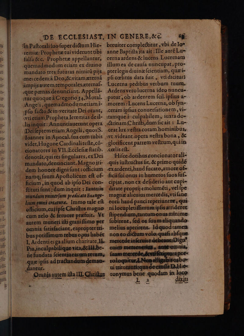 remig: Propheta tui viderunttibi falfa &amp;c. Prophetz appellantur, quemadmodum etiam ex diuino mandato tres;futuras nimirá pijs imercedemà Deo;&amp; vitam.xternà ümpijsautem.temporaleszternaf- «que poenas denunciant. Appelli- itur quoqueà Ctegorio 5 4:M oral. Angeli , quemadmodu metiami- ipfo fa&amp;o &amp; inweritate Dei orant, wtietiam Propheta Ieremias de il- lisinquic: 'Annuntiauerunt opera iDeifeptem etiam Angeli, quosS. Ioannes in Apocal.fua cum tubis videt,Hugone Cardinalitefte,có- cionatores in VILiEcclefiz ftatib. denotát,qui res fingularzes, ex Dei mandato,depnunciant. Magno ju- dem honore dignifunt: officium namq; fuum Apoftolicum eft of- ficium , in quod ab ipfo Dei con- ftituti funt ; dum inquic : Euntesin snundum vniuer(um predicate Euange- lium amni creature. Immo tale eft efficium,cujipíe Chriftus magno omnia fatisfaciant, caproptertti- I, Ardentieigaalium charitate, lH. Piajinculpabilique vita,&amp;clll.be- ne fundata fcientjaearum rerum; qua ipfis ad tractandum deman- dantur. - Omnisautemifta III Chriftus X. IN GENERE,&amp;c. $8- breuiter comple&amp;itur , vbi deIo* anne Baptifta ita ait : Ille auté Lus cernaardens &amp; lucens. Lucernam illum ea de cauía nuncupat, pro- pterlegis diuinz fcientiam, quei-- pfi coelitus data fuit ,. vti dicitur? Lucerna pedibus verbum tuum. Ardensvero lucerna ideo nuncue . patur; ob ardenrem fcil. ipfius a- morem :Lucens Lucerna, ob fyn-. «ceram ipfius conueríationem , vi- tamque i^culpabilem, iuxta do- .ceat lux veftra coram hominibus, wt videant opera veftra bona, &amp; .:glotificent patrem yeftrum,quiin .ceelis eft. 'Hi(ce.dotibus concionatorali- .quis iuftru&amp;us fit, &amp; primo quidé «exardenti;haud fucato;araore of- ficiifui onus in humeros fuos fuf. cipiat, non ex defiderio aut cupi- dirate proprij emoluméti , vel fpe magnz alicuius mercedis, vti fane eorü haud pauci reperiuntut , qui nilocupletiffimum ipfis atrideret ftipendium;tantumopus minime (ubirent, fed os füumaliquando. melius aperirent.. Id quodtamen noneo di&amp;um volo.quafiabíque mercede inferuire debeant: Diga? fuam mercede, &amp;vuHe ME Ma por- ui ariturntírquade caufla D.EHie- ronymus bene quodam in loco donde dc dizi