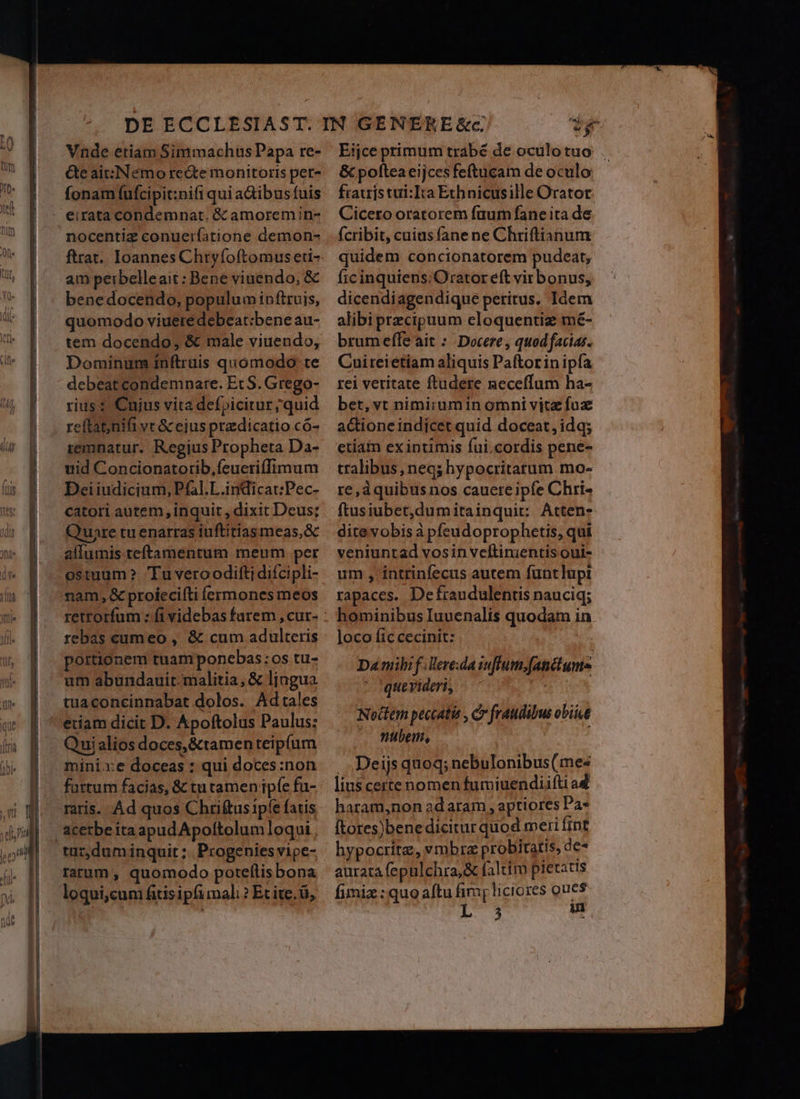 Vnde etiam Simmachus Papa re- Ge ait:INémo recte monitoris per- fonam (ufcipit:nifi qui aGibusfuis - eirata condemnat. &amp; amoremin- nocentiz conuerfatione demon- ftrat.. Ioannes Chryfoftomus eti- am perbelleait: Bene viuendo, &amp; benedocendo, populum inftruis, quomodo viuere debeat:bene au- tem docendo, &amp; male viuendo, Dominum inftruis quomodo te debeat condemnare. Et S. Grego- rius: Cujus vita defpicitur quid reftat;nifi vt &amp; ejus przdicatio có- remnatur. Regius Propheta Da- uid Concionatorib,ícucriífTIimum Deiiudicium, P£al.L.indicat:Pec- catori autem, inquit, dixit Deus; Quare tu enarras iuftitiasmeas,&amp; allumis teftamentum meum per ostuum? Tu veroodifti difcipli- nam, &amp; proiecifti íÍcrmones meos retrorfum : fi videbas furem , cur- rebas cumeo , &amp; cum adulteris portionem tuamponcbas:os tu- um abundauir- malitia, &amp; lingua tuaconcinnabat dolos. Adtales etiam dicit D. Apoftolus Paulus: Quialios doces,&amp;tamen teipfum mini xe doceas : qui doces:non fattum facias, &amp; tu tamen ipfe fu- raris. Ad quos Chriftus ipfe fatis &amp;cetbeitaapudApoltolumloqut tuz,dum inquit ;.. Progenies vipe- rarum , quomodo poteftis bona loqui,cum fais ipfi mali ? Et ite. ü, ey Eijce primum trabé de oculo tuo &amp; poftea eijces feftucam de oculo ftatristui:Ita Ethnicusille Orator Cicero oratorem faum fane ita de (cribit, cuias fane ne Chriftianum quidem concionatorem pudeat, ficinquiens: Orator eft virbonus, dicendiagendique peritus, Idem alibi precipuum eloquentiz mé- brumeffe ait : Docere , quod facias. Cuireietiam aliquis Paftorin ipfa rei veritate ftudere meceffum ha- bet, vt nimirumin omni vitz fuz actione indicet quid doceat, idq; etiam exintimis fui.cordis pene- tralibus, neq; hypocritatum mo- re,dquibus nos cauere ipfe Chri- ftusiubet,dumitainquit: Atten- dite vobis à pfeudoprophetis, qui veniuntad vosin vcftinientis oui- um , intrinfecus autem funtlupi rapaces. Defraudulentis nauciq; hominibus Iuuenalis quodam in loco Íic cecinit: Da mibi f. Vereda iuffum,fanctums quevideri, P Nottem peccatis , Cr fraudibus obiit . Wtbenm, : . .Deijs quoq; nebulonibus(mes liu$certe nomen fumiuendiifti ad haram,non ad aram , aptiores Pa* ftores)bene dicitur quod meri fint hypocritz, vmbra probitatis, de* aurata fepulchra,&amp; faltim pietatis fimiz : quo aftu fimg liciores oues 3 