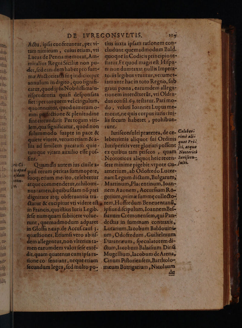 1 Y Ku, ipfis conferuntur, per vi- tam nimirum , cuiusetiam, vti Lücasde Penna memorat, Am- miralius Regni Sicilia non pu- det íedcamdemhabet pro fum- ma At&oritatls fug indicio:per annulum in digito , quo hgnifi- eatur,quod ipfis Nobiliffimalu- tifprudentia quafi defponfata fiet: pertorquem vel cingulum, quoinnuitur, quod nimirum o- mni páifectione & plenitudine fintcircandati: Per togam viri- Jem,qua fignificatur , quod non folummodo f(uapte in pace & quiete videre, verum etiam &ca- llis ad fimilem pacatam quie- fint. Quamuis autem ius ciuilea- pud rerum peritas íammopere, fuoq; etiam me:ito, celebretur atque commendetur,nihilomi- nustamend quibufdam nó pari in Francis,quj iftius Iuris Legib. fefe numquam fubiicere volue- runt , quemadmodum adparet in Gloffa z:cap.de Accuf.cauf 5. quaf(tiones, Etiamfi vero ab iif- dem allegentur,non vlterius ta- men carumdem valor fefe exté- dit, quam quatenus cum ipía ra- tius iuxta ipfart rationem con- cludünt;:quemad modum Bald. quoque in Codicis principio te- ftatur.Etrquod magis eft Hifpa- ninon dumtaxa: nullis Impera- toiiis legibus vtuntur,verumet- iamante hacintoto Regno, fub graui poena , earumdem allega- tionem inrerdixerüt, vti Oldra- dus confil.69.teftatur. Pati mo- do, veluti IoannesLupus me- morat,ne quis corpus iurísciuj- lis fecum haberet , prohibue- runt. imi Ali fere minimepigebit:vtpote Gu- arnerium ,ab Odofredo Lucer- namLegum di&um,Bulgarum; nem Azonem , Accurfium R ó- gerium,primz fumme collecto rem,Hoffredum Beneuentanü, ?igae difcipulum,IoannemBe(- janum Crémoneníem;qui Pan- de&s in fummam contraxit, Lotarium,Iacobum Baldouinie um, Odofredum , Guilielmum Duranteum, fpeculatorem di- étum,Iacobum Balaifium Dir& Mugellium,Iacobum deArena, Cinum Piftorienfem,Bartholo- maum Duuigarium ,Nicolaum