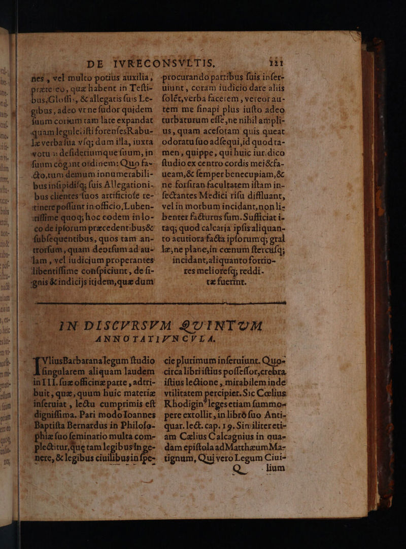 4 Will fes , vel multo potius auxilia , prate'eo, quz habent in Tefti- busjGlotfi:, &amp; allegatis fu:s Le- gibus, adeo vcnefudor quidem (uum corium tam late expandat quam leguleiiftiforenfesRabu- leverbaiua víq; dam illa, iuxta fuum cogantordinem: Quo fa- &amp;o,tum demum ipnumerabili- bus infipidifg; (uis Allegationi- bus clientes fuos artificiofe re- tinerepoffunt inofficio;Luben- villime quoq; hoc codem inlo- code iptorum precedentibus&amp; fubíequentibus, quos tam an- trorfum ,quam deorfum ad au- libentiffime confpiciunt, de fi- :gais &amp;cindicijs itjdem,que dum * | 121 procurando partibus fuis infer- uiünt, coram iudicio dare aliis folét,verba facerem , vereor au- tem me fioapi plus iufto adeo turbaturum effe ne nibil ampli- us, quam acefotam quis queat odoratu fuo adfequi,id quod ta- men, quippe, qui huic iur.dico ftudio ex centro cordis mei&amp;fa- ueam,&amp; femperbenecupiam,&amp; ne forfiran facultatem iftam in- fec&amp;tantes Medici ri(u diffluant, velin morbum incidant,nonli- taq; quod calcaria ipfisaliquan- to acutiora facta iporumq; gral incidant;aliquanto fottio- res meliorefq; reddi. tz fuerint. RU eeu did Ahngularem aliquam laudem in IIL fuz officinz patte , adtri- buit, quz, quum huic materie inferuiat , le&amp;u cumprimis eft digniffima. Pari modoIoannes Baptifta Bernardus in Philofo- phiz (uo (eminario multa com- ple&amp;titur que tam legibusin ge- nere, &amp; legibus ciuilibus n.  1 cie plurimum inferuiunt. Quo- iftius le&amp;ione , mirabilem inde vtilitatem percipiet.Sic Coelius Rhodigin?legesetiam fummo- pere extollit ,1nlibró fuo Anti- quar. le&amp;t. cap. 1 9. Sin ilitereti- am Calius Calcagnius in qua- dam epiftolaadMatthzumMa- tignum, Qui vero Legum Ciui- Q lum
