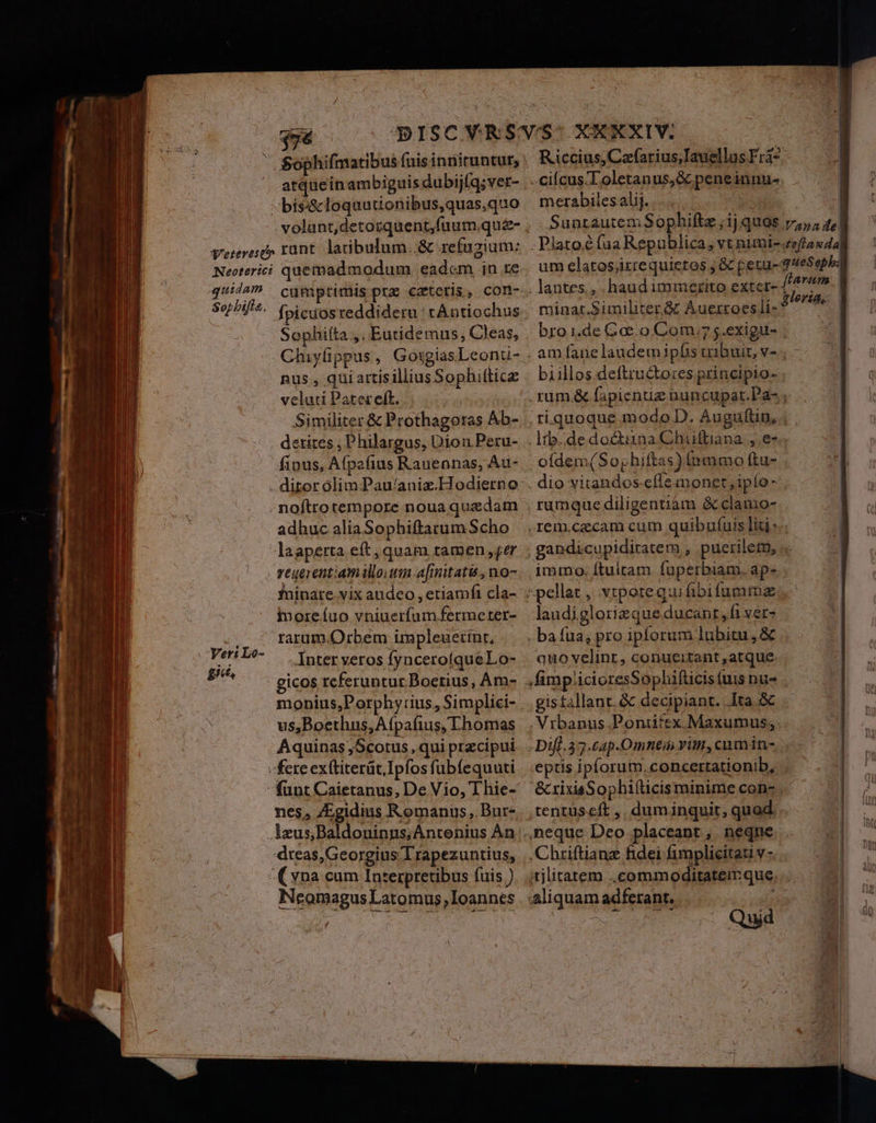 ' Sophifmatibus (uis inniruntur, atqueinambiguis dubijfq; ver- -bíss&amp;cloquutionibus,quas,quo volunt,detozquent,fuum quz- Vrezevesc» runt. latibulum..&amp; refugium: Necterici quemadmodum eadcm in re quiis cumptimis pre cateris, com- Sepbifta. fpiciosreddideru : tAntiochus Sophifta ,. Eutidemus, Cleas, Chiyüppus, GotgiasLeonu- nus , qui artisillius Sophiltice velati Patereft. Similiter &amp; Prothagoras Ab- derites , Philargus, Dion Peru- fious, Afpafius Rauennas, Au- . ditor olim Pau/aniz.Hodierno noftro tempore nouaquadam adhuc aliaSophiftatum Scho laapetta eft, quam tamen ,ger veuerentiam illo um [nitatis , no- fninare vix audeo , etiamfi cla- imoreíuo vniuerfum.fermeter- rarum. Orbem impleuerínt, -Inter veros fyncerofqueLo- - gicos referuntur Boetius, Am- monius,Porphy:ius, Simplici- us,Boethus,Afpafius, Thomas Aquinas ,Scotus, qui praecipui fere exttiterüt.Ipfos fubíequuti funt Caietanus, De Vio, Thie- nes, ZEgidius Romanus, Bur- Jeus,Baldoninns;Antenius An dreas,Georgius T rapezuntius, (vna cum Interpretibus fuis ) Neomagus Latomus, Ioannes Yer: Lo- gi, -cifcus-Toletanus,&amp; peneinnu- merabilesalij. DRM Sunrautem Sophiftz ; ij quas | . lantes., . haud iminerito exte minar.Similiter à Áuerroes li- bro 1.de Coco Com.7 s.exigu- ofdem(So phiftas) (nmmo ftu- , ramquediligentiàm &amp;clamo- immo. ftultam fuperbiam. ap» ^ pellat ,. vtpoteg:ui fibifummz laudiglorizque ducant ,fi ver» . bafua; pro ipforum lubitu, &amp; quo velint, conueitant ,atque gis£allant. &amp; decipiant. lta &amp; .N tbanus Pontifex. Maxumus; eptis ipforum.concertationib, tentuscft , duminquit, quod. 4neque Deo placeant , neque , Chriftianz fidei fimplicitati v - :aliquam adferant. uL UACV v D e we