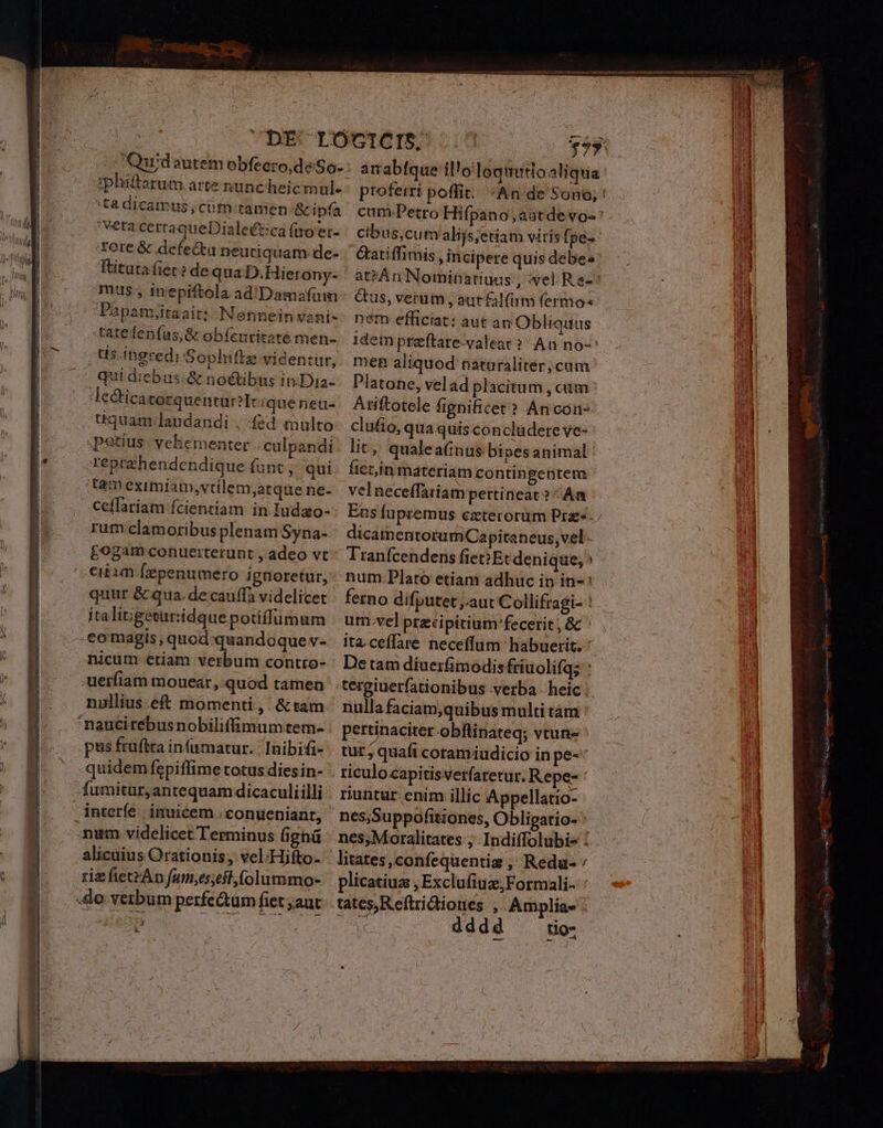 LM CDE LOÓGICIS, : 53. Qurd autem obfeero,deSo- : anabtque il'oloquutioaliqua iphittarum arte nüncheicmul- proferri poffit. «An de Sono; : u 'ta dicamus;cim;tamen &amp;ipía cum. Petro Hifpano,aatdevo-'. í j | EO ^ — vétacerraqueDiale£ticafgoer- | ctbus;cum alíjs;etiam viris fpe-- EN | e Tore &amp; defectu neutiquam. de- — &amp;atiffimis , incipere quisdebes'.  m BE. Fituta fiet? de qua D.Hierony- ' at?An Nominatiuus , wel Re-* b mus, inepiftola ad/Damafum Gus, verum , aur lam fermo ul 'Papatujitaait: Nenneinsani-: nem efficiat: aut an Obliauus WI tatefenfas,&amp; obíenritatemen-. idem preftare-valeat? An no-* il | ds ingredi Sophiffe videntur, men aliquod naturaliter; cum. ni | qui diebus-&amp; noétibus in:Dia- Platone, vel ad placitum , cum | y le&amp;icatorquentüril iqueneü- Ariftotele fignificet? An con- p | tquam landandi , fed multo clufio, qua quis concludere ve- ui | petius. vehementer -culpandi: lit, qualea(nus bipes animal. uH | | - reprehendendique funt, qui. fiet,in materiam contingentem ' Ma tameximiam,vtllem;arquene- | vel neceffariam pertineat? ^ Aa nt Ceffariam fcientiam in Iudao- Ens fupremus cztecorum Pra. | |. rumclamoribusplenam Syna- dicatnentorum Capitaneus, vel. j £ogam conuerterunt , adeo vt^ Tranfcendens fic Etcdenique, ciiam Íepenumero ignoretur, num Plato etiam adhuc in in-: p quur &amp; qua. decauffa videlicet ^ fetno difputet ,.aut Collifragi-! — - M itali;igeturiidque potiffumum utn.vel przcipitium'fecerit, &amp; ' i -eomagis,quod:quandoquev- ita.ceffare neceffum habuerit, ' nicum etiam verbum contro- : Detam díiuerfimodis friuolifg;: : :uerfiam mouear, quod tamen 'tergiuerfationibus verba - heic nullius.eft momenti, &amp;tam nulla faciam,quibus multitam : 'nauciteébus nobiliffimumtem- pertinaciter obflinateq; vtuns pus fruftra infumatur. Taibifi- . tur; quafi coram iudicio in pe-«* | | | quidem fepiffime cotus dies in- riculocapitisverfaretur. Repe- ' — E fumitür;antequam dicaculiilli | riuntur enim illic Appellatio- i interfe | inuicem . conueniant, nes,Suppofitiones, Obligatio- | | ru num videlicet Terminus ighnü nes, Moralitates ; IndifTolubie : alicuius Orationis, vel;Hifto- litates,confequentis , Redu- /  (OM riefietrApfumeseit.folummo- plicatiuz , Exclufiuz,Formali- [ui | ode verbum perfe&amp;um fiet aut. tates) R eftrictiones , Amplia» | W Ja —- ——- C dddd to-