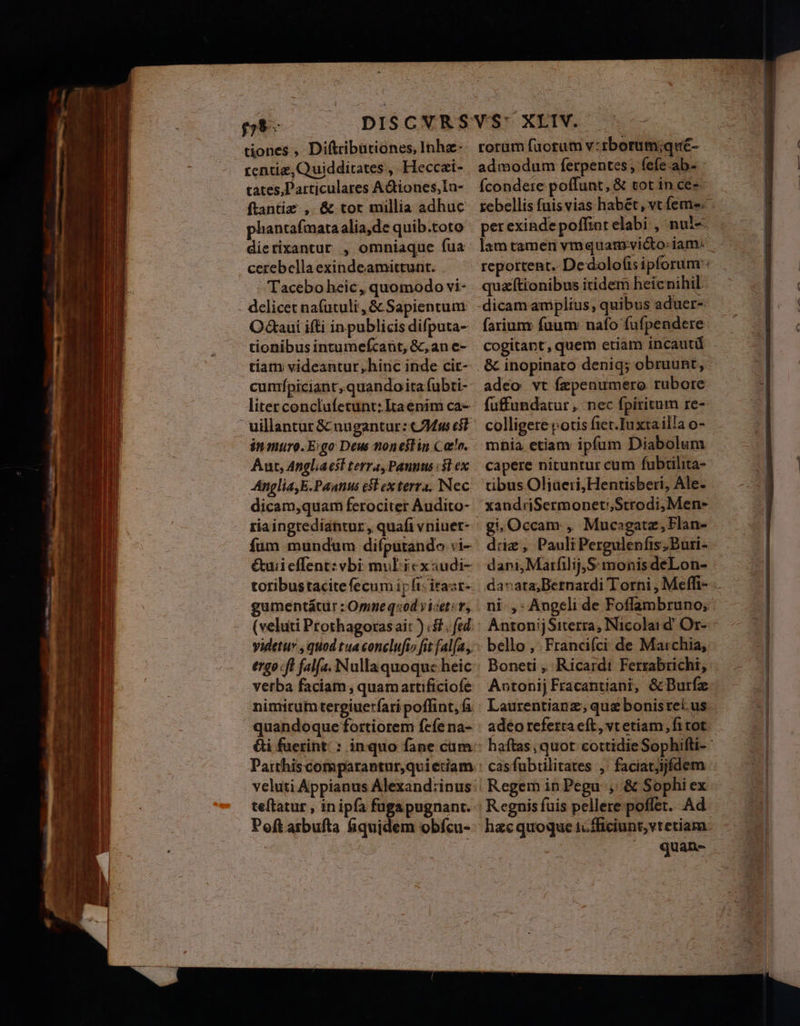 tiones , Diftribationes, Inha- rentig,Quidditates , Heccai- tates, Particulares AGtiones,In- ftantiz , &amp; tor millia adhuc pliantafmata alia,de quib.toto dierixantur , omniaque fua: cerebella exindeamittunt. - Tacebo heic, quomodo vi- delicet nafutuli , &amp; Sapientum O&amp;aui ifti in publicis difputa- tionibus intumefcant, &amp;, an e- tiat videantur,hinc inde cir- cumípiciant; quando ita fubti- liter conclufetunt:Itaenim ca- in muro. E:go Deus noneslin Cao. Aut, Angliaesl terra, Paunus «3l ex Anglia, E.Pantts cst ex terra. Nec dicam,quam ferociter Audito- ria ingrediantur, quafi vniuer- fum mundum difputando vi- &amp;uiieffent: vbi: mul icxaudi- toribustacite fecum ir fi: itaar- gumentátür : Orneq«od yicete, (veluti Prothagoras ait ) &amp;. fed: videtuy , quod tua conclufto fit fal[a,, ergo ft falfa. Nullaquoquc heic verba faciam , quamartificiofe nimirum tergiuerfari poffint, fa quandoque fortiorem fefe na- Gi fuerint: ; inquo fane cum Paithiscomparantur,qvietiam teftatur , in ipfa fuga pugnant. Poft arbufta fiquidem obífcu- rorum facrum v:rborum;qué- admodum ferpentes, fefe ab- : (condere poffunt ,&amp; tot in ces- perexinde poffint elabi , nul-« quz[tionibus itidem heicnihil dicam amplius, quibus aduer-. fariunr fuum nafo fufpendere cogitant, quem etiam incautü &amp; inopinato deniq; obruunt, adeo vt fzpenumero rubore füffundatur ,. nec fpiritum re- colligere otis fter.Iuxta illa o- mhia etiam ipfum Diabolum capere nituntur cum fubtilita- tibus Oliueri;Hentisberi, Ale. xandriSermoneti,Strodi, Men- gi, Occam , Mucagatz; Flan- dig, Pauli Pergulenfis, Büri- dani, Marfilij,S: monis deLon- Boneti , Ricardi Ferrabrichi, AntonijFracantiani, &amp;Burfz Laurentianz; que bonisreius adeo referta eft, vt etiam, fitot cas fubtilitates ,. faciatjijfdem . Regem in Pegu , &amp; Sophi ex Regnis fuis pellere poffet. Ad quan-