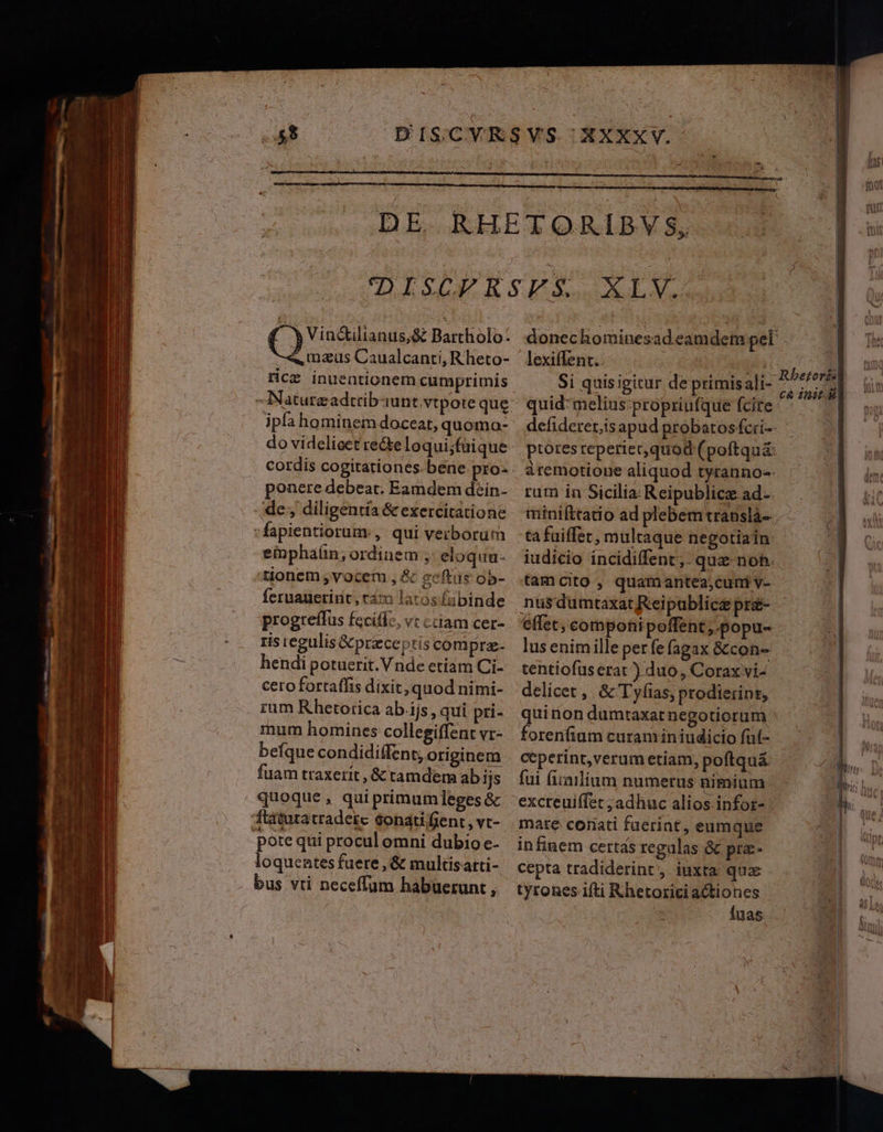 C) Vin&amp;ilianus;&amp; Bartholo: «, nazus Caualcanti, Rheto- rice inuentionem cumprimis ipa hominem doceat, quomo- do videlioet recte loqui;füique ponere debeat. Eamdem dein- de, diligentia &amp; exercitatione einphaíin; ordinem ;- eloquu- P q feruauerint, tam latos fabinde progteffus fecifl-, vt cciam cer- ris regulis &amp;przce ptis compra- hendi potuerit. Vnde etiam Ci- cero fortaffis dixit, quod nimi- rum Rhetorica ab.ijs, qui pri- mum homines collegiffent vr- befque condidiffent; originem fuam traxerit , &amp; tamdem ab ijs quoque , qui primumleges &amp; pote qui procul omni dubio e- loquentes fuere , &amp; multisarti- bus vti neceffüm habuerunt , donechominesad eamdem pel lexiffent.. TT Si quisigitur de primisali- quid*melius-propriufque fcire defideret,is apud probatosfcri-- ptores reperiet quod (poftquá: àremotione aliquod tyranno-- rum in Sicilia Reipublice ad-- ta faiffet, multaque negotiain: iudicio incidiffent;. quz-noh. t(amcito , quamantea;cuni v- nus dumtaxat Reipublice pré- effet, componipoffent, popu- lus enimille per fe fagax &amp;con- tentiofus erat ) duo, Corax vi- delicet , &amp; T yíias, prodierint, forenfium curam in iudicio füt- ceperint,verum etiam, poftqu&amp; fui fiiailium numerus nimium excreuiffet ;adhuc alios infor-- mare coriati faerint, eumque infinem certas regulas &amp; pra:- cepta tradiderint, iuxta quae tyrones ifti Rhetorici a&amp;tiones Íuas c&amp; init.