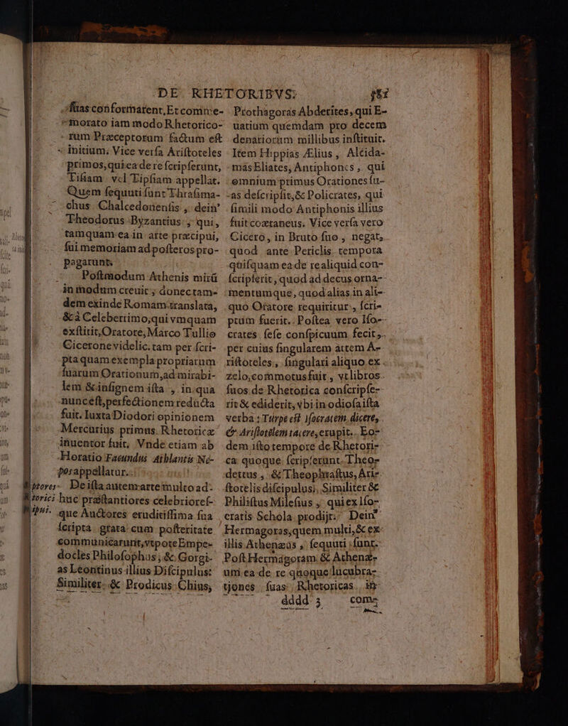 |foricz abu. | | | | H DE KHETORIBVS; m fias con fornarent,Et comtre- | Protha goras Abderites, qui E- rum Przceptorum fa&amp;um eft. denariorim millibus inftituit. primos,quieade refcripferunt, - másEliates; Antiphoncs ,. qui Tifian vcl 'Eipfiam appellat. omnium primus Orationes ftt- Quem fequutifant Thrafima- -as deícripfit,&amp; Policrates, qui chus | Chalcedodeníis ,; dein . (imili modo Antiphonis illius Theodorus -Byzantius: ; qui, füitcoxtaneus. Vice vería vero tamquanm.ea in. atte przcipui, | Cicero, in Bruto fuo , negat; fuimemoriamadpofterospro- quod ante Periclis. tempora pegarunz quifquam eade realiquid con- Poftmodun Athenis mirü Ícripferit, quod ad. decus orna-- in modum creuit ; donectam- mentum que, quodalias in ali-- dem exinde Romam.translata, quo Otatore requiritur, [cri- &amp; à Celeberrtimo;qui vmquam ptum fuerit.. Poftea vero Ifo-- exílitit, Oratore, Marco Tullio crates. fefe confpicuum fecit ,.. Cicerone videlic.tam per fcri- per cuius fingularem attem À-«- ptaquamexemplapropriarum riftoteles., fingulari aliquo ex . fuarum Orationurn,ad mirabi- zelo;commotusfuit , vtlibros. lem &amp;infienem ifta , iniqua fuos de Rhetorica confcripfe-- nuncefperfedtionemredücta rit &amp; ediderit, vbiinodiofaifta fuit.IuxtaDiodoriopinionem verba: Tilrpt et. Moeratem. dicere, . Mercurius primus. Rhetoric €» Ariflotdlem tacere, czupit.. Eo- inuentor fuit, Vnde etiam ab | dem ito tempore de Rhetoriz- Horatio Faeundus aiblantis Nó- ca quoque fcrip'ezunt. Theos posappellatur.. | dettus , &amp;'Theophtaftus, Arie. huc praitantiores celebrioref- Philitus Milefius , quiex lío- que Auctores eruditiffima faa | eratis Schola prodij; Dein Icripta. gtata- cum pofteritate Hermagoros,quem multi, &amp; ex- commuünicarunit,vtpoteEmpes | illis Athenas ,' fequuti ;funt-- do cles Philofophus ;&amp;Gotgi- Poft Hermágoram. &amp; Athenz- as Leontinus illius Difcipulus: urm.ea de re quoque lucubra- Similiter..&amp; Prodicus.Chius; tjoncs fuas: Rhetoricas., inr n | Seas vudg ace oat fado eL comz Lor ( - EVERETT SADEE d ee —À-