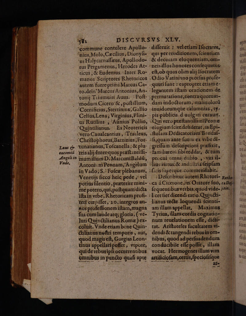 commune contdlere Apollo- 'nius, Molo, Cacilius, Dionyli- 'us Halycarnaffzus, Apollodo- sus Pergamenus, Herodes At- 'ticüs , &amp; Eudemus. Inter. Ro- ' manos Scriptores Rhetoricos autem fuereprimi Marcus Ca- to.dein' Marcus À ntonius, Án- tonij Tiiumuiri Auus. : Poft- . moduni Cicero &amp; ,poftillum, ^Cornificius, Stertinins; Gallio Cel(üs,Lena; Virginius,Plini- us Rutilius. ; Aánius Pollio, Quintilianus. ' Ex Neotericis vvero:Caualcantius , ;Tracleus, CChriftophorus;Batzizius; For- Lau &amp;» 'kunatianus, I ofcanella; &amp; plu- encomii Xeisalij:Interquos préftinuffi- 4tngeliin tautnilluni D. MatcuniBaldé&amp;, V^4^ :AntoniumPennam; Angelum in Vado; S.: Fofcz plébanum, Venetijs ficco:heic pede ,: vel potius filentio ;praterire mini- me potero,qui;poftquam dicta iftain vrbe; Rhetoricam profi- teti coepiffet, 20. integros an- nos profeffionemiftam,magna fua cumlaudeatq; gloria; ( ve- Juti Quinctilianus Romz) ex- coluit. Vnde etiam bene Quin- &amp;ilianusnoftri temporis , aut, quod magis eft, Gorgias Leon- tinus appellaripoffet , vtpote, quide rebus iol omnibus in pun&amp;o quafi apte - differuit : veletiam Ifocrates, ^ quipereruditionemyfcientiam — ^ | - neisilloshonoresconfequatus- eft;ob quos olimalij lfocratem: Odio Vatiniano prorfus profe- .quütifunt : eapropter etiame- : legantem iftam orationem-de ;permutatione;centraquoruüm- . dam inidoctorum , maliuolorü | -nuidorumqüe calumnias,ty- — , pis'piblicis.diuolgati curaum. .— «Qui vero preftanatfimiPennz elogium fcire deftderat ;is.Epi-. ;ftolam:Deédicatoriam Beridaf- :fijquamanre fuum ex vibe di- -greflum.defcriptioni praefixit, - -familiareni fibireddat, &amp; tum ^ —— -procul omni; dübio. , : viri il- | *liusvircus:&amp; anduttiadeipfam — | diisfuüperque.commendabit. . — — ; Defcribitur auteni Rhetori- goal «ca à Cicerone ;3n: Oratore fuo, caDefi fequenübusverbis;quod vide- 75e. | ; licetfiecdicendiratio.QuinQti- — 1 lianusréde.loquendi fcienti- — | amillamappellat, Maximus ^ | Tyrius, illam«cotdis cogitatio- | num reuelationem elle, di&amp;ti- tat. Ariftoteles facultatem vi- dendi &amp;tangendi rebusinom- nibus, quod ad perfuadendum conducibile ee oe ilam ^. vocat. Hermogenesillamivim —— artificiofam,cettis,fpeciofifque Em | . ae