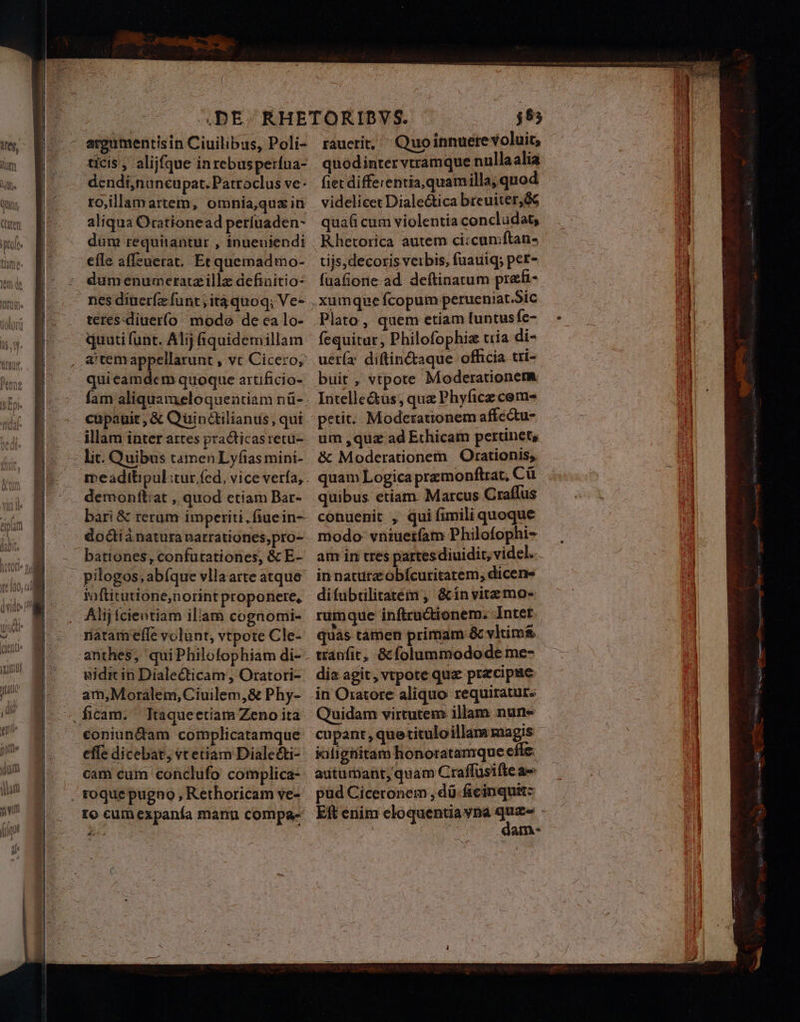 wn qnc nae ticis , alijfque inrebusperína- dendi,nancu pat. Patroclus ve- to,illamartem, omnia,quz ir aliqua Orationead períuaden- dum requitantur , inueuniendi efle affeuerat. Etquemadmo- dum enumceratzille defiaitio- teres-diuerí(o mode de ca lo- quati funt. Alij áquidemillam a'temappellarunt , vt Cicero, quieamdecm quoque artificio- demonftiat , quod etiam Bar- bari &amp; rerum imperiti, fiuein- bationes, confutationes, &amp; E- taftitutione;norint proponere, Alij fcientiam illam cognomi- natam'efle volunt, vtpote Cle- anthes, quiPhilofophiam di- uidit in Dialecticam , Oratori- am,Moralem, Ciuilem,8e Phy- Itaqueetiam Zeno ita rauctit, ^ Quoinnuete voluit, quodintervtramque nullaalia fiet differentia, quamilla, quod videlicet Diale&amp;tica breuiter,ó6 quafi cum violentia concludat, Rhetorica autem ci:cumftan- tijs, decoris verbis, fuauiq; per- fuafiore ad. deftinatum prefi- Plato , quem etiam [untus fe- fequitur, Philofophiz tria di- uetía: diftin&amp;aque officia tri- buit, vtpote Moderationem Intelle&amp;us; quz Phyficz cem- petit: Moderationem affectu- um ,quz ad Ethicam perunets, &amp; Moderationem |. Orationis; quam Logica premonftrat, Cü quibus etiam. Marcus Craffus conuenit , qui fimili quoque modo vntuetíam Philofophi- in nature obícuritatem, dicens difübtilitatém , &amp;invitemo- rumque inftru&amp;ionem. Intet * i ; ^ mt quàs tamen primam &amp; vltim&amp; tranfit, &amp; folummodode me- dia agit, vtpote quz precipue Quidam virtutem illam nune cupant, quetituloillam magis - jalighitam honoratamque effe. autumant, quam Craffüsifteae pud Ciceronem , dü ficinquit: dam-