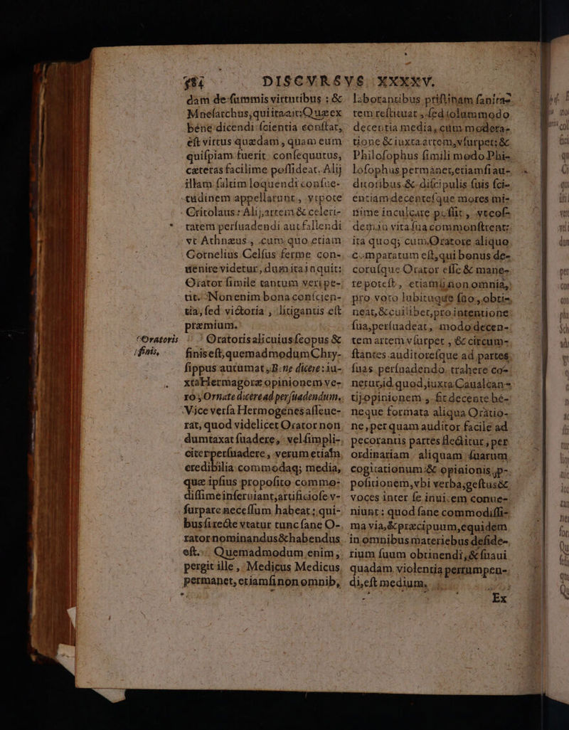 sti Mnefatchus,quiitaai: C) us ex eft virtus quzdam , quam eum cateras facilime poffideat. Alij illam faltim lequendrconfue- uenire videtur, dumita1aquiít: Orator fimile cantum veri pe- iffnis, tia, fed vi&amp;toria , ligant ett premium. ' Oratotisalicuiusfcopus &amp; finiseft,quemadmodumChry- fippus autumat ,B:7e dictre:1u- xtaHermagore opinionem ve- ro ,Ornate dicéread perjuadendum, rat, quod videlicet Orator non cicerperfuadere , verum etiatn ercdibilia commodag; media, quz ipfius propofito comme: diffhimeinferuiant;artifiaofe v- busfiredte vtatur tunc fane O- eft... Quemadmodum enim, pergit ille , Medicus Medicus permanet, eriamfinon emnib, LÀ tem refticuat Jed iolummodo deceotia media, cit modeta- tione &amp; iuxta éctem,vfurpet: &amp; Philofophus fimili medo Phi- lofophus permanenetiamfrau- dixotibus.&amp;-diícipulis fuis fci- entiamdecenteíque mores mi- ime inculcare poffit , yteof- demaa yitafuacommonftrent: ita quoq; cum.Oratore alíque comparatum eft,qui benus de- corufque Orator cfle &amp; mane- tepotcít, etiamlinonomnia, pro voro lubituque fao, obti- neat, &amp;cuilibet,prointentione Íüa,períuadeat, mododecen- tem artem ví(urpet , &amp; círcum- flantes auditorefque ad partes fuas.perínadendo. trahere co- üjopinionem 4. ft decente bé-: neque formata aliqua Oratio- ne,per quam auditor facile ad pecorants partes Heditur; per cogitationum;&amp; opinionis ;p-. pofiuonem,vbi verba;geítusóc voces inter fe iriuicem conue- niugt : quod fane commodiffi- ma yia,&amp;precipuum,equidem rium fuum obtunendi,&amp;fínaui quadam. violentia pertumpen- düeftmedium. ;..