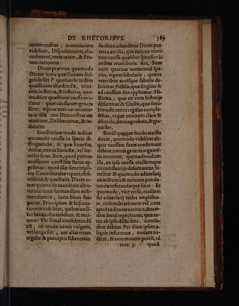 «€ómmonfttat , inuentionem videlicet, Difpofitionem, elo- €utionenr, mremoriam ;.&amp; Pro- nunciatiornem ;. . | Doócetpraterea/quomodo quzttionesdiuidende, nimi- xam in firijtas,&amp; infinitas, quo- ríátur: quotcauffarum genera nimirunr,; Deliberatiuz ; &amp; iu- dicialés. T Hn Similietiammodo indicat 10modó cauffz in fpecie di- dubiz;minus lone(tz, vel liu- cauffatum confl&amp;tüs ftatus ap- pelletur : quodille fienttripli- ces, Goniecturales vtpote,defi- nitionis &amp; qualitatis. Docet et- iamquomodo exordium alicu- tuendumue ; iuxta binas füas pattes, Principium &amp; Infinua- tionem vidclicet, quibusaudi- tor beniuolus redditur, &amp; exci- tatur: Vbifimul confiderandü forfiran adüerfetur.Docet prze- terea atsiftà, quaratione nimi- ordine recenfenda fiet, Sunt enim quatüor narrationü fpe- cies, vtpotefabularis , quzex vetctibus notifque fabulis de- fumitur;Fi&amp;ilis,quz fingitur &amp; ad cauffám riteapplicatur ;Hi- ftorica ,..quz ex veris hiftorije. défumitur:&amp;c Giuilis,qua fimi- lrmodoó certas regulas comple- &amp;itur, vtque nimirum clara &amp;. dilucida;breuis;iprobata;&amp;gta- uis ftet, Simili quoque rmodoarsifta dócet , quomodo videlicet ali- quis cauffám fuam confirmare débeat,omnis generisargum6- tis nimirum, quemadmodurm illa, exipfa cauffa eiufdemque militer &amp; quomodo aduerfarij obiectiones&amp; rationes ponde- randzrefutandeque fient: Et re, commiferationem vel iram apudauditores excitare; Gctam- dem breui repetitione; quz an- liquis informare , moram ne- &amp;ere, &amp;'commouete poteft, id. . ceee. y» quod