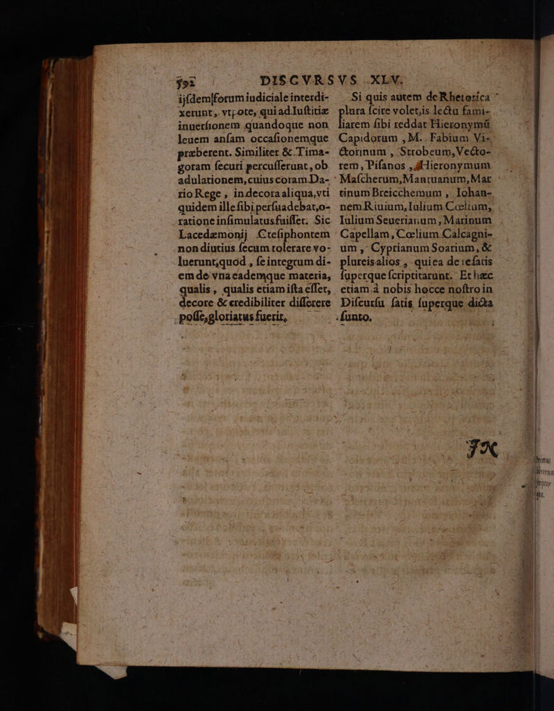 $9x ijfdemlforum iudiciale intecdi- xerunt, vtpote, quiadIuftitiz inuerfionem quandoque non leuem anfam occafionemque przberent. Similiter &amp; Tima- -goram fecuri percufferunt, ob adulationem, cuiuscoram.Da- rio Rege , indecoraaliqua,vti quidem illefibiperfuadebat,o- ratione infimulatusfuiffet. Sic Lacedamonij .Cte(iphontem nondiutius fecum tolerare vo- luerunt;quod , fe integrum di- emde vnacademquce materia, qualis , qualis etiamifta elTet, : decore &amp; eredibiliter differere pefegloriatusfueri, — .Si quis autem deRhetoricá ' lura Ícite volet;is lectu fami- buon fibi reddat Hieronymü Capidorum , M. Fabium Vi-. &amp;orinum , Strobeum,Ve&amp;to- rem, Pifanos , Hieronymum Mafcherum,Mantuanum, Mat tinum Breicchemum ,: Iohan- nem.R iuium, Ialium.Cosclium, Iulium Seueriarum; Marinum um ,; Cyprianum Soarium, &amp; - plureisalios , -quiea de refais fuperqueífcriptitarunt. Et hac etiam.à nobis hocce noftroin Difcurfu [ars fupergue dicta &amp;