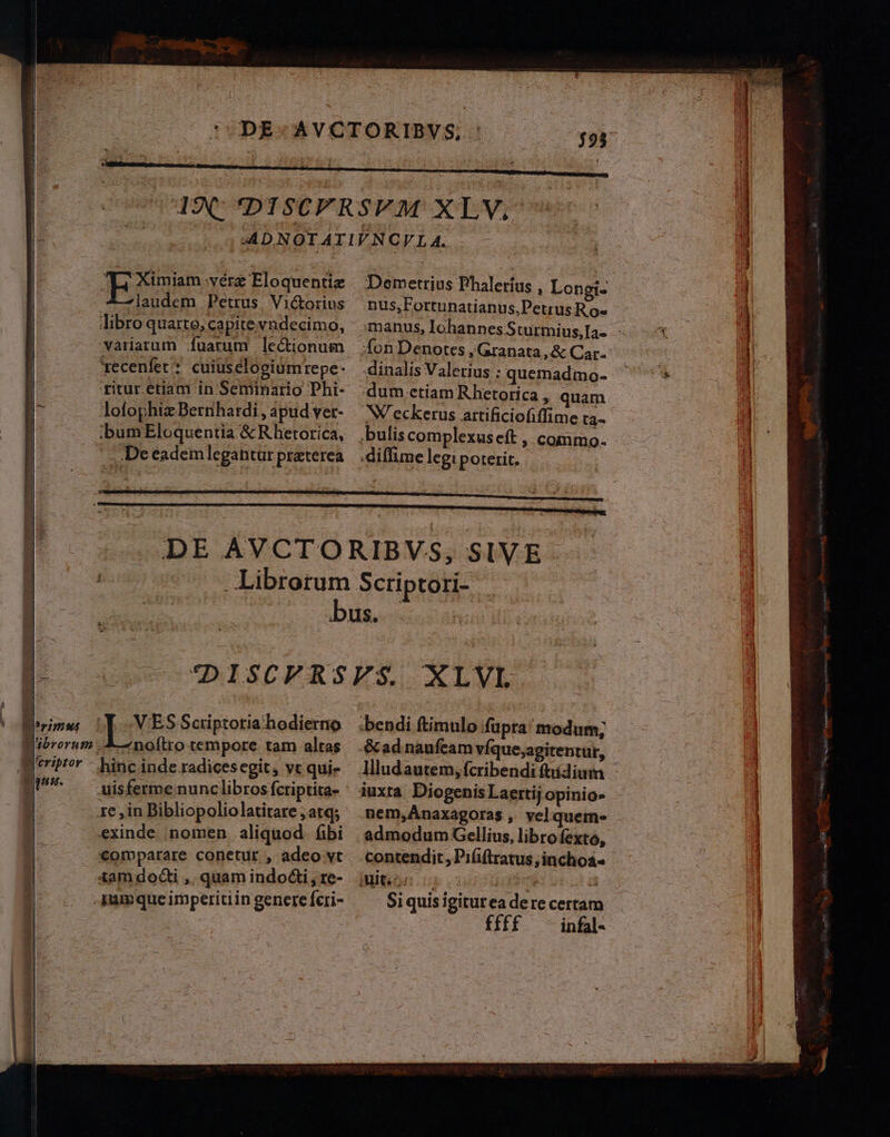M 4 ! ] J 1 |J $ T feribtor pus. EE miam .vérz Eloquentiz 4—]laudem Petrus Vi&amp;orius libro quarte, capite vndecimo, variarum fuarum lectionum gecenfet* cuiuselogiümrepe- ritur etiam in Seminario Phi- Jofophiz Bernhardi , apud ver- ;bum Eloquentia &amp; Rhetorica, . .Deeademlegantür praterea nus,Fortunatianus,Petrus R.o- fon Denotes , Granata , &amp; Car. dinalis Valerius : quemadmo- dum ctiam Rhetorica , quam NV eckerus artificiofiffime ta. ,bulis complexus eft , commo. .diffime legi poterit. VES Sctiptoria hodierno noftro tempore tam altas exinde nomen aliquod. fibi €omparare conetur , adeo vt tam docti ,, quam indocti, re- jamque imperitiin genere fcri- .bendi ftimulo fupra modum; &amp;ad naufeam víque,agitentur, iuxta Diogenis Laertij opinio» admodum Gellius, libro fexto, contendit, Piíiftratus ;inchoa« Siquis igiturea dere certam ffff - infal-