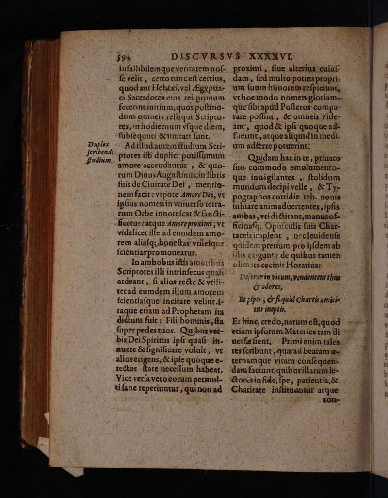 infallibilemqueveritatem nof- fe velit, certo tunceftcertius, quodaut Hebrzi,vel /Egyptia: ci Sacerdotes erus. rei.primum fecerintinitium; quos poftmo- diim omaeis relliqui Sctipto- ces, rrhodieraum víque diem, Duplex feribendi: Jindium.. Adilludaucem ftadiarna Scri- ptores ifti dap!ici potiffümum amore accendantur , &amp; quo- rum DiuusAugattinus;inlibris fuis de Ciuitrate Dei ,' mentio- nem facit: vtpote Amore Dei, vc ipfius nomenin vniuerfo tetra- rum Orbe innoteícat &amp; fan&amp;i- videlicetille ad eumdem amo- rem aliaíq; honeftas vtilefque fcientiaspromoueatur. Inambobusiftis amoribus Scriptores illi intrinfecus quafi ardeant ,. fi alios recte &amp; vtili- terad eumdem illum amorem fcientia(que: incitare velint.I- taque etiam ad Prophetam ita dictum fuit; Fili hominis, fta fuper pedestuos. Quibus ver- bisDeiSpiritus ipfi qua in- nuere &amp; fignificare voluit , vt re&amp;tus | ftare neceffum hàábeat. Vice verfa veroeorum pecmul- ti fane reperiuntur , qui non ad proximi ,. fine. alterius. cuiuf- dam, fed multo potiaspropri- que (ibiapud Pofteros compa- rare po(lint , &amp; omneis vide- ant, quod &amp; ipfi quoque ad- fierint , atquealiquidin medi- uni adferre potuerint, : Quyidam hacin re, priuato: fuo. commode emolumento- que- inuigilantes ,. ftolidum mundum decipi velle ,, &amp; Ty- pographos cottidie reb. nouis ambas , vti dictitantmanusof- tàceisimplent , necleuidenfe quidem pretium pro 'ij(dem ab. illis ex:gyunt; de quibus tamen olim ita cecinit Horatius: Deftrarin vicum,pendenteni thus (Qr oderes, tur ineptis. Et hinc, credo;natum eft;quod etiam ipforum Materies tam di uerfefient,. | Primienim tales resícribunt , qu&amp;'ad beatam -. terhamque vitam confequen-. dam faciunt; quibusillatumle- Charitate inftituantur atque . €0ne-