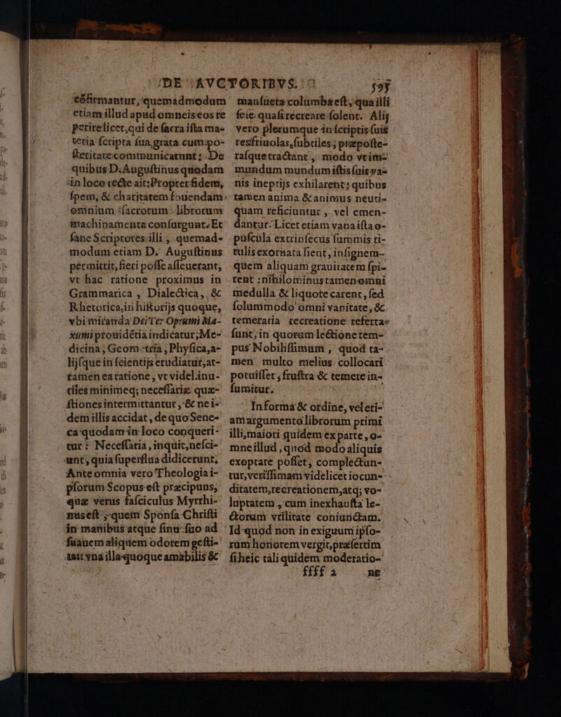  e ——— *t6hirmantur,'quemadmodum etiam illud apad omneiseos re perirelicet,qui de facra ifta ma« etia fcripta fua. grata cum:po- Éeritatecommunicatunt: De quibus D. Auguftinus quodam n loce recte ait;Propterfidem, Ípem, &amp; charitatem fouendam: eninium ;(acrorum : librorunr imachinamenta confurgunt,Etc vt hac ratione proximus in Grammarica , Diale&amp;ica,. &amp; Rhetotica;iühiforijs quoque, vbi miranda DeiTez Optimi Ma- xui prouidétia indicatur; Me- dicina, Geom tria , Phyfica,a- lij(que in fcientijs erudiatut;at- tamen eatatione , vt videl.inu- tiles minimieq; neceffariz: quz- Átiones intermittantur ,&amp; nei« demillis accidat , dequoSene- . ca quodam ín loco conqueri - tut : Neceffaria , inquit,nefci- ant, quia fuperflua didicerunt, Anteomnia vero Theologia i- pforum Scopus-eft precipuus, qua verus fafciculus Myrrhi- nuseft ,quem Sponfa Chrifti in manibus atque finu-füo ad. fuüauem aliquem odorem gefti- tait vna illaquóoqueamabilis &amp; maníüeta columbaeft, qua illi feie: quafi recreare folent. Ali; veto plerumque 4n fcriptis fuis resfriuolas, fubriles ; prepofte- raíquetra&amp;tant , modo vtimz mundum mundum iftis (uis va- nis ineptijs exhilarent: quibus tamen anima &amp; animus neuti- quam reficiuntur , vel emen- dantur-Licet etiam vanai(ta o- tent :nihilominustamenomni medulla &amp; liquote carent, fed folummodo omni vanitate, &amp; temeraria recreatione referta fünt;in quoramle&amp;ióonetem- pus Nobiliffimum ;,' quod ta- men mulco melius: collocari potuiffet , fruftra &amp; temerein- fumitur. ? 9 qum '. Informa &amp; otdine, veleti- amargumentalibrorum primi illi;maiori quidem ex parte , o- mneillud , quod modo aliquis exoptare poffet, comple&amp;tun- ditatem;recreationem,atq; vo- luptatem , cum inexhaufta le- &amp;orum vtilitate coniurictam. | Id quod non in exiguum ipfo- rümhonorem vergit; prafertim fiheic táli quidem moderatio- (ffi ^ me