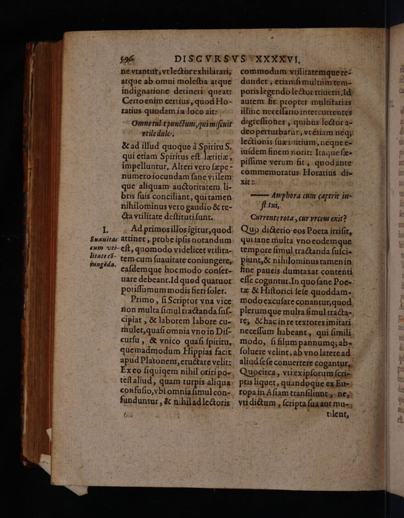 ne vtantut;vtcle&amp;orexhilarari; atque ab.omni moleftia atque indignatione: detineri queat: Certoenim ceritus quod Ho- ratius. quodam ia loco ait: vtile duülc-. impelluntur, Alteri vero fepe numeroiocundam fane vuülem: que aliquam auctoritatem. li-- bris fuis.conciliant; quitamen. nihilominus vero gaudio &amp; re- &amp;a vilitate deftituti funt. Ad primosillos igitur,quod. poutfümum modis fieri folet. mulet;quafiomnia vnoin Dif- apud Platonem, eructare velitz funduntur, &amp; nihilad lectoris Ld [a Ld commodum: vüilitatemque rez dunder ; etiamfimultumtem- illinc neceffariointercutrentes: digteffiones , quibus le&amp;ora- deoperturbatur, vcétiam neq: lectionis fuzisitium, neqnee- piffime verum fit , quodante: commemoratus: Horatius. dit« xit : Hs p | ——— Anphora atiis caperit iu- fitui,. Y Currentzvota, cur Vrceus exit Quo diderio eos Poeta irrifit, quitane multa vno eodemque temporc ftmul tractanda fufcis punto &amp; nihilominus tamenin fine paucis. dumtaxat conteáti. tx &amp; Hiftorici fete quoddam plerumquemulta fimul trada- I€5. Gc hac inre textores imitari. neceffum habeant, qui fimili modo, fifilum pannumq;ab- foluere velint; ab vnolateread Quocirca , viiexipforum fcrie- ptis liquet, quandoque ex Eu: ropain Afiam tranfiliant.;. ne, vtdi&amp;um, Ícripta fuaaut mu- Lin tilent,