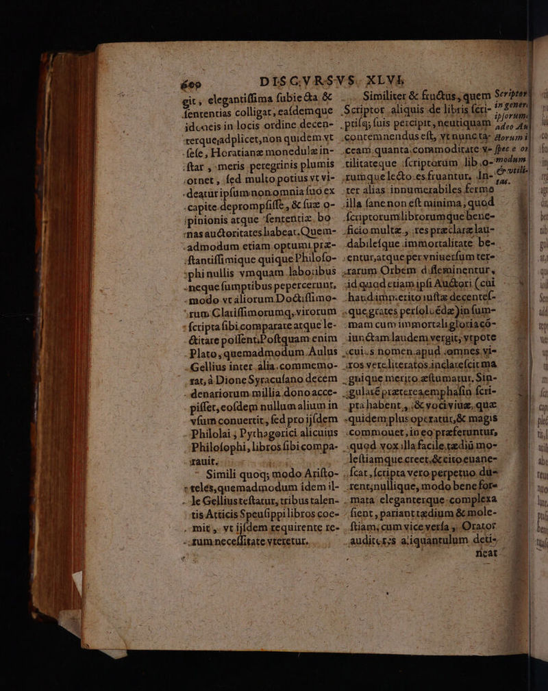 ——E- git; elegantiffima (ubie &amp;a. &amp; fententias colligat; eaídemque idcaeis in locis ordine decen-- terque;adplicet,non quidemswt . fefe, Horatianz monedulz in- : ftat , meris peregrinis plumis ;ornet , fed multo potius vt vi- -deaturipfumnonomniafuo ex Capite. deprompfiffe, à (uz o- ipinionis atque fententia bo nas auctoritates hbabeat.Quein- -admodum etiam optumi prz- ftantiffimique quique Philofo- :phinullis vmquam labo:bus . neque fumptibus pepercerunt, : modo vt aliorum D octiflimo- rum. Glariffimorumq, virorum fcripta fibicomparare atque le- E &amp;itare poflent; Poftquam enim li . Plato; quemadmodum. Aulus . Gellius intet alia.commemo- I Mn INPS : [n 12t, à DioneSyracufano decem TU . denariorum-millia.donoacce- n f piffet, eofdem nullumalium in | vfum conuertit, fed pro ijí(dem Philolai ; Pythagerici alicuius  Philofophi, libros fibi compa- - ERE Dos s taps | Simili quoq; modo Ariíto- » telés,quemadmodum idem il- - JeGelliusteftatur, tribus talen- BH tis Atticis Speu(ippilibros coe- ..fummnecellitatevteretur. .— — Fd s ARM PU Seriptoy Similiter &amp; fructus, quem | ipJorum. .contemnendus eíl, vt nuncta- dorum i eam quanta;coramoditate-ye fpec e or tilitateque ;fcriptorim lib ,o- modum e» vwtili- ;tet alias ipnumezabiles ferma lla fanenon eft minima;quod : Íciptorumlibrorumquebene- :ficiomultz., tespreclarzlau- .dabileíque immortalitate. be- ;enturatqueper vniuerfum tere ,rarum Orbem d:fléminentur, 4idquad ctiam ipfi Au&amp;kori ( cui haudimrmeritoiuftz decentef- «quegiates períoluédae)in fum- mam cum immorteligloriacó- Aunctam laudem vergit; vtpote .icuius.nomen.apud .omnes yi- 3tos vere.literatos.inclarefcit ma ;gnique merito.zftumatur, Sin- gulaté przrereaemphafin fcri- pta habent , :&amp; yociviuz, qua quidem;plus opcratur,&amp; magis «commouet,in eo praferuntur, .: qued vox.llafacile.tzdiü mo- leftiamque.creet;&amp;cito euane- | -Ícat,íctiptaveroperpetuo dü- — 7 rent;nullique, modo benefor- | mata cleganterque-complexa fient,parianttedium &amp; mole- — | auditerss aiiquantulum deti» : neat . », l