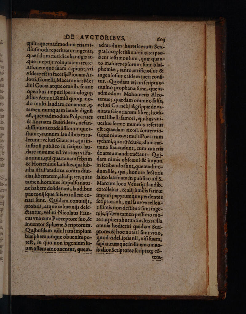 qua faltim ex ridiculis nugis at- que ineptijs voluptatem recre- ationemque fuam, capiunt, vti Nidereeftin facetijsPiouanjAc- Jotti,Gonelli,MacaronicisMet Jini Cocd;atque omnib. feme Operibus impuri moles Aftius Aretini.Simili quoq; mo- 3do multi laudare conantur E tamen numquam laude dignü eft,quemadmodumPolycrates &amp; líocrates Bufiridem , nefan- diffimum:crudeliffimum que i- ftum tyrannum laudibus extu- Jerunt: veluti Glaucus qui in- Auftitiá publico in Ícripto lau- .dare minime eft veritus: vt Fa- aorinus,qui quartanam febrim &amp; Hortenfius Landus;qui fub- tilia ifta Paradoxa contra diui- tias,libertatem,aliafq; res,quas tamen homines impiülfü natu. ££ habere defiderant, laudibus nati funt.. Quidam conuitijs, qprobris ,atque calumnijs dele- antur, veluti-Nicolaus Fran- cus vnacum Przceptore füo,&amp; ánuentor Spharz Scriptorum, blefphermumque obuenirepo- teft, in quo non ipgenium fu- admodum hereticorum Scti- pralocupletiffimüeius tei pra- bent teftimonium qua quan- to maiores ipforum fant blat- phemiz , tanto artificio(;us &amp; ingeniofius eafdem tueri coná- tur. Quedam etiam Ícriptao* mnino prophana.fü nt ,.quem- admodum Mahemetis Alco- fenus ;.quedam omnino fala, veluti Cornelij :Aeri ppa de va- nitate (cientiarum liber; hodi« emi libellifamofi , quibus vni- ueifus: ferme mundus refercus eft: quzdam rixofa contentio- faque nimis,vt multiPoecarum tythmi,quorür Mufe,dum cat- mina fua.cudunt , cum canctis de arteamanditra&amp;ant: Qui- dam nimis oebíceni:&amp; imputi in ícribendofünt,quemadmo- eumille, qui , honore le&amp;otis faluolatrinam in publico ad S, Marcumloco Venetijs laudib, extollebat ,.&amp; alij fimilis farinze impuri papyrumque perdentes fcriptorculi , qui fane excelleà- tiflimis non dceftituti funcinge- nijs,ijfdem tamen peflimo mo- re turpitet abutuntür.Iuxtailla omnia:hedicrhi quidam Scri- ptores &amp;choc notati fünt vitio, quod videl.ipfis nil , nifi faum, lapiat,eumqueinfinem omno- is alios Scriptores fcriptaq; có- teras