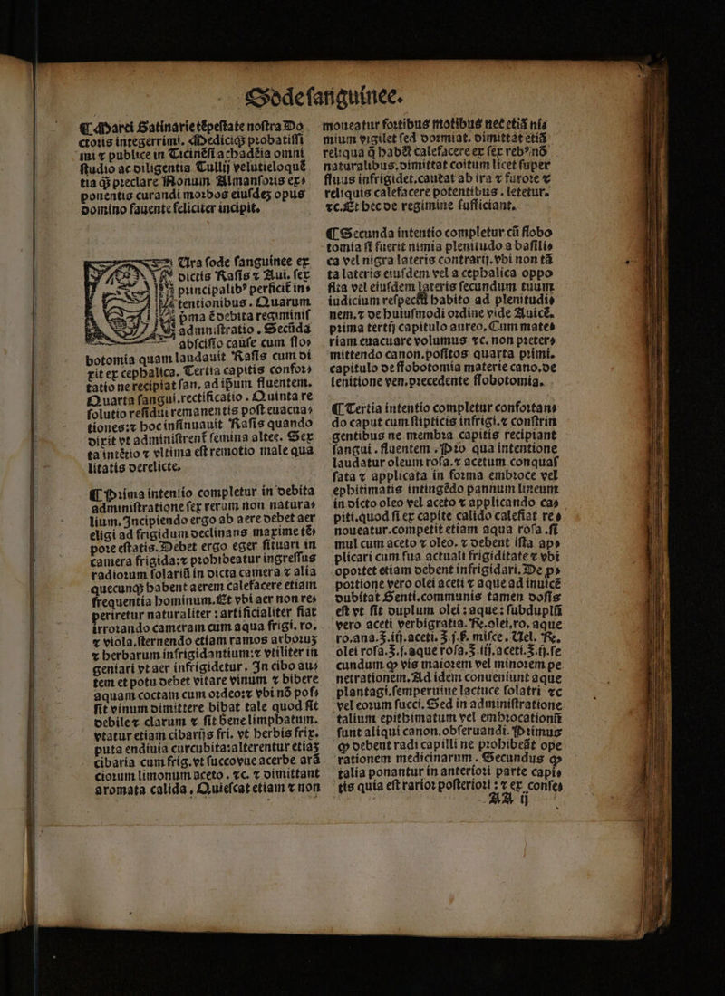€ arei Satinarie tèpeſtate noftra Do ctoꝛis integerrimi. Mediciq; pꝛobatiſſi ftudio ac diligentia Tullij velutieloquẽ tia d$ pꝛeclare Nonum Almanſoꝛis er» ponentis curandi moꝛbos eiuſdeʒ opus domino fauente feliciter incipit. t Cra fode ſanguinee ex A N A oictís 'Raffs c Aut lex bincipalibꝰ perficit᷑ in- — i4 tentionibus . Quarum admniſtratio. Sectida Noe 7 abfcifío caufe cum flos botomia quam laudauit 'Rafis cum di xit ex cephalica. Tertia capitis confoꝛ⸗ tatio ne recipiat fan. ad ipum fluentem. Quarta ſangui.rectificatio. Quinta re ſolutio reſidui remanentis poft euacua⸗ tiones:⁊ hoc inſinuauit Raſis quando dixit et adminiſtrent femina altes. Sex ta intẽtio x vltima eſt remotio male qua litatis oerelicte, i is pma éocbita regiminiſ 7S P Prima intentio completur in debita adminiſtratione fer rerum non natura» lium. Incipiendo ergo ab aere debet aer eligi ad frigidum declinans maxime tẽ⸗ pode eftatis. Debet ergo eger ſituart in camera frigida:⁊ pꝛobideatur ingreſſus radioꝛum ſolariũ in dicta camera v alia quecunq; habent aerem calefacere etiam frequentía hominum. Et vbt aer non re- eriretur naturaliter: artificialiter fiat irroꝛando cameram cum aqua frigi. ro. ⁊ viola. ſternendo etiam ramos arboꝛuʒ e berbarum infrigidantium:⁊ vtiliter in geníari vt aer infrigidetur. In cibo au» tem et potu debet vitare vinum bibere aquam coctam cum oꝛdeoꝛ⁊ vbi nó pof; fit vinum dimittere bibat tale quod fit debile ⁊ clarum v fit bene limphatum. vtatur etiam cibariis (ri. vt berbís frix. puta endiuia curcubita:alterentur etiaʒ cibaria cum frig. vt ſuccovue acerbe arã cioꝛum limonum aceto . cc. ⁊ dimittant aromata calida , D uiefcat etiam ⁊ non moueatur fortibus motibus nec etis ni⸗ mium vigilet fed doꝛmiat. dimittat etiã reliqua d habt calefacere ex ſex veb?inó naturalibus, dimittat coitum licet (uper fluus infrigidet.caueat ab ira ⁊ furote € reliquis calefacere potentibus . letetur. tC. Et bec de regimine fufficiant. ¶ Secunda intentio completur cũ flobo tomia fl fuerit nimia plenitudo a baſili⸗ ca vel nigra lateris contrarij.vbi non tá ta lateris eiuſdem vel a cephalica oppo fiia vel eiuſdem lateris ſecundum tuum iudicium reſpecłſl babito ad plenitudi⸗ nem. ⁊ de huiuſmodi oꝛdine vide Auicè. pꝛima tertij capitulo aureo, Cum mates riam euacuare volumus tc. non pꝛeter⸗ mittendo canon.poſitos quarta pꝛimi. capitulo de ffobotomia materie cano.de lenitione ven. pꝛecedente flobotomia. do caput cum ſtipticis infrigi.⁊ conſtrin gentibus ne membꝛa capitis recipiant fangui . fluentem Pꝛo qua intentione laudatur oleum rofa.z acetum conquaf fata v applicata ín forma embꝛoce vel ephitimatis intingẽdo pannum lineum in dicto oleo vel aceto ⁊ applicando ca⸗ píti.quod fi ex capite calido calefiat ree noueatur.competit etiam aqua rofa ff mul cum aceto ⁊ oleo. z oebent iſta ap» plicari cum fua actuali frigiditate ⁊ vbi opoꝛtet etiam debent infrigidari. De p» poꝛtione vero olei aceti v aque ad inuicẽ oubítat Senti. communis tamen doſis eft et fit duplum olei: aque: ſubduplũ vero aceti verbigratia. F. olei.ro.aque ro. ana. 5. iij.aceti. 3 j. h. miſce. Nel. Fe. olei rofa.3.f.aque rofa. S. iij.aceti..ij.ſe cundum o vis maioꝛem vel minoꝛem pe. netrationem. Ad idem conueniunt aque plantagi.ſemperuiue lactuce folatri ⁊c vel eoꝛum ſucci. Sed in adminiſtratione talium epithimatum vel emhꝛocationũ funt aliqui canon. obſeruandi. Pꝛimus ꝙ debent radi capilli ne pꝛohibeãt ope rationem medicinarum. Secundus qp talia ponantur ín anterioꝛi parte capi⸗ tis quía eft rarioꝛ poſterioꝛi: c ex confes j A