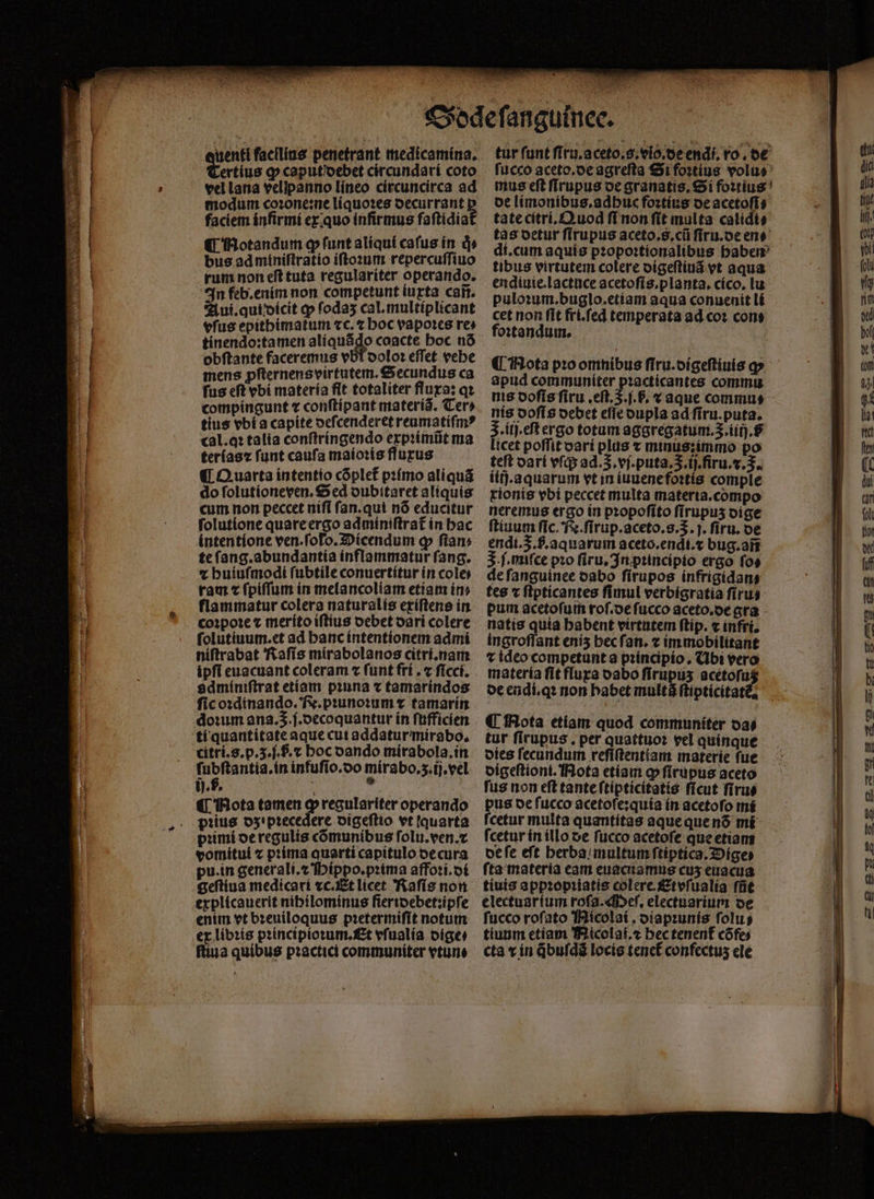 ^ - ertius ꝙ caput debet circundari coto vel lana vellpanno lineo circuncirca ad modum coꝛone:ne liquoꝛes oecurrant faciem infirmi ex quo infirmus faſtidia bus ad miniſtratio iſtoꝛum repercuſſiuo rum non eſt tuta regulariter operando. In feb.enim non competunt iuxta cañ. Aui. qui dicit ꝙ ſodaʒ cal.multiplicant efus epitbéimatum cc. t boc vapoꝛes re obftante faceremus vbt oolo: effet vebe mens ꝓſternens virtutem. Secundus ca fus eft vbi materia flt totaliter fluxa: qꝛ compingunt ⁊ conftípant materi. Cer» tius vbi a capite deſcenderet reumatiſmꝰ cal. qꝛ talia conſtringendo expꝛimũt ma terias⁊ funt caufa maioꝛis flurus ¶ Quarta intentio cõplet᷑ pꝛimo aliquã do ſolutioneven. Sed dubitaret aliquis cum non peccet niſi ſan.qui nõ educitur ſolutione quare ergo adminiſtrat᷑ in hac intentione ven. ſolo. Dicendum ꝙ fiam te ſang. abundantia inflammatur fang. ⁊ huiuſmodi ſubtile conuertitur ín cole) ram c ſpiſſum in melancoliam etiam ín» flammatur colera naturalis exiſtens in coꝛpoꝛe ⁊ merito iſtius debet dari colere ſolutiuum.et ad hanc intentionem admi niſtrabat Raſis mirabolanos citri.nam ipfi euacuant coleram ⁊ funt fri.⁊ ſicci. gdminiſtrat etiam pinna x tamarindos ſic oꝛdinando. Fe. pꝛunoꝛum ⁊ tamarín dom ana.3.f.oecoquantur ín ſufficien tí quantitate aque cutaddaturmirabo, citri.s.p.5.f. f. « hoc dando mirabola.in ſubſtantia.in infufio.oo mirabo. z. ij.vel ¶ Mota tamen ꝙ regulariter operando pꝛius dz pꝛecedere digeſtio vt quarta pꝛimi de regulis cõmunibus folu.ven.z vomitui ⁊ pꝛima quarti capitulo de cura pu. in generali.⁊ Hippo.pꝛima affoꝛi.di geſtiua medicari ⁊c. Et licet Raſis non explicauerit nibilominus fieridebet:ipſe enim vt bꝛeuiloquus pꝛetermiſit notum ex libꝛis pꝛincipioꝛum. Et vſualia dige⸗ ſtiua quibus pꝛactici communiter vtune tur funt ſiru.a ceto.s.vio.de endi. ro. de fucco aceto.de agreſta Si foꝛtius volu⸗ mus eft ſlrupus de granatis. Si foꝛtius de limonibus.adhuc foꝛtius de acetoſi: tate citri.Quod fi non ſit multa calidi⸗ di.cum aquis pꝛopoꝛtionalibus haben tibus virtutem colere digeſtiuã vt aqua endiuie.lactuce acetoſis.planta. cico. lu puloꝛum.buglo. etiam aqua conuenit li cet non fit fri.ſed temperata ad coꝛ con: foꝛtandum. ¶ Mota pꝛo omnibus ſiru.digeſtiuis q» apud communiter pꝛacticantes commu nis doſis ſiru.eſt.5.ſ.h. ⁊ aque commu⸗ nis doſis debet eſſe dupla ad ſiru.puta. J. iij.eſt ergo totum aggregatum. 3.iiij.8 licet poffit dari plus x minus: immo po teft dari vſq; ad.3. vj.puta.3.ij.firu.v.3.. íitj.aquarum vt in iuuene foꝛtis comple tionis vbi peccet multa materia. compo neremus ergo in pꝛopoſito fírupus dige ſtiuum fic. N. ſirup.aceto. 8.5. j. ſiru. de endi. .f. aquarum aceto.endt.z bug.añ 3. . miſce pꝛo ſiru. In pꝛincipio ergo ſo⸗ de ſanguinee oabo ſirupos infrigidan⸗ tes ⁊ ſtpticantes fimul verbigratia ſiru⸗ pum acetoſum roſ.de fucco aceto.de gra natis quia babent virtutem ſtip. ⁊ infri. ingroflant eniʒ becfan. ⁊ im mobilitant t ideo competunt a pꝛincipio. Ubi vero materia fit fura oabo firupus acétofus de endi.qꝛ non habet multa ſtipticitat € Rota etiam quod communiter da⸗ tur firupus , per quattuoꝛ vel quinque dies fecundum reſiſtentiam materie fue digeſtioni. Nota etiam ꝙ ſirupus aceto fus non eft tante ſtipticitatis ficut ſiru⸗ pus de ſucco acetoſe:quia in acetoſo mi fcetur multa quantitas aque que nõ mi ſcetur in illo de fucco acetoſe que etiam de ſe eft berba; multum ſtiptics. Dige⸗ fta materia eam euacuamus cus euacua tiuis appꝛopꝛiatis colere. Etvſualia füt electuarium roſa. Meſ. electuarium de fucco rofato Micolai, dispꝛunis folus tiuum etiam 'hiicolat.e bec tenenf cõfe⸗ cta c in qbuſdã locis teneł confectus ele — get ů — —