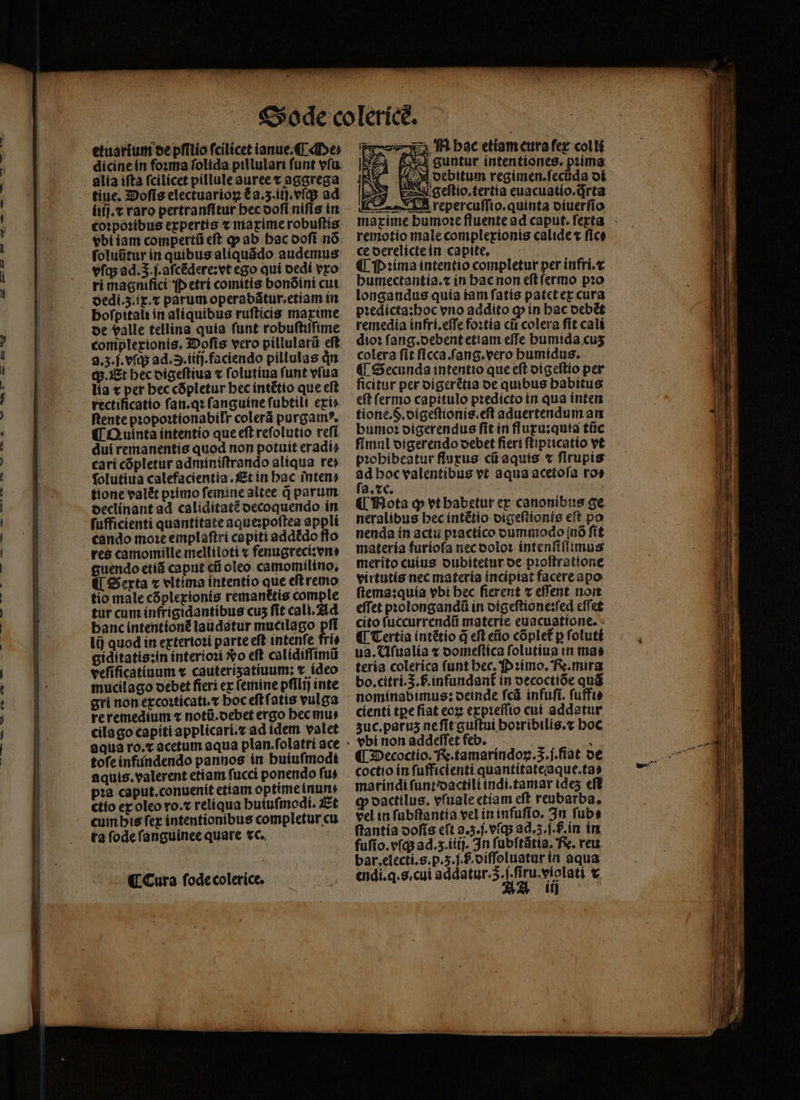 etusrium de pfilío fcilicet ianue. Me⸗ dicine in foꝛma ſolida pillulari funt vſu alia ifta fcilicet pillule auree t aggrega tiue. Doſis electuarioꝝ &amp; a.3.iij.vſq; ad iiij.⁊ raro pertranſitur bec doſi nifís in coꝛpoꝛibus expertis x maxime robuſtis vbi iam compertũ eſt ꝙ ab hac doſi nõ ſoluũtur in quibus aliquãdo audemus vſq; ad.5.j.aſcẽdere:vt ego quí dedi vro ri magnifici p etri comitis bonõini cui dedi.ʒ.ix.⁊ parum operabãtur.etiam in bofpitalt in aliquibus ruſticis maxime de valle tellina quia funt robuſtiſſime complerionis. 3Dofis vero pillularũ eft 3.5.f. vſq; ad. 3.iífj. faciendo pillulas dn q;. Et bec digeſtiua ⁊ ſolutiua funt vſua lia x per bec cõpletur bec intẽtio que eft rectificatio ſan.qꝛ ſanguine ſubtili exi⸗ ſtente pꝛopoꝛtionabilr colerá purgamꝰ. ¶ Quinta intentio que eft reſolutio reſi dui remanentis quod non potuit eradi⸗ cari cópletur adminiſtrando alíqua re» folutiua calefacientia. Et in bac inten? tione valét pꝛimo ſemine altee d parum declinant ad caliditatẽ decoquendo in ſufficienti quantitate aque:poſtea appli cando moꝛe emplaſtri capiti addẽdo flo res camomille melliloti « fenugreci: vn: guendo etiã caput cũ oleo camomilino. €i Serta ⁊ vltima intentio que eſt remo tio male cõplexionis remanttis comple tur cum infrigidantibus cus fit cali. Ad banc intentionẽ laudatur mucilago pſi lij quod in exterioꝛi parte eft intenſe fri⸗ giditatis:in interioꝛi xo eft calidiſſimũ veſificatiuum « cauterizatiuum: ⁊ ideo mucilago debet fiers ex femine pfili) inte gri non excoꝛticati.⁊ hoc eſt ſatis vulga re remedium v notũ.debet ergo hec mu⸗ cila go capiti applicari.⁊ ad idem valet toſe infundendo pannos in buiufmodt aquis.valerent etiam fucci ponendo fus pꝛa caput.conuenit etiam optime inun. ctio ex oleo ro.⁊ reliqua huiuſmodi. Et cum his ſex intentionibus completur cu ra ſode ſanguinee quare vc. N HM hac etiam cura fer col li px guntur intentiones, pꝛima 4 M ocbitum regimen.feciida di 253 pesugeltio.tertía euacuatio.drta ECT LES repercuffto.quinta diuerſio maxime bumo:e fluente ad caput. ferta remotio male complexionis calide « fice ce derelicte in capite, ¶ Pꝛima intentio completur per infri.⁊ humectantia.⁊ in hac non eſt ſermo pꝛo longandus quia iam ſatis patet ex cura pꝛedicta:hoc vo addito ꝙ in hac debẽt remedia infri.eſſe foꝛtia cit colera fit cali dioꝛ ſang.debent etiam effe humida cus colera fit ſicca. ſang.vero humidus. ¶ Secunda intentio que eft digeſtio per ficitur per digerẽtia de quibus habitus eſt ſermo capitulo pꝛedicto in qua inten tione.S.digeſtionis.eſt aduertendum an bumoꝛ digerendus fit in fluxu:quia tũc ſimul digerendo oebet fiert ſtipticatio vt pꝛohibeatur fluxus cii aquis ⁊ firupis 5 hoc valentibus vt aqua acetoſa ro⸗ a. xc. ¶ Mota ꝙ vt habetur er canonibus ge neralibus hec intẽtio digeſtionis eſt po nenda in actu pꝛactico dummodo (nO ſit materia furioſa nec doloꝛ intenſiſſimus merito cuius dubitetur de pꝛoſtratione virtutis nec materia incipiat facere apo ftema:quía vbi bec fierent ⁊ effent non effet pꝛolongandũ in digeſtione:ſed eſſet cito ſuccurrendũ materie euacuatione. ¶ Tertia intẽtio q̃ eft eũo cõplet᷑ p ſoluti ua. Uſualia v domeſtica ſolutiua «n tna» teria colerica funt bec. Pꝛimo. R. mira bo. citri..b.infundant᷑ in vecoctiõe quá nominabimus: oeinde ſcã infuſi. ſuffi⸗ cienti tꝑe ſiat eoꝝ expꝛeſſio cui addatur zuc.paruz ne ſit guſtui hoꝛribilis.⁊ hoc vbi non addeſſet feb. : ¶ Decoctio. R. tamarindoꝝ.S.ſ.ſiat de coctio ín ſufficienti quantitate aque.ta⸗ marindi ſunt dactili indi.tamar ides eff ꝙ dactilus. vſuale etiam eft reubarba, vel in ſubſtantia vel in infuſio. In ſub⸗ ſtantia doſis cft g. 3.ſ.vſq; ad.z.ſ.ſ. in in fuſio.vſq; ad.z.iiij. In ſubſtãtia. Re. veu. bar, electi.s.p. 3. f diſſoluatur in aqua endi.q.s.cui addatur. 5. . ſiru.violati € AA iii