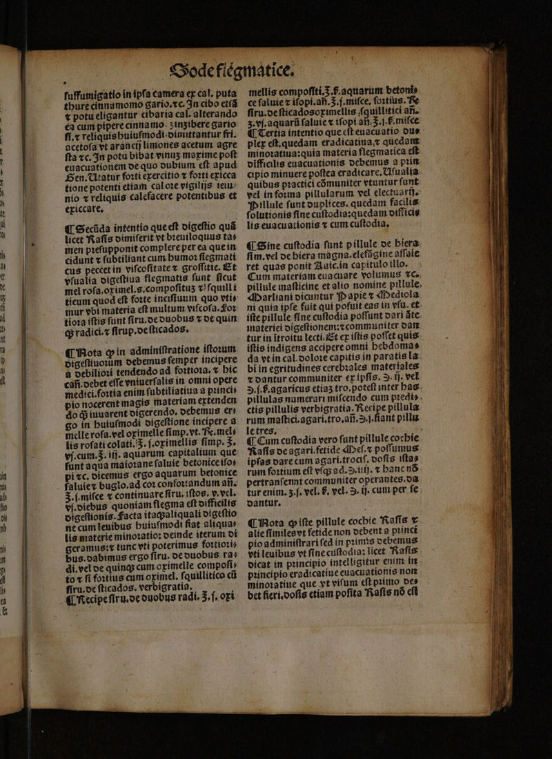 thure cinnamomo gario.xc. In cibo etiã € potu eligantur cibaria cal. alterando ea cum pipere cinna mo z inzibere gario ſi.⁊ reliquis huiuſmodi· dimittantur fri. acetofa et aranct) limones acetum. agre fta «c. In potu bibat vinuʒ marime poft euacuatíonem oe quo oubtum eft apud Sen. Utatur foꝛti exercitio v foꝛti exicca tione potenti etiam cal oꝛe vigilijs ieiu⸗ nio ⁊ reliquis calefacere potentibus et exiccare. ¶ Secũda intentio que eſt digeſtio quã licet Raſis dimiſerit vt bꝛeuiloquus ta⸗ men pꝛeſupponit complere per ea que in cidunt x ſubtiliant cum humoꝛ ſlegmati cus peccet in viſcoſitate ⁊ groſſitie. Et vſualia digeſtiua flegmatis funt. ficut mel rofa.orimel.s.compofítus 7: fquill i mur vbi materia eſt inultum viſcoſa. fos tioꝛa iftis funt ſiru. de duobus v de quim C Mota ꝙ in admintſtratione iſtoꝛum digeſtiuoꝛum debemus ſemper incipere cafi.oebet effe vniuerſalis in omni opere medici. foꝛtia enim ſubtiliatiua a princ do q; iuuarent digerendo. debemus er⸗ go in huiuſmodi digeſtione incipere a melle roſa. vel oximelle ſimp. vt. fe. mel lis roſati colati. 5. ſ. oximellis ſimp. 3. vj. cum. 5. itj. aquarum capitalium que funt aqua maioꝛane ſaluie betonice iſo⸗ pi «c. dicemus ergo aquarum betonice . miſce ⁊ continuare ſiru. iftos. v. vel. vi. diebus quoniam flegma eſt difficilis digeſtionis.Facta itaq;aliquali digeſtio ne cum leuibus buiuſmodi fiat aliqua lis materie minoꝛatio: deinde iterum di geramus: x tunc vtí poterimus foꝛtioꝛi⸗ di. vel de quinq; cum oximelle compoſi⸗ to « fi foꝛtius cum oximel. f. quillitico cũ ſiru. de fticados. verbigratia. mellis compoſiti.5 f. aquarum betont ce ſaluie c iſopi.añ. 5. j.miſce. foꝛtius. Fe ſiru.de ſticadosoximellis fquillitíci ari. s. vj. aquarũ ſaluie ⁊ iſopi ait. 3. j. f miſce ¶ Tertia intentio que eſt euacuatio due plex eſt. quedam eradicatina quedaus minoꝛatiua: quia materia flegmatica eft viffiallis euacuationis debemus a pin cipio minuere poftea eradicare. Uſualia quibus pꝛactici cómuniter vtuntur funt vel in foꝛma pillularum vel electuarij. Pillule funt duplices. quedam facilis ſolutionis ſine cuſtodis:quedam diffici⸗ lis euacuationis ⁊ cum cuſtodia. ¶ Sine cuftodia ſunt p illule de hiera ſim. vel de hiera magna. elefãgine aſſaie ret quas ponit Auic. in capitulo tllo. Cum materiam euacuare volumus 2c. pillule maſticine et alio nomine pillule, Marliani dicuntur Papie v Mediola ni quia ipſe fuit qui pofuit eas in vfu. et iſte pillule ſine cuftodia poffunt oari áte. materiei digeſtionem:⁊communiter dan iſtis indigens accipere omni hebdoma⸗ da vt in cal. doloꝛe capitis in paratis la bi in egritudines cerebꝛales materiales 2 dantur communiter ex ipſis. 2. ij. vel . l. b. agaricus etiaʒ tro. poteſt inter has pillulas numerari miſcendo cum piedi». ctis pillulis verbigratia. Recipe pillula a maſtici.agari.tro.añ. S.J. fiant pills e tres. i; Naſis de agari.fetide Meſ.⁊ poſſumus ipfas dare cum agari.trociſ. doſis iſtas rum foꝛtium eft vſq; ad. .iifj. ⁊ hanc nó pertranfennt communiter operantes. oa tur enim. 5.f. vel. p. vel. S. ij. cum per ſe dantur. ¶ Mota ꝙ iſte pillule cochie Raſis € alie ſimiles vt fetide non debent a pꝛinci pio adminiſtrari fed in pꝛimis debemus vti leuibus vt ſine cuſtodis: licet Raſis dicat in pꝛincipio intelligitur enim in pꝛincipio eradicatiue euacuationis non míno:atiue que vt vifum eſt pꝛimo oe» bet fieri. doſis etiam pofita Raſis nó cft hn an