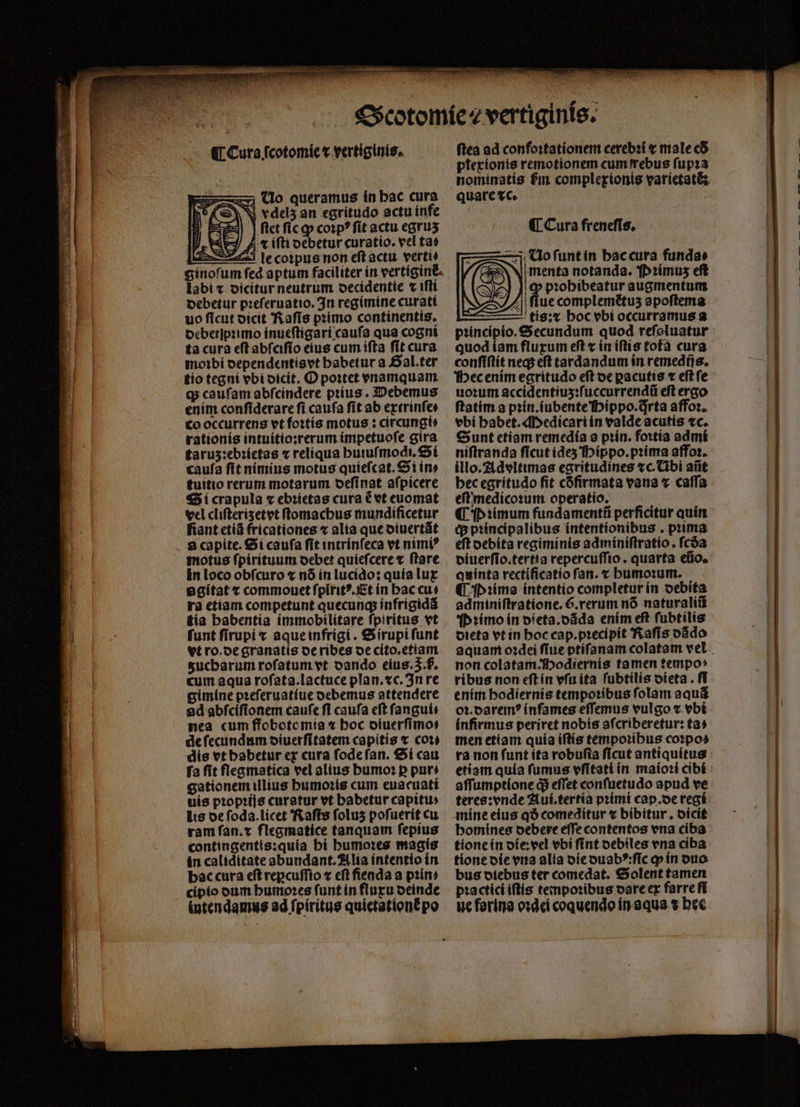 ¶ Cura ſcotomie t vertiginis. zx Uo queramus in bac cura NS vdel5 an egrítudo actu infe 3| | fletficgp coꝛpꝰ ſit actu egruʒ r iſti debetur curatio. vel ta» E le coꝛpus non eft actu. verti/ ginoſum : labi ⁊ dicitur neutrum decidentie « iſti debetur pꝛeſeruatio. In regimine curati uo ficut dicit Raſis pꝛimo continentis. debetlpꝛimo inueſtigari cauſa qua cogni ta cura eſt abſciſio eius cum iſta ſit cura moꝛbi dependentis vt babetur a Gal. ter tio tegni vbi dicit. O poꝛtet vnamquam q; caufam abſcindere pꝛius. Debemus enim conſiderare fi caufa ſit ab extrinſe⸗ co occurrens vt foꝛtis motus: circungi⸗ rationis intuitio:rerum impetuoſe gira taruz:ebꝛietas «reliqua huiuſmodi. Si caufa fit nimius motus quieſcat. Si in» tuitio rerum motarum deſinat aſpicere Si crapula ⁊ ebꝛietas cura è vt euomat vel clifterisetet ſtomachus mundificetur fiant etiã fricationes ⁊ alia que diuertãt a capite. Si caufa ſit intrínfeca vt nimi? motus ſpirituum debet quiefcere t ftare in loco obſcuro ⁊ nó in lucido: quía lux a gitat t commouet ſpiritꝰ. Et in hac cu: ra etiam competunt quecunq; infrigidã tía habentia immobilitare fpiritus vt funt firupi x aque infrigi. S irupi ſunt vt ro. de granatis de ribes de cito.etiam sucbarum roſatum vt oando eius. 5. b. cum aqua rofata.lactuce plan. xc. In re gimine pꝛeſeruatiue debemus attendere 9d abſciſionem caufe fi caufa eft ſangui⸗ nea cum ffobotomia « boc diuerſimo⸗ de ſecundum diuerſitatem capitis ⁊ cote dis vt habetur ex cura ſode ſan. Si cau fa fit flegmatica vel alius bumo: p pur⸗ gationem illius humoꝛis cum euacuatí uis proprijs curatur vt babetur capiti» lis de ſoda.licet Raſis folus poſuerit cu ram ſan.⁊ flegmatice tanquam fepius contingentis:quia hi humoꝛes magis in caliditate abundant. Alia intentio in bac cura eft reꝑcuſſio ⁊ cfi fieada a prin» cipio dum bumo:es ſunt in fluxu deinde intendamus ad ſpiritus quietatione po DS ſtea ad confoꝛtationem cerebꝛi x male có ptexionis remotionem cum ſrebus ſupꝛa nominatis fim complexionis varietatẽ: quare vc. ¶ Cura freneſis. —3j Uo ſunt in hac cura fundas menta notanda. Pꝛimuz eſt pꝛohibeatur augmentum ue complemẽtuz apoſtema tis: hoc vbi occurramus a quod iam fluxum eft ⁊ in iſtis tofà cura conſiſtit neq; eft tardandum in remedij s. Hec enim egritudo eſt de ꝑacutis ⁊ eſt ſe uoꝛum accidentiuʒ:ſuccurrendũ eft ergo ftatim a pꝛin.iubente Hippo. irta affoꝛ. vbi habet. Medicari in valde acutis «c. Sunt etiam remedía a pꝛin. foꝛtia admi niſtranda ficut ideʒ Hippo. pꝛima affoꝛ. illo. Advltimas egritudines «c. Abi aiit hec egritudo fit cófirmata vana « caſſa eſt medicoꝛum operatio. ¶ pP ꝛimum fundamentũ perficitur quin (p pꝛincipalibus intentionibus. prima eft debita regiminis adminiſtratio. fcóa diuerſio.tertia repercuſſio. quarta eũo. Quinta rectificatio fan. x humoꝛum. ¶ Pꝛima intentio completur in debita adminiftratione. 6.rerum nó naturaliũ Pꝛimo ín dieta.dãda enim eft ſubtilis dieta vt in hoc cap.pꝛecipit Raſis dãdo aquam oꝛdei ſiue ptiſanam colatam vel non colatam^fbodiernis tamen tempo: ribus non eſt in vſu ita ſubtilis oteta . fT enim hodiernis tempoꝛibus ſolam aquã oꝛ.daremꝰ inſames eſſemus vulgo ⁊ vbi infirmus periret nobis afcriberetur: ta» men etiam quía iſtis temporibus coꝛpo⸗ affumptione di effet conſuetudo apud ve mine eius qð comeditur « bibitur. dicit tione in die:vel vbi ſint debiles vna ciba tione die vna alia die duabꝰ:ſic ꝙ in duo bus diebus ter comedat. Solent tamen pꝛactici iftis tempoꝛibus dare ex farre ſi ue forina oꝛdei coquendo in aqua ⁊ hee