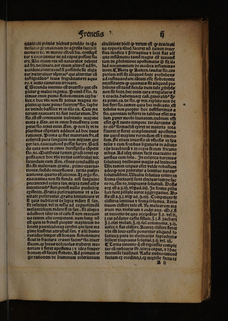quattitót primis diebus ponédo in ip̃a de ſucco granatoꝛum oe agrefta fucco li monum ec. vt merito iſtoꝛũ hu. conſtipẽ tur ⁊ coárcrentur ne ad caput poffint flu ere. Alie etiam res nó naturales debent ad fri.declinare.aer etiam alteref adifri, accidentaliter:tamẽ ſi poſſibile ſit eliga tur naturaliter tẽperatꝰ qui alteretur cũ ro.⁊ aceto cameram irroꝛare. ¶ Secunda intentio eft diuerſio que cõ⸗ pletur p multa ingenia. P ꝛimũ ⁊ flo. fa címus enim pꝛimo flobotomiam cepha⸗ pletio:qꝛ tunc primo faceremꝰ flo. ſaphe ne deinde baſilice vt in illo ca. Cum ma teriam euacuare ⁊c.fuit declaratum. De flo.tñ eſt communis dubitatio maxime mota a Sen. an in omm freneſi vera com petat flo.tenet enim Sen. ꝙ non lʒ vt in pluribus cópetatz adducit ad hoc duas colerícá puta ſanguini non mixtam que per ſan.euacuationẽ poffet furere. G ecũ flo.⁊c. Mattheus tamen gradi tenet op poſlitum:x hoc vbi virtus conſentiat nec fecundum eum Sen. rónes concludíit:qt flo.ſit multoꝛum gratia. primo euacus⸗ tionis.ſecũdo diuerſionis. ter tio prefer) uationis.quarto t&ationis. z ergo flo. euacuatiua non ſit ſienda niſi ſanguine peccantevel coiera ſan.mixta tamẽ alijs intentionibꝰ fierí poteft nullo pꝛedictoꝝ exíftente, Oratía pꝛeſeruationis vt afa» nitate pꝛeſeruetur.gratia tentatiouis vt ſi quis dubitaret de lepꝛa videre ſi ſan. fit inſectus.vel in mlia ad cognoſcendũ melancoliam videre fi in fan . fít aliqua aduſtio:x ideo in oí caſu fi non euacuati ua tamen alíecompetunt. nam femp nó eft quin in freneſi pꝛopter maximum oo loꝛem panniculoꝛuz cerebꝛi qui funt ma xime ſenſitiui attrahat᷑ fan. x alij bumo res:ideo femper eſt bonum flobotomare ficut in fractura cranei facimꝰ flo.diuer ſiuam.qꝛ locus doloꝛoſus traheret ma⸗ teriam ⁊ fieret apoſtema: ⁊ ídeo femper bonum eſt facere floboto. Ad pꝛimam er go rationem de humoꝛum colericoꝛum ebulitione dicit ꝙ verum eſt op eua euati ua copioſa illud faceret nõ tãmen diuer ſiua modica ⁊ pᷣſeruatiua v licet fiat ali qua inflãmatio tamẽ magis eft iuuamẽ tum de ꝓhibitione apoſtematis ds fit ile lud nocumentum de modica inflamma⸗ tione.Q( Nota ꝙ Auicen.laudat flo.coe pioſam niſi ſit aliquod foꝛte pꝛohibens ad inſinuand um tãtum effe Robotomíe neceſſitatem ꝙ quamuis fit aliquod pꝛo bibens eft tam̃ẽ fienda dum tale ꝓhibẽs non ſit foꝛte.hec enim cura irregularis € ⁊ coacta.habemusex caũ.generalibꝰ ir ta pꝛimi.ca.de flo.q; ven.repleto non oe bet fieri flo.tamen quia hcc indicatio eft debilis non pꝛopter hoc deſiſteremus a flo. quoniam differre ín talibus effet ma lum ꝓpter moꝛbi ſeuitatem.dubium effi effet ꝙ fi tanto tempoꝛc tardaremus às to cíb? ſtomachũ exiret ne materia tota. flueret ct ficret complementü apoſtema tis quod maxime verendum eft x timoꝛo ſum. Fit etiam oiuerfio cũ vẽtoſis in ſpa tulis ⁊ cum foꝛtibus ligaturis in adiuto rijs bꝛachioꝛũ t in coxis &t cum fricatio nibus. Ad ides etiam facit euacuatio di uerfiua cum folu. In colerica daremus ſolutiuuʒ declinans magis ad lenitionẽ Ubi tamen coꝛpus effet valde robuſtum adeoꝙ; non pateretur a lenitiuo darem⸗ ſolutiuũfoꝛte.Uſualia ſolutiua colere in ſoꝛma electuarij ſunt electuariumde fuc co ro, eIm ro, diapꝛunis ſolutiuũ. Doſis eoꝝ eft a. 3. iij.vſq;ad.iiij. In foꝛma pillu fis eft a. 3. j. vſq; ad. S.iiij. Competunt ⁊t cliſteria lenitiua v foꝛtia ſolutiua. Leni tiuum cliſtere tale eſt. R. maluarum ma trum vio.violarum ⁊ oꝛdei ana. q. f. fi at decoctio de qua accipiãtur S. x. vel li. ſ cui addatur caſſie fiſtule. S.. zuchart 3. ſ. olei violati.5.iij.ſal.coinmunis. 3.ij. miſce.⁊ fiat cliſtere. Acutuz cliſtere fieret vbi iſti loco caffie poneretur aliquod fo lutiuuz:puta oe electuarijs ſupꝛadictis fcilicet diapꝛunis ſolutiui.z3.ij.vel. iij, ¶ Tertia intentio à eft repcuffio comple tur cũ embꝛocis ifr.ícirca caput, c ĩ hac intentióe laudauit Raſis embꝛocationẽ factam ex oꝛodino,i.ex die^ facta ex