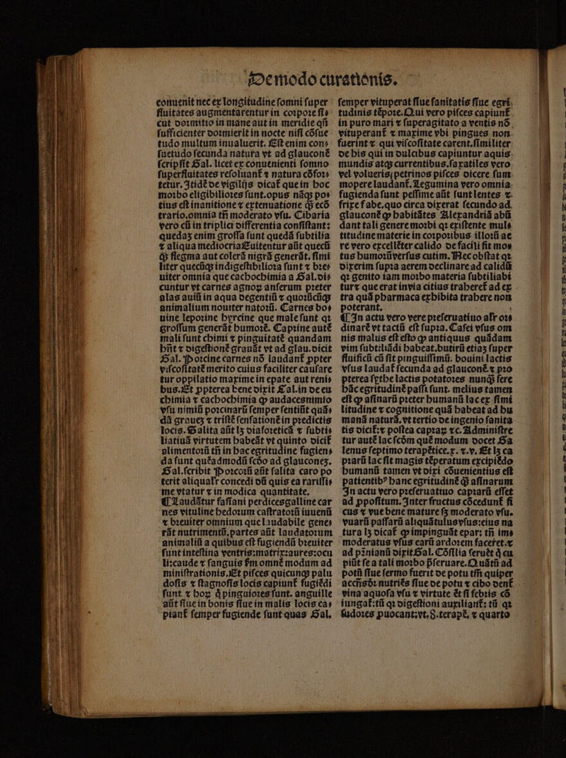 fluitates augmentarentur in coꝛpoꝛe ſi⸗ cut doꝛmitio in mane aut in meridie qi ſufficienter doꝛmierit in nocte nifi cõſue tudo multum inualuerit. Eſt enim con⸗ ſuetudo ſecunda natura vt ad glauconẽ ſcripſit Sal. licet ex conuenienti fomno ſuperfluitates reſoluant᷑ ⁊ natura cõ foꝛ⸗ tetur.Itidẽ oe vigilijs oícat que in hoc moꝛbo eligibilioꝛes ſunt.opus nãq; pos tius eſt inanitione ⁊ extenuatione Q5 ecõ trario.omnia tñ moderato vſu. Cibaria vero cũ in triplici differentia conſiſtant: queda5 enim groſſa (unt quedá ſubtilia t aliqua mediocriauitentur alit quecũ q; flegma aut colerã nigrã generãt.ſimi liter quecũq; indigeſtibilioꝛa funt x bꝛe⸗ uiter omnia que cachochimia a Gal. di⸗ cuntur vt carnes agnog anſerum pꝛeter alas auiũ in aqua degentiũ ⁊ quoꝛũcũq; animalium nouiter natoꝛũ. Carnes bo⸗ uine lepoꝛine hyrcine que male ſunt qꝛ groffum generát humoꝛẽ. Capꝛine auté mali funt chimi ⁊ pinguitatẽ quandam biit ⁊ digeſtionẽ grauãt vt ad glau.dicit al. Poꝛcine carnes nõ laudant᷑ ppter viſcoſitatẽ merito cuius faciliter caufare tur opptlatio maxime in epate aut reni» bus. Et ppterea bene dixit &amp;aLin de eu chimia ⁊ cachochimia ꝙ audacesnimto vfu nimiũ poꝛcinarũ femper ſentiũt quá» dà graue; « triſtẽ ſenſationẽ in pꝛedictis locis. alita aũt lz diafoꝛeticã ⁊ ſubti⸗ liatiuã virtutem habeãt vt quinto dicit᷑ alimentoꝛũ tñ in hac egritudine fugien⸗ da funt quẽadmodũ fcóo ad glaucones. Hal. ſcribit P oꝛcoꝛũ atit falita caro po terit aliquałr concedi dũ quis ea rariſſi⸗ me vtatur ⁊ in modica quantitate. ¶ Laudãtur faſiani perdicesgalline car nes vituline hedoꝛum caſtratoꝛũ iuuenũ € bꝛeuiter omnium que laudabile gene» rãt nutrimentũ.partes aũt laudatoꝛum animaliũ a quibus eſt fugiendũ bꝛeuiter funt inteſtina ventris:matrix:aures:ocu li:caude t ſanguis m omnẽ modum ad miniſtrationis. Et pifces quicunq; palu doſis ⁊ ſtagnoſis locis capiunt᷑ fugiẽdi funt. « hoꝝ qͥ pinguioꝛes ſunt. anguille atit ftue in bonis ſiue in malis locis ca⸗ piant᷑ ſemper fugiende ſunt quas Sal. tudinis tẽpoꝛe. Qui vero pifces capiunf fuerint ⁊ qui viſcoſitate carent.ſimiliter mundis atq; currentibus.ſa xatiles vero vel volueris; petrinos pifces dicere ſum mopere laudant᷑. Legumina vero omnia fugienda fuut peſſime aũt ſunt lentes c. glauconẽ ꝙ babítátes Alexandriã abii dant tali genere moꝛbi qꝛ exiſtente mul⸗ titudine materie in coꝛpoꝛibus illoꝛũ ae re vero excellẽter calido de facili fit mos tus humoꝛũverſus cutim. Nec obſtat qꝛ dixerim ſupꝛa aerem declinare ad calidũ qꝛ genito iam moꝛbo materia ſubtiliabi tur r que erat invia citius traheret᷑ ad ex tra quá pbarmaca exhibita trabere non poterant. | ¶ In actu vero vere pꝛeſeruatiuo afr 029 dinaré vt tactũ eft ſupꝛa. Cafei vfus om nis malus eft efto p antiquus quádam vim ſubteliãdi habeat.butirũ etiaʒ fuper fluificũ cũ ſit pinguiſſimũ. bouini lactis vfus laudat᷑ ſecunda ad glauconẽ.⁊ pꝛo pterea ſythe lactis potato:es nunqᷓ; fere hãc egritudinẽ paſſi funt. melius tamen eft q aſinarũ pꝛeter humanũ lac ex fimi litudine ⁊ cognitione quã habeat ad hu manã natur. vt tertio de ingenio ſanita tis dicit᷑:æ poftea capꝛaꝝ xc. Adminiſtre tur autẽ lac ſcõm qué modum docet Sa lenus feptimo terapẽtice.x.⁊.v. Et 15 ca pꝛarũ lac ſit magis tẽperatum excipiẽdo humanũ tamen vt dixi cõuenientius eſt patientibꝰ hanc egritudinẽ q; aſinarum In actu vero pꝛeſeruatiuo capꝛarũ eſſet ad ꝓpoſitum. Inter fructus cõcedunt᷑ fi cus ⁊ vue bene mature ſʒ moderato vſu. vuarũ paſſarũ aliquãtulus vſus:eius na tura lʒ dicat᷑ ꝙ impinguãt epar: tij im» moderatus vfus earũ ardoꝛem faceret.c ad pinianü dixit Sal. Cõſilia feruét d cu piũt fea tali moꝛbo p̃ſeruare.Quãtũ ad potũ ſlue fermo fuerit oe potu tm̃ quiper accñsðꝛ nutriẽs ſiue de potu ⁊ cibo dent᷑ vina aquofa vfu v virtute ét fi febris có iungat᷑:tũ qꝛ digeſtioni auxiliant᷑: tũ qꝛ ſudoꝛes puocant:vt. S.terapé, « quarto