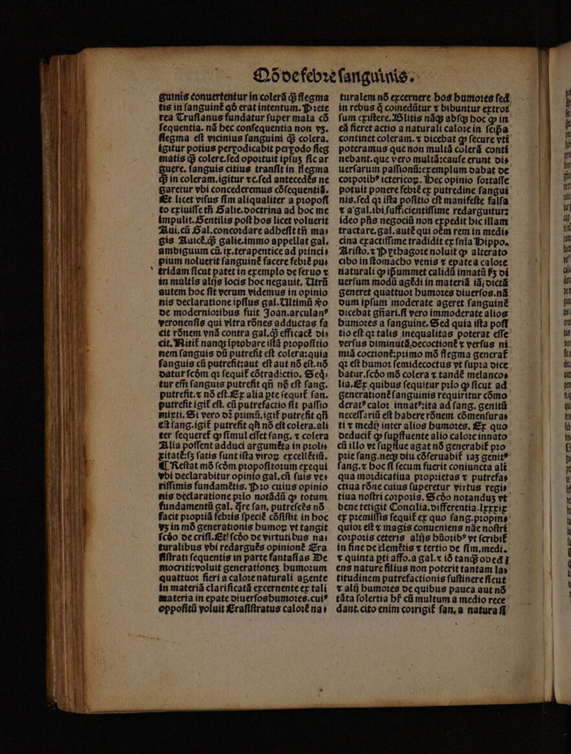 - tis in ſanguinẽ qð erat intentum. Pꝛete rea Truſianus fundatur ſuper mala cõ ſequentia. nã bec conſequentia non v5. flegma eft vicinius ſanguini d$ colera, ígitur potius perꝑodicabit pergodo fleg matis d$ colere.ſed opoꝛtuit ipſuʒ ſic ar 3uere. ſanguis citius tranfit in flegma S in coleram.ígítur ⁊c.ſed antecedés ne garetur vbi concederemus cófequenti$. to exiuiſſe tn Salie.doctrina ad hoc me impulit.Sentilis poſt hos lícet voluerit Aui.cũ Gal. concoꝛdare adheſit tñ ma: gís Auicẽ᷑. q; galie.immo appellat gal. ambiguum cũ.ix.terapentice ad pꝛinci⸗ pium noluerit ſanguinẽ facere febi&amp; pu⸗ tridam ſicut patet in exemplo de ſeruo ⁊ in multis alijs locis hoc negauit. Utrũ autem hoc ſit verum videmus in opinio nis oeclarationeipffus gal. Ultimũ Xo de modernioꝛibus fuít 3oan.arculan? veronenſis qui vltra rõnes adductas fa cit rónem vnã contra gal.qᷓ; efficact vi⸗ cit. Nitit nanq; ĩpꝛobare iſtã pꝛopoſitio nem ſanguis dũ putreſit eſt colera:quia ſanguis cii putrefit:aut eft aut nó eſt.nõ datur fcóm qꝛ ſequit᷑ cõtradictio. &amp; ed; tur effi ſanguis putrefit qu n6 cft fang. putrefit.⁊ nó eſt. Ex alia pte (equi£ fan. putrefit igit᷑ eft. cũ putrefactio ſit paſſio mixti. Si vero 02 pꝛimũ.igit᷑ putreſit qii. eſt ſang.igit᷑ putrefit qf) nó eft colera.ali ter fequeref ꝙ fímul effet fang. « colera Alia poffent adduci arguméta in pꝛoli⸗ itatẽ:ſʒ fatis ſunt iſta viroꝝ excellẽtiũ. ¶ Reſtat mõ fcóm pꝛopoſitoꝛum exequi vbi declarabitur opinio gal.cm fuis ves riſſimis fundamétis. P ꝛo cuius opinio nis declaratione pꝛio notãdũ qp totum. fundamentũ gal. dre fan, putreſcẽs nó facit pꝛopꝛiã febꝛis ſpeciẽ cófiflit in hoc v5 in mõ generationis bumoz vt tangit fcáo de criſi.Etj fcóo oe virtutibus nai turalíbus vbi redargués opinionẽ Era fiſtrati ſequentis in parte fantaſias De mocriti:voluit generatíones humoꝛum quattuoꝛ ſieri a caloꝛe naturali agente in materiã clariſicatã excernente ex tali materia in epate oiuerfosbumo:es.cuí* oppoſitũ voluit Eraſiſtratus caloꝛẽ nat in rebus à comedũtur ⁊ bibuntur extroꝛ fum exiſtere. Blitis nãq; abſq; hoc ꝙ in eã fieret actio a naturali caloꝛe in feipa continet coleram.⁊ dicebat ꝙ fecure vᷣti poteramus que non multã colerã conti uerſarum paſſionũ:exemplum dabat de coꝛpoꝛibꝰ ictericoꝝ. Hec opinio foztaffe potuit ponere febꝛẽ ex putredine ſangui nis.ſed q: iſta poſitio eft manifeſte falfa t a gal. ibi fufficientiffune redarguitur: ideo pfis negocii non expedit bic illam tractare.gal.autẽ qui oém rem in medi⸗ cina exactiſſime tradidit ex ſnĩa Hippo. Ariſto.⁊ P ꝝthagoꝛe noluit p alterato cibo in ſtomacho venis t epatea caloꝛe naturali pipummet calidũ innatũ $5 di uerfum modi agꝭ di ín materiã iã dictã generet quattuoꝛ humoꝛes diuerſos.nã dum ipſum moderate ageret ſanguinẽ dicebat gñari.ſi vero immoderate alios bumoꝛes a ſanguine. Sed quía iſta poff tio eſt qꝛ talis inequalitas poterat eſſe batur.fcóo mõ colera x tandẽ melanco⸗ lia. Ex quibus fequitur pꝛĩo ꝙ fícut ad generationẽ ſanguinis requirttur cómo deratꝰ caloꝛ innatꝰ:ita ad fang. genitũ neceſſariũ eft babere rõnem cõmenſura⸗ ti v medi inter alios humoꝛes. Ex quo cii illo et ſuꝑflue agat nõ generabit᷑ pꝛo ſang.⁊ hoc fi fecum fuerit coniuncta ali qua moꝛdicatiua proprietas v putrefas tíua noftri co»potís. €$ cóo notandus vt bene tetigit Conalía.oifferentía.Irrrig quioꝛ eft ⁊ magis conueniens náe noſtri coꝛpoꝛis ceteris. alijs hũoꝛibꝰ vt ſcribit in fine de elemẽtis ⁊ tertio oe ſim. medi. t quinta ptt affo.a gal.« ió tanqᷓ; oded : ens nature filius non poterit tantam la» titudinem putrefactionis ſuſtinere ſicut t alt) humoꝛes de quibus pauca aut nõ tãta ſolertia hr̃ cũ multum a medio rece dant cito enim coꝛrigit ſan. a natura ſi
