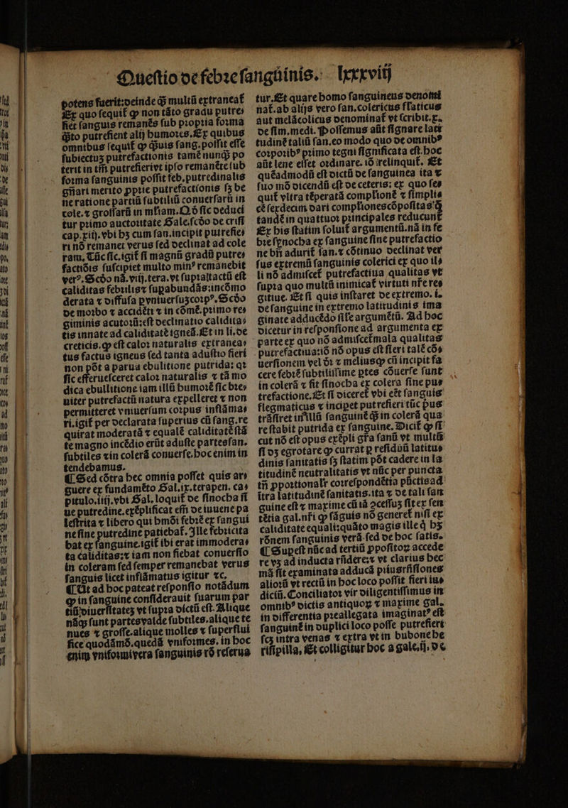 potens fuerit:oeinde &amp; multũ extraneat᷑ Ex quo ſequit᷑ ꝙ non táto gradu putre fiet ſanguis remanẽs fub pꝛopꝛia foꝛma dito putrefient alij humoꝛes. Ex quibus omnibus lequif ꝙ quis f. ang. poſſit effe ſubiectuʒ putrefactionis tamẽ nunq; po terit in tm̃ putrefierivt ipſo remanẽte ſub gnart merito ꝓpꝛie putrefactionis ſʒ be ne ratione par̃tiũ ſubtiliũ conuerſarũ in cole.⁊ groſfarũ in mliam. Qð fic deduci tur pꝛimo auctoꝛitate Sale. ſcdðo de criſi cap. xiij.vbi hʒ cum ſan.incipit putrefie⸗ ri nó remanet verus fed declinat ad cole ram, Cüc ſic.igit᷑ fi magnũ gradi putre factióis ſuſcipiet multo min? remanebit verꝰ. Scðo n. viij. tera. et ſupꝛaltactũ eft caliditas febꝛilis⁊ fupabundás;incómo derata x diffuſa ꝑvniuerſuzcoꝛpꝰ.Scðo de moꝛbo ⁊ accidéti ⁊ in come. primo res giminis acutoꝛũ: eſt declinatio calidita⸗ tis innate ad caliditate igneã. Et in li.de creticis.ꝙ eft calo: naturalis ertraneas non pót a parua ebulitione putrida: qt fic efferuefceret calo: naturalis « tá mo dica ebullitione iam illũ humoꝛẽ fic bte» niter putrefactũ natura expelleret x non permitteret vniuerſum corpus inflãma⸗ ri.igif per declarata fupertus cũ fang.re quirat moderatá ⁊ equalẽ caliditatẽ ſtã te magno incẽdio erũt aduſte partesſan. ſubtiles «ín colerã conuerſe. hoc enim in tendebamus. ¶ Sed cõtra bec omnia poffet quis ati guere ex fundamẽto Gal. ix.terapen. cas pitulo.iiij.vbi Sal. loquit de finocba ſi ue putredine.exẽplificat eff: de iuuene pa leſtrita ⁊ libero qui bmói febꝛẽ ex ſangui ne ſine putredine patiebat. Ille febꝛicita bat ex fanguine.igit᷑ ibi erat immodera: ta caliditas:x iam non ficbat conuerſio in coleram ſed ſemper remanebat verus ſanguis licet inflãmatus igitur tc. ¶ dt ad bocpateat reſponſio notãdum in ſanguine conſiderauit ſuarum par tiũ diuerſitateʒ vt (upra dictũ eſt. Alique nãq; (unt partes valde fi ubtiles.alique te nues * groſſe.alique molles t fuperflui fice quodámó.quedá vnifoꝛmes. in boc enim enifosmivera ſanguinis rõ reſerua tur, Et quare homo ſanguineus denomi nat᷑. ab alijs vero ſan.colericus flaticus aut melácolicus oenomínaf vt ſcribit.ꝑ de ſim. medi. Poſſemus aüt fignare lati tudíné taliũ ſan.eo modo quo de omnib? coꝛpoꝛibꝰ pꝛimo tegni ſigniſicata eſt hoc atit lene elfet oꝛdinare.iõ relinquit᷑. Et quẽadmodũ eſt dictũ de ſanguinea ita ⁊ fuo mó dicendũ eſt oe ceteris; ex quo fes quit vitra téperatá complionè « fimplis cè ſexdecim dari complionescõpoſita sd tandẽ in quattuo: principales reducun Ex bis ftatim folutt argumentũ.nã in fe bꝛe ſynocha ex fanguine fine putrefactio ne bñ adurit᷑ ſan.⁊ cõtinuo declinat ver fus extremũ fanguinis colerici ez quo ils li n6 admiſcet᷑ putrefactiua qualitas vt ſupꝛa quo multũ inimicat᷑ virtuti nr̃e res gitiue. Et ſi quis inftaret de extremo. i. de ſanguine in extremo latitudinis ima ginate adducẽdo file argumẽtũ. Ad hoc dicetur in reſponſione ad argumenta ex utrefactiua:iõ n6 opus cft ſieri tal£ có» uerfionem vel ðꝛ ⁊ meliusꝙ cii incipit fa cere feb: ſubtiliſſime ptes cõuerſe funt in colerá « fit finocba ex colera fine pus trefactione. Et ſi diceret᷑ vbi eẽt ſanguis flegmaticus v inciꝑet put refieritüc pus tráfiret in illũ ſanguinẽ d$ in colerá qua reftabit putrida ex fanguine. Dicit᷑ qp ſi cut nó eft opus exépli gta ſanũ vt multi fios egrotare ꝙ currat p reſiduũ latítue dinis fanitatis (5 ftatim põt cadere in la titudinẽ neutralitatís vt nũc per puncta tij ꝓpoꝛtionalr coꝛreſpondẽtia pũctisad ítra latitudinẽ ſanitatis.ita x de tali far guine eft ⁊ maxime cũ tá ↄceſſuʒ ſit ex fen tẽtia gal.nfi ꝙ ſãguis nó generet nifi ex caliditate equali:quáto magis ille qͥ bs rónem fanguinis verá-fed de hoc fatis. ¶ Supeſt nücad tertiũ ppofitoz accede re v5 ad índucta rũdere:⁊ vt claríus bec má ſit examinata adduca pitu srfiſlones alioꝛũ vt rectũ in hoc loco poffit fieri iu diciũ. Conciliatoꝛ vir diligentiſſimus in omnibꝰ dictis antiquoꝝ ⁊ maxime gal. in differentia pꝛeallegata imaginat? eſt ſanguinẽ in duͤplici loco poffe putreſieri fcs intra venas « extra vt in bubone he rifípilla, Et colligitur boc a gale. ij. 9€