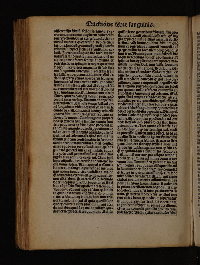 oifferentijs febꝛiũ. fed quía fanguis ex» tra venas manens ouplicem babet cám. putrefactionis:x qꝛ extra fuum locũ na» turalè manet:x qꝛ caret ſua debita euen tationc.bínc eft p maioꝛẽ gradũ putrefa ctionis ſuſcipiet ⁊ citius tranfib:t ín cos lerã. In venis alit q in fuo loco manet naturali ff nó multam putrefactioné ac cipiet:poterit facere febꝛeʒ fanguinis. ex putrefactione ipſa:per tres per quattuoꝛ t per plures dies:remanente tii fub foꝛ⸗ ma fangutnís antequá in coleram tran ſeat. Ex quo ps5 concoꝛdia inter Gal. ⁊ Aui.qꝛ extra venas non datur ſebꝛis ex ſanguine ſed intra venas nihil pꝛohibet b ifte vir multum afficiaf Gal. tamẽ ſal ua reuerentia tantí viri non videt᷑ pceſſiſ ſe ex fundameuto Sal.ímmo cum dictis Auer. quarto colliget voluit ponere cõ coꝛdiã inter vtrũq; . Dictum nang eft fu. pꝛa rationem Bal. effe vniuerſalẽ ad om nẽ ſanguinem vbicunq; exiſtat.nam in ſe cundo de criſi.c.I2.dicit tantus tria effe genera febꝛium putridarũ:x reddens ra tiones ſic inquit. Conftat igitur pꝛopter bocg genera febꝛis ſinglis omnia funt tria pꝛopterea qꝛ febꝛis que prouenit ex fanguine quando putreſit ppoꝛtionatur ad coleram:cũ ſanguis quando putrefit declinet ad coleram. Et illud tibi mani⸗ feſtum erit cum conſiderabis in ſermone meo de rebus naturalibus. ⁊ cũ conftet apud te qð iam vere oſtendimus ꝙ ſan⸗ guis nó generet nifi ex caliditate equa» li.⁊ colera nõ generat᷑ nifi cus caliditas ſuꝑfluat in re pluſq; oposteat. Quis igit bene diſpoſitus diceret hanc rationẽ nó eſſe vniuerſalem. Nam querat᷑ a Conci⸗ liatoꝛe cum ſanguis putrefit ad intra ve nas nonne tunc dicitur caliditas maioꝛ q conueníat.certum eit ꝙ ſic nam aliter non eſſet febris. Pꝛeterea Sale. fecundo de criſi capitulo. g. vbi loquitur de febꝛi bus cópofítís fine apoſtemate ſic inquit Jam ergo cõuenit tibi vt ſcias ex libꝛis in quibus narra ui effe febꝛis. ꝙ omnia genera febꝛium ex humoꝛibus funt tría notata mihi. x illud eft quia quedá funt que ex colera « eft vt plurimum qui acci dit de febꝛe:quedã er melancolía: ques dam ex flegmate,cce quomodo allo. quit᷑ pic de generibus febꝛium ſine apo cis explicat in ſine illius capituli vbiſic ſcribitur.Et foꝛme quidem febꝛium que fiunt ex putredine aliquoꝛũ humoꝛũ abf ꝙ egritudine in loco membꝛoꝝ coꝛpoꝛis ſunt tres. Nonne patet manifefte cti hic loqui de febꝛibus non ex apoftetmate. ff ipſemet hoc explicat quare opoꝛtet mao nifeſte non $m Sal. eum fuiffe locutum fed Auer.imaginatione. Poſt hunc 66 tilis nititur cõcoꝛdare Sal. cum Aui. ex diuerſo modo confiderandí.f. naturalis pbi ⁊ medici x concedit ꝙ gal. pꝛo bꝛe⸗ uiſſimo aliquo tempo:enó negaſſet effe ín fanguine putredinem facientem febꝛẽ p:o quanto nulla eftfacta conuerfío en ctuofítatís fanguinis ad coleram. Sed quía iftud tempus eft adeo bꝛeue qð viꝑ a medico percipi poteſt:ideo gal.tãquaʒ medicus aſpernatur hoc tempus ⁊ dixit nó dari febꝛẽ ſanguinis:ex quo medicus debet per ſenſibilia pꝛocedere.Oicitq; vl teríus Auic.magis phᷣice qᷓ; medice pꝛo⸗ ceſſiſſe. Ex his igitur pʒ cõcoꝛdia ad om nes: licet ab ipfo plura dicta fint fuper pꝛima quarti. Hec tamen eſt ſentẽtia e quo deducitur ꝙ fm gentilem gal. medi ce pꝛoceſſit.Auicen.auteʒ pbice. Sed cũ queſtio fit in medicina ígitur $m medicũ tría erunt genera febꝛiuʒ. P ꝛeterea licet gentilis dicta ſint apparentia non funt tamen fm gal.ſententiam tam ex his «c. q; ex quibuſdam alijs poſitis ſecũdo de crifi.nam ſi daretur pio aliquo tempoꝛe febꝛis ex ſanguine ad minus duraret per vnam inuaſionem:ideo galenus nó fuif fet incognitus probatur cõſequentia.nã ín fecundo de criſi oat regulas cognoſcẽ di febꝛes in prima acceſſioneꝭ ⁊ in boc mirabiliter oerídet Theſllum qui expe⸗ ctabat tertium diem ⁊ aſſimilauit illum pectinantibus lanam.igitur fi galenus in pꝛima acceſſione non cognouiffet ⁊ ip ſe collocandus eſſet inter pectinantes la nam. P ꝛeterea ff diceretur ꝙ illud tem pus eſt ita bꝛeue ꝙ medicus afpernatur illud: quare igitur tradidit doctrinam cognoſcendi febꝛem in pꝛima acceſſione. Ulterius concedit gentilig pꝛo illo temo poe facere febꝛem.igitur cumicalos febꝛi