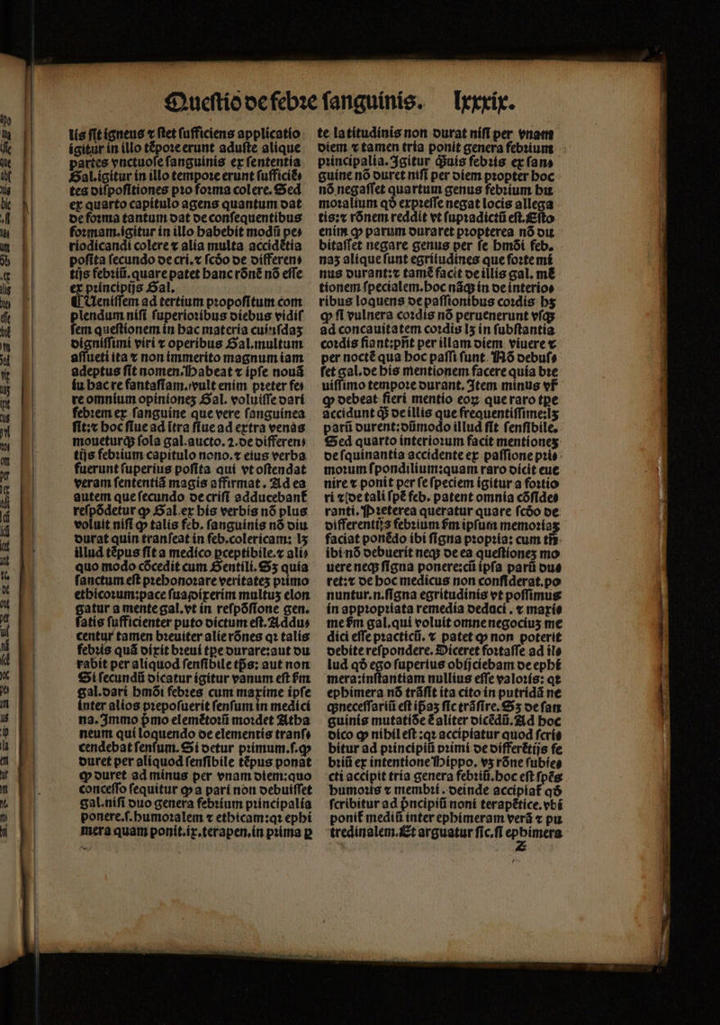 lis fit igneus ⁊ ſtet (ufficiens applicatio ígitur in illo tẽpoꝛe erunt aduſte alique partes vnctuoſe fanguinis ex ſententia riodicandi colere x alia multa accidẽtia poſita fecundo de cri.⁊ fcóo de oífferens tijs febꝛiũ.quare patet hanc rõnẽ nó effe ex pꝛincipijs Sal. ¶ Ueniſſem ad tertium propofitum com plendum niſi ſuperioꝛibus diebus vidiſ fem queſtionem in hac materia cuiuſdaʒ digniſſimi viri ⁊ operibus Gal. multum aſſueti ita x non immerito magnum iam adeptus ſit nomen abeat ⁊ ipſe nouã iu hac re fantaſiam.vult enim pꝛeter fe) re omnium opiníones SaL voluiſſe dari febꝛem ex ſanguine que vere ſanguinea ſit:x hoc ſiue ad ĩtra ſiue ad extra venas moueturq; fola gal. aucto. 2. de differen⸗ tijs febꝛium capitulo neno.t eius verba fuerunt ſuperius poſita qui vt oſtendat veram ſententiã magis affirmat. Ad ea autem que ſecundo de criſi addutebant᷑ reſpõdetur ꝙ Gal ex his verbis nó plus voluit nif q» talís feb. fanguinis nó diu durat quin tranfeat ín feb.colerícam; lʒ illud tépus ſit a medico pceptíbile.c ali⸗ quo modo cõcedit cum Gentili.Sʒ quia ſanctum eft pꝛehonoꝛare verítates primo ethicoꝛum:pace fuajoírerím multus elon gatur a mente gal. vt in reſpõſione gen. ſatis ſufficienter puto dictum eſt.Addu⸗ centur tamen bꝛeuiter alie rõnes qꝛ talis febꝛis quã dixit bꝛeui tꝑe durare:aut du rabit per aliquod fenfibiletfs: aut non Sl ſecundũ dicatur ígitur vanum eft m gal. dari bmói febꝛes cum maxime ipſe inter alios pꝛepoſuerit ſenſum in medici na. Immo pmo elemẽtoꝛũ moꝛdet Atha neum qui loquendo oe elementis tranſ⸗ cendebat fenfum. íi oetur primum.f.g» duret per aliquod ſenſibile tépus ponat ꝙ duret ad minus per enam diem:quo conceſſo fequitur ꝙ a pari non debuiſſet gal.niſi duo genera febꝛium pꝛincipalia ponere.ſ.humoꝛalem ⁊ ethicam:qꝛ epbí mera quam ponit.ix.terapen.in pꝛima p Ixxxix. te latitudinis non durat niſi per enar diem v tamen tria ponit genera febꝛium pꝛincipalia. Igitur duis febꝛis ex fan bitaſſet negare genus per fe bmóí feb. 135 alique ſunt egriiudines que foꝛte mi nus ourant:z tamẽ facit de illis gal. m&amp; tionem ſpecialem. hoc nãq; in de interio⸗ ribus loquens de paſſionibus coꝛdis hʒ q fi vulnera coꝛdis nó peruenerunt vſq; ad concauitatem coꝛdis [5 in fubftantia coꝛdis ſiant:pñt per illam diem viuere c per nocté qua boc paffi ſunt Nõ debuſ⸗ fet gal. de his mentionem facere quía bꝛe uiffimo tempoteourant. Item minus vf ꝙ oebeat fierí mentio eoꝝ que raro tpe accidunt q de illis que freauentiſſime:lʒ parũ durent: dũmodo il lud ſit ſenſibile. Sed quarto interioꝛum facit mentioneʒ de ſquinantia accidente ex paſſione prie moꝛum ſpondilium: quam raro dicit eue nire ⁊ ponit per ſe ſpeciem igitur a foꝛtio ri ⁊ ide tali ſpẽ feb. patent omnia cõſide⸗ ranti. Pꝛeterea queratur quare fcóo de differentůjs febꝛium fm ipſum memoꝛia faciat ponédo ibi ſigna pꝛopꝛia: cum ti? ibi nó debuerit neq; de ea queſtioneʒ mo uere neq; ſigna ponere:cũ ipſa parũ du⸗ ret:t de hoc medicus non confiderat.po nuntur.n.ſigna egritudinis vt poffimus ín appꝛopꝛiata remedia oedaci , ⁊ maxi: me pm gal.qui voluit omnenegocius me dici effe pꝛacticũ. ⁊ patet ꝙ non poterit debite refpondere. Diceret foꝛtaſſe ad ile lud qð ego ſuperius obijciebam de ephi mera:inſtantiam nullius effe valoꝛis: qe ephimera n6 trãſit ita cito in putridã ne apneceffaríii eft ip̃aʒ ſic trãſire. 5 de fam guinis mutatiSe ẽ aliter dicẽdũ. Ad hoc dico ꝙ nihil eſt: qꝛ accipiatur quod ſcris bitur ad pꝛincipiũ pꝛimi de differẽtijs fe bꝛiũ ex intentione Hippo. vʒ rõne fubíeg cti accipit tria genera febꝛiũ. hoc eft ſpẽs humoꝛis c membꝛi. deinde accipiat᷑ qð fcribitur ad ᷣncipiũ noni terapẽtice.vbi ponit᷑ mediũ inter ephimeram verã ⁊ pu tredinalem. Et arguatur ſic.ſi 1