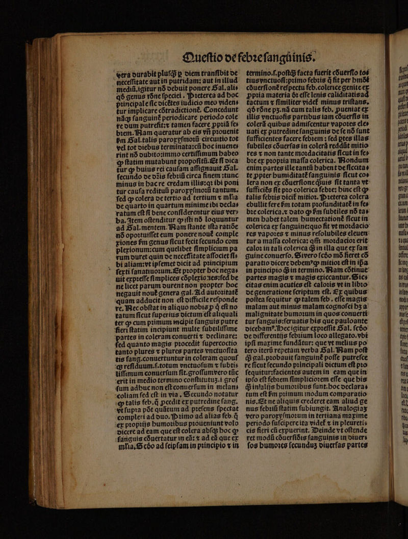 mediũ.igitur nó debuit ponere SaL ali q$ genus rone fpeciei . Pꝛeterea ad hoc principale fic oicétes iudicio meo videns tur implicare cõtradictiont᷑. Concedunt nág ſanguinẽ periodicare período cole re dum putrefit:⁊ tamen facere ꝓpꝛiã fe bꝛem. Nam queratur ab eis vii pꝛouenit vm Gal. talis paroxyſmoꝛũ circuitio tot vel tot diebus terminata:cũ hoc inuene⸗ rint nó dubito:immo certiſſimum babeo ꝙ ftatim mutabunt pꝛopoſitũ Et ſi dica tur ꝙ huius rei cauſam aſſignauit Sal. fecundo de o2ís febꝛiũ circa finem :tunc minus in hac re credam illis:qꝛ ibi pont tur caufa redituũ paroxyſmoꝛũ tantum. fed qp colera de tertio ad tertium « młia bequarto ín quartum mínime ibi oecla» vatum eſt ſi bene conſiderentur eius ver» ad Sal. mentem. Nam ſtante ifta ratiõe n6 opoꝛtuiſſet eum ponere nouẽ comple riones hᷣm genus ficut fecit fecundo com pleríonum:cum quelibet ſimplicium pa rum duret quin oc neceffitate affociet fi» bi aliam:vt ipſemet dicit ad principium uit expꝛeſſe ſimplices cõplexio nes:ſed be ne licet parum durent non pꝛopter hoc negauit nout᷑ genera gal. Ad autoꝛitatè quam adducit non eſt difficile reſponde re. Mec obſtat in aliquo nobis p d efi no tatum ſicut ſuperius dictum eſt aliquali ter ꝙ cum pꝛimum indipit ſanguis putre partes in coleram conuerti t oeclinare; fed quanto magis procedit ſupercoctio tanto plures « plures partes vnctuoſita tis fang.conuertuntur ín coleram quouf q; refiduum.f.totum vnctuoſum ⁊ ſubti⸗ liſſimum conuerſum ſit.groſſumvero tũc erit in medio termino conſtitutuʒ.i groſ (um adhuc non eſt conuerſum in melani coliam ſed eſt in via. Secundo notatur ꝙ talís feb.d ꝓcedit ex putredine ſang. vt ſupꝛa põt quãtum ad pꝛeſens ſpectat compleri ad duo. ꝛimo ad alias feb. d ex pꝛopꝛijs humoꝛibus pꝛoueniunt volo dicere ad eam que eſt colera abſq; hoc ꝙ ſanguis cónertatur in ed: ⁊ ad ed que ex mlia. S cóo ad ſeipſam in pꝛincipio « in termino.ſ.poſtq; facta fuerit cõuerſto toé tius vnctuoſi:pꝛimo febꝛis d fit per hmõi cduerſionẽ reſpectu feb.colerice genite e ꝓpꝛia materia à: effe lenis calíditatisa tactum « ſimiliter videt᷑ minus triſtans. qð rõne p3.ná cum talis feb, ꝓueniat ex illis enctuofis partibus iam cõuerſis in colerã quibus admiſcentur vapoꝛes ele» uati ex putredine ſanguinis de ſe nõ ſunt fuffícientes facere febꝛem: fed ptes illas ſubtiles cóuerfas in colerá reddüt mitio res v non tante moꝛdacitatis ficut ín fe» bꝛe ex pꝛopꝛia maſſa coleríca. Nondum enim partes ille tantũ habent de ſiccita⸗ te ꝓpter bumiditatéfanguinis ſicut co» ſufficiẽs fit pꝛo colerica febꝛe: hinc eſt ꝙ talís febꝛis dicit᷑ mitioꝛ. P ꝛeterea colera ebullit ferefm totam pꝛofunditatẽ in fee bꝛe colerica.⁊ dato gp fm ſubtiles nó tae men babet talem bumectattoné ſicut in colerica ex ſanguine:quo ſit vt moꝛdacio res vapoꝛes x minus refolubíles eleuen tur a maſſa colerica: qm̃ moꝛdacioꝛ erit caloꝛ in tali colerica q; in illa que ex ſan guíne conuerſo.Sivero ſcðo mó fieret cõ paratio dicere debemꝰꝙ mitioꝛ eft in ipa in principio q; in termino. Nam cõtinue partes magis ⁊ magis exiccantur.Sic⸗ citas enim acuties eft caloꝛis vt in libio de generatione ſcriptum eſt. Ex quibus poftea ſequitur ꝙ talem feb, effe magis malam aut minus malam cognoſci hʒ a malignitate humoꝛum in quos conuerti tur ſanguis:ſeruatis his que pauloante dicebamꝰ. Hec igitur expꝛeſſit Sal. fcóo de differentijs febꝛium loco allegato.vbi ipſi maxime fundãtur: que vt melius po tero iterũ repetam verba Gal. Nam poſt q; gal. pꝛobauit ſanguint poffe putrefce re ſicut ſecundo pꝛincipali dictum eſt pꝛo ſequitur:facientes autem in eam que in ipfo eft febꝛem ſimplicioꝛem effe que his q; inſalijs humoꝛibus ſunt.hoc declara⸗ tum eft bm pꝛimum modum comparatio nis. Et ne aliquis crederet eam aliud ge nus febꝛiũ ftatim ſubiungit. Analogiaʒ vero paroxyſmoꝛum in tertiana maxime periodo ſuſcipere ita videt᷑ ⁊ in pleureti⸗ cis fieri cũ expuerint. Deinde vt oſtende ret modũ cõuerſidis fanguinis in diuer fos humoꝛes fecundus diuerſas partes