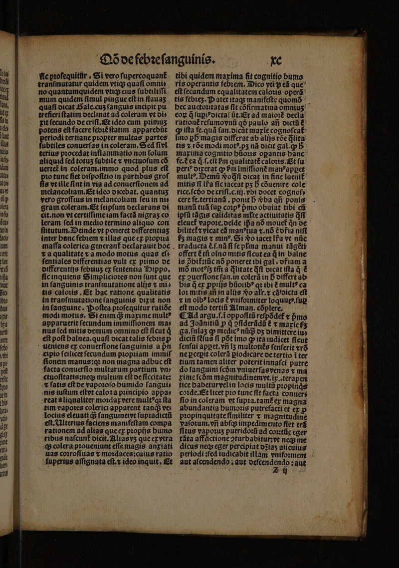 ftc pꝛoſequitur. Si vero ſupercoquant᷑ tranſmutatur quidem vtiq; quafi omni: no quantumquidem vtiq; eius ſubtiliſſi mum quidem ſi mul pingue eſt in flauaʒ quaſi dicat Sale. cuʒ ſanguis incipit pu trefieri ftatim declinat ad coleram vt oí tit fecundo de criſi.Et ideo cum pꝛimuʒ potens eft facere febꝛẽ ſtatim apparebũt periodi tertiane pꝛopter multas partes fubtíles conuerſas in coleram, Sed fívl terius pꝛocedat inflammatio non ſolum aliquid fed totus ſubtile x vnctuoſum có uertet in coleram.immo quod plus eft 1o tunc fiet viſpoſitio in partibus grof s vt ille ſint in via ad conuerſionem ad melancoliam. Et ideo dicebat. quantus vero groſſius in melancoliam ſeu in ni⸗ eram coleram. Et feipfum oeclarans di cit.non vt certiſſime iam factã nigraʒ co leram ſed in medio termino aliquo con ſtitutum. Deinde vt poneret differentiaʒ inter hanc febꝛem ⁊ illas que ex pꝛopꝛia v a qualitate v a modo motus quas ef» fentíales differentias vult ex primo de differentijs febꝛiuz ex fententia Hippo. ſic inquiens Simplicioꝛes non funt que in fanguinis tranſmutatione alijs x mí» tis caloꝛis. Et bac ratione qualitatis in tranſmutatione ſanguinis dixit non in fanguine, Poſtea pꝛoſequitur ratióe modi motus. Si enim q; maxime mule apparuerit fecundum immiſſionem ma» nus ſed mitis demum omnino eſt ſicut eſt poft halnea.quaſi dicat talis febris p ueniens ex conuerſione ſanguinis a pn cipio ſcilicet ſecundum pꝛopꝛiam immiſ fionem manus:qꝛ non magna adbuc eft facta conuerſio multarum partium vn⸗ ctuoſitatis:neq; multum eſt de ſiccitate: ⁊ ſatis eſt de vapoꝛoſo humido ſangui⸗ nis iuſtum eſtyt caloꝛ a pꝛincipio appa⸗ reat aliqnaliter moꝛdaxvere mult?q: fta tim vapores colerici apparent tanqᷓ; ve locius eleuati d$ fanguineivt ſupꝛadictũ eft, Ulterius faciens manifeftam compa rationem ad alias que ex pꝛopijs humo ribus naſcunt᷑ dicit. Alias vʒ que exvtra 4$ colera pꝛoueniunt eſſe magis anxiati uas coꝛroſiuas ⁊ moꝛdaces: cuius ratio fuperius aſſignata eſt.⁊ ideo inquit, Et xc tibi quidem maxima fit cognitio bumo ris operantis febꝛem. Dico vti ; eã que eſt ſecundum equalitatem caloꝛis operã tis febꝛez. Patet itaq; manifeſte quomõ bec auctoꝛitatas fit cõfirmatina omniuʒ eoꝝ q̃ ſuꝑiꝰdictaſ ũt.Et ad maioꝛẽ oecla rationẽ reſumovnũ qð paulo aij dictũ &amp; ꝙ iſta fe.quã fan.oicüt marie cognoſcat᷑ imo pb magis differat ab alijs roe qᷓlita tis v rõe modi motꝰ.pʒ ná dicit gal. b maxima cognitio hũoꝛis oꝑantis hanc fe.€ea q̃.ſ.eſt bm qualitatẽ caloꝛis. Et ſu peri? dixerat p ſᷣm ĩmiſſionẽ manꝰ apꝑet multꝰ. Demũ &amp;odfi dicat in fine iueni mitis fi Ifa ſic iaceat py D cõuenire cole ricefcóo de criſi.c.iij. ebí oocet cognoſ⸗ cere fe.tertianã. ponit b Xba qñ ponis manũ tuá ſuꝑ coꝛpꝰ pmo obuiat tibi cũ ipſũ tãgis caliditas inte actiuitatis qf eleuef vapoꝛe.deĩde ifa nó mouet᷑ jn de bilitet⁊ vicat eã manꝰtua ⁊.nõ éofia niff f5 magis ⁊ minꝰ. Si No iacet lr̃a vt nüe traducta &amp; .ſ.nã fi fepfma manui tágété offert ẽ tñ oĩno mitis ficut ea d in balne is 2bif:tüc no poneret ibi gal. ofiam a mó mot?[5 tm a dlitate dfi dicat ifta q̃ € er ouerfione fan.in colerá in D oiffertab bis der ꝓpꝛijs hũoꝛibꝰ qt ibi ẽ mult? ca loꝛ mitis in in alijs o alr.⁊ cáloicta eft. ⁊ in oib? locis C vnifoꝛmiter loquut⸗.ſuꝑ d D ET iai iau ALL argu.f.i oppoſitũ reſpõdet᷑ ⁊ pᷣmo ad Joãnitiũ p d aſiderãdũ ẽ ⁊ 10 0 f$ diciũ efus ſi pot imo ꝙ ita iudicet ficut ſenſui apꝑet.vñ lʒ multotiẽs fenferit xrõ ne ꝑceꝑit colerã ꝑiodicare de tertio i ter tium tamen aliter poterit innaſci putre do ſanguini fcóm vntaüérfasvenas x ma xime ſcõm magnitudinemyt.ix.terapen tíce habeturvel in locis multũ pꝛopinqͥs coꝛde.Et licet pio tunc fit facta conuerá - ſio in coleram vt ſupꝛa.tamẽ ex magna abundantia humoꝛis putrefacti et exp pꝛopinquitate ſimiliter x magnitudine vaſoꝛum.vñ abſq; impedimento ſiet trã fitus vapoꝛuʒ putridoꝛũ ad coꝛ:tũc eger tãta affuͤctione ↄturbabitur:vt neq; me dícus neas eger percipiat dꝛiaʒ aiicuius periodi: ſed iudicabit illam vnifomem aut afcendendo , aut deſcendendo: aut *