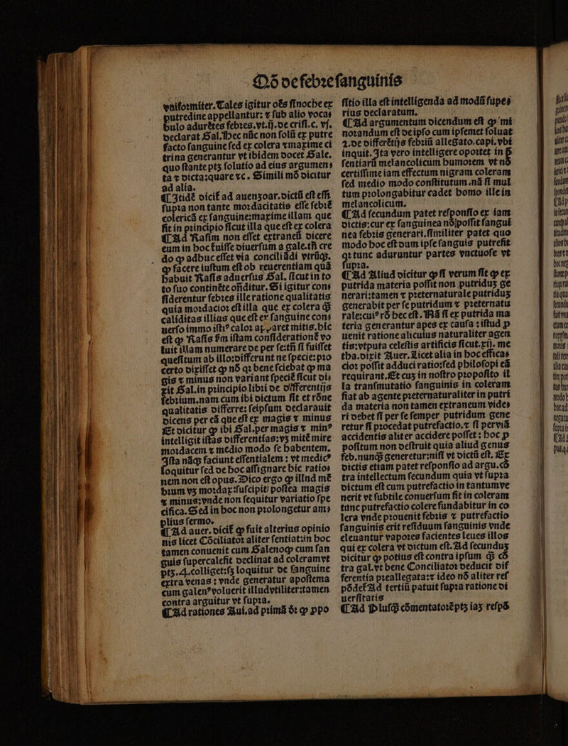 vnifoꝛmiter. Tales igitur os ſinoche ex putredine appellantur: t fub alio vocas bulo adurꝭtes febies. vt. T. oe criſi.c. vf. declarat Sal. ec nũc non folii ex putre facto ſanguine ſed ex colera ⁊maxime ci trina generantur vt ibidem docet Sale. quo ftante pt5 ſolutio ad eius argumen, tà t dicta:quare ⁊c. Simili mõ dicitur ad alia. ) (| 3tidé oícif ad auenzoar.dictũ eft effi fupta non tante mo:dacitatie effe ſebꝛẽ colericá ex ſanguine:maxime illam que fit in pꝛincipio ſicut illa que eſt ex colera ¶CAd Raſim non effet extraneũ dicere eum in boctuiffe diuerſum a gale.tñ cre do ꝙ adbuc eſſet via conciliádi vtrügs. facere iuſtum eſt ob reuerentiam quà babuit Raſis aduerfus gal. ſicut in to to ſuo continẽte oñditur. Si igitur cons ſiderentur ſebꝛes ille ratione qualitatis quía moꝛdacioꝛ eſt illa que ex colera q; caliditas illius que eſt ex ſanguine con uerfo immo ifti? caloꝛ a ret mitis. hic eft ꝙ Raſis $m iftam conſiderationẽ vo tuit illam numerare oe per fe:ti fi fuiffet queſitum ab illo:differunt ne ſpecie:pꝛo certo dixiſſet qp nó qꝛ bene fciebat p ma qualitatis Et dicitur ꝙ ibi Sal. per magis ⁊ mín? intelligit itas differentlas:vʒ mitẽ mire mo:dacem ⁊ medio modo fe habentem. (ta nãq; faciunt eſſentialem: vt medicꝰ oquitur fed de hoc aſſignare bic ratio nem non eft opus. Dico ergo qp illnd m£ bium vz moꝛdax:ſuſcipit poflea magis e minus: vnde non fequitur variatio fpe cifica. Sed in hoc non pꝛolongetur au? plius ſermo. : Ad auer. dicit᷑ qp fuit alterius opinio nis licet Cócilíatot alíter fentíatzin boc tamen conuenít cum Salenoꝙ cum fan guis ſupercalefit declinat ad coleramvt pts. . colliget:ſzʒ loquitur de fancuíne extra venas: vnde generatur apoſtema cum galen?voluerít illudvtiliter:tamen contra arguitur vt ſupꝛa. ¶ Ad rationes Aui.ad prima òꝛ qp ꝓpo ſitio illa eft intelligenda ad modũ ſupe⸗ rius declaratum. d ¶ Ad argumentum dicendum eft 4 mí noꝛandum eft de ipſo cum ipfemet foluat 2. de differẽtijs febꝛiũ allegato.capi.vbi inquit. Ita vero intelligere opoꝛtet in ſentiarũ melancolicum humoꝛem vt n certiſſime iam effectum nigram coleram fed medio modo conſtitutum.nã ff mul tum pꝛolongabitur cadet homo ille in melancolicum. — : ¶ Ad fecundum patet refponffo ex iam dictis:cur ex ſanguinea nõpoſſit ſangui nea febꝛis generari.ſimiliter patet quo modo hoc eſt dum ipſe ſanguis putrefit qꝛ tunc aduruntur partes vnctuoſe vt ſupꝛa. ¶ Ad Aliud dicitur pfi verum ſit ꝙ ex putrida materia poffit non putriduꝭ ge nerarí:tamen ⁊ pꝛeternaturale putridus generabit per ſe putridum ⁊ pꝛeternatu rale: cuiꝰ rõ hec eſt. Nã fl ex putrida ma teria generantur apes ex cauſa: iſtud p uenit ratione alicuius naturaliter agen tis:vtputa celeſtis artificis ficut. ct. me tba.oirit Auer. Licet alia in boceffica» cioꝛ poffit adduci ratio: ſed philoſopi eã requirant. Et cus in noftro propofito il la tranſmutatio ſanguinis in coleram ſiat ab agente pꝛeternaturaliter in putri da materia non tamen extraneum vide⸗ ri debet fi per ſe ſemper putridum gene retur fi pꝛocedat putrefactio.⁊ ff per viã accidentis aliter accidere poſſet: boc p pofitum non deſtruit quía aliud genus feb. nunq; generetur:niſi vt dictũ eſt. E dictis etiam patet reſponſio ad argu.c tra intellectum ſecundum quia vt ſupꝛa dictum eſt cum putrefactio in tantumve nerit vt ſubtile conuerſum fit in coleram tunc putrefactío colerefundabitur in co lera vnde pꝛouenit febꝛis ⁊ putrefactio ſanguinis erit reſiduum ſanguinis vnde eleuantur vapoꝛes facientes leues illos qui ex colera vt dictum eſt. Ad ſecunduʒ dicitur ꝙ potius eft contra ipfum q; có tra gal. vt bene Conciliatoꝛ deducit dif ferentia pꝛeallegata:⁊ ideo nõ aliter reſ põdet᷑ Ad tertiũ patuit ſupꝛa ratione di uerſitatis ¶ d P luſq; cõmentatoꝛẽ ptʒ iaʒ refp&amp;