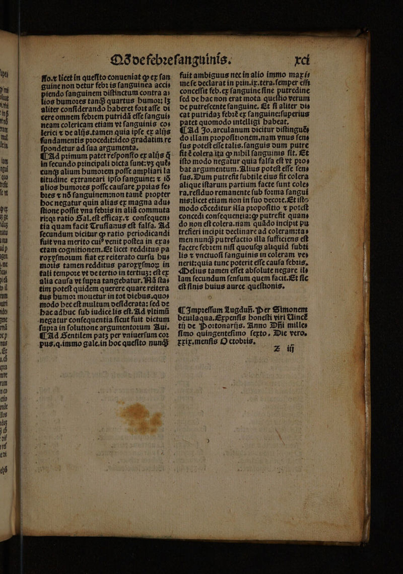 guine non detur feb? is ſanguinea acci) piendo ſanguinem diſtinctum contra a⸗ lios bumo:es tanq; quartus humoꝛ: I5 aliter confiderando baberet foꝛt aſſe di tere omnem febꝛem putridã eſſe ſangui⸗ neam colericam etiam vt ſanguinis co: lerici ⁊ de alijs.tamen quia ipſe ex alijs fundamentís pꝛocedit:ideo gradatim re ſpondetur ad ſua arguments. ¶ Ad pꝛimum patet reſponſſo ex alijs q in fecundo pꝛincipali dicta ſunt:vʒ quẽ⸗ tunq; alium humoꝛem poffe ampliari la titudine extraneari ipſo ſanguine: ⁊ iõ alios humoꝛes poffe caufare ꝓpꝛias fe⸗ bꝛes « nõ ſanguinem:non tame propter hoc negatur quin alias ex magna adu⸗ ſtione poſſit vna febꝛis in aliã commuta ri:qꝛ ratio Gal.eſt efficax.⁊ conſequen⸗ tia quam facit Truſianus eſt falſa. Ad ſecundum dicitur ꝙ ratio periodicandi fuit vna merito cui venit poſtea in exa⸗ ctam cognitionem. Et licet redditus pa roxyſmoꝛum fiat ex reiterato curfu hu⸗ moꝛis tamen redditus paroxyſmoꝝ in tali tempoꝛe vt de tertio in tertius: eſt ex alia caufa vt ſupꝛa tangebatur. Nã ſta⸗ tim poteſt quidem querere quare reitera tus humoꝛ mouetur in tot diebus.quo⸗ modo hec eſt multum deſiderata: fed de hac adhuc fub iudice lis eft. Ad vltimũ negatur conſequentia ſicut fuit dictum ſupꝛa in ſolutione argumentorum ut. ¶ Ad Sentilem pats per vniuerſum coz pus.q.immo gale.in Hoc queſito nunq; : xci fuit ambiguus nec in alio immo marísr me fe declarat in pꝛin.ix.tera.ſemper em conceſſit feb.ex ſanguine ſine putredine ſed de hac non erat mota queſtio verum de putreſcente ſanguine. Et ſi aliter di⸗ cat putrída5 febꝛẽ ex ſanguine:ſuperius patet quomodo intelligi habeat. ¶ Ad 3o.arculanum dicitur diſtinguẽ⸗ do illam pꝛopoſitionem.nam vnus fene fus poteft eſſe talis.ſanguis dum putre fitécolera ita ꝙ nibil fanguinis ſit. Et iſto modo negãtur quia falſa eſt vt pꝛo⸗ bat argumentum. Alius poteft effe ſen⸗ ſus. Dum putrefit ſubtile eius fit colera alique iſtarum partium facte funt coles ra.reſiduo remanente (ub foꝛma ſangui nis:licet etiam non in fuo decoꝛe.Et ifl modo cóceditur ilia pꝛopoſitio « poteft concedi conſequentia:ꝙ putrefit quane do non eft colera.nam quãdo incipit pu trefieri incipit declinare ad coleram:ta⸗ men nunq; putrefactio illa ſufficiens eft facere febꝛem niſi quouſq; aliquid ſubti lis ⁊ vnctuoſi fanguínis in coleram ves nerit:quia tunc poterit effe caufa febꝛis. Melius tamen effet abfolute negare il⸗ lam fecundum fenfum quem facit.Et fic eft finis buius auree queſtionis. 9) ¶ Impꝛeſſum Zugdan. Per Simonem beuilaqua.f&amp;rpenfis boneftí viri Uince tij de Poꝛtonarijs. Anno 3D milles fimo quingenteſimo ferto, Die vero. xxix.menſis O ctobꝛis. z if itj