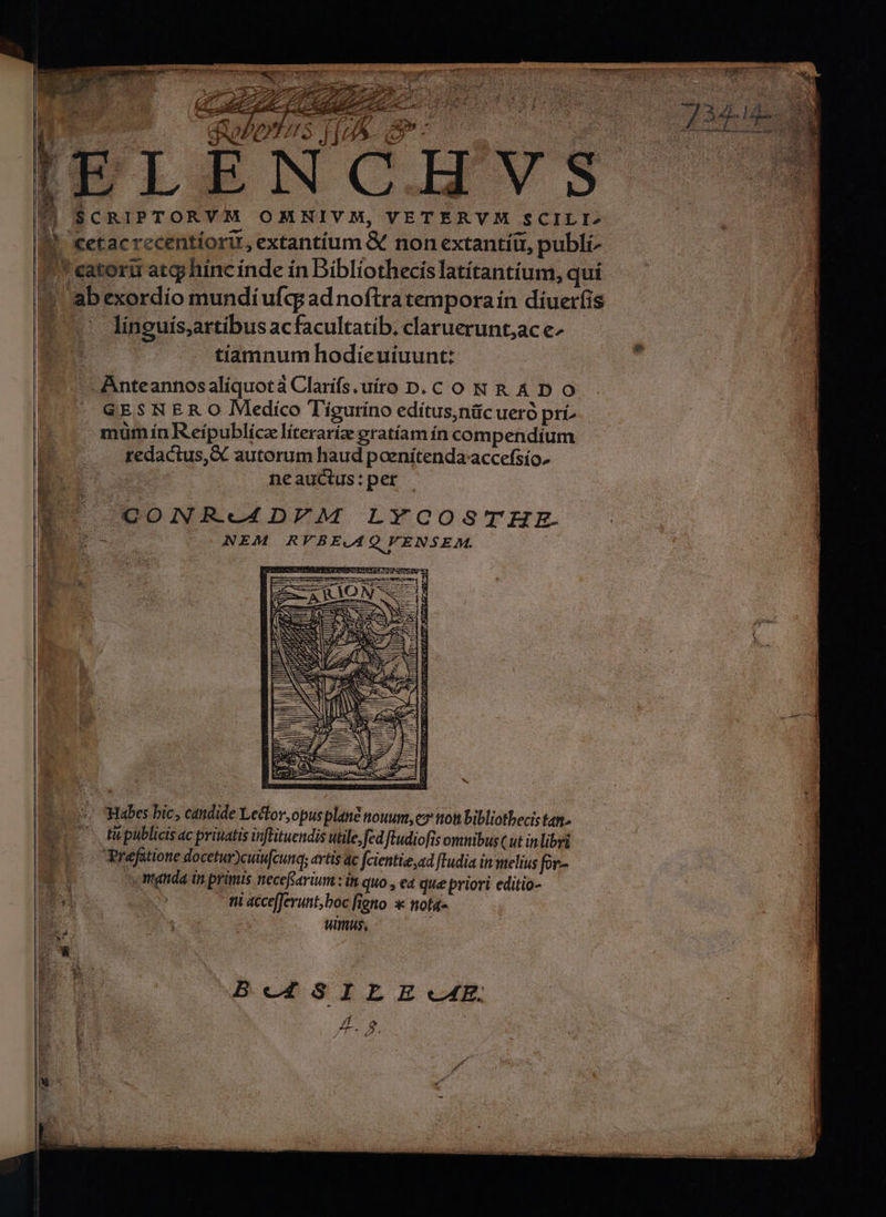 4 P 7 ; t €| SCRIPTORVM OMNIVM, VETERY M $CILI» M, €etac recentíorit, extantíum &amp; non extantíi, publi- P'* eatorii atgj hínc índe ín Bibliothecis latítantíum, quí 1 abexordio mundi ufc; ad noftra tempora ín diuerfis 7. lineuis,rtibus acfacultatib. claruerunt;ac e- m | tiamnum hodieuiuunt: ^ Anteannosaliquotà Clarífs uiro D.C ON R A D O L0. GES NER O Mediíco Tigurino edítus,ntc ueró pri )ó- mum ín Reípublíce líterariz gratíam ín compendíum I. redactus, X autorum haud paenítenda-accefsio. B neauctus:per | U QONR.-4DFEM LYCOSTHEE. po NEM RFBE.AQ VENSEM. : d. *. WMHabes bic, candide Lector,opusplané nouum, e» ttott bibliothecis tan. | . tüpublicis ac priuatis inftituendis utile,fedftudiofis omnibus (ut in libri ELS CPrefütione docetur)cuufcunq; artis ac fcientie,ad [Tudia in melius fic- ; r doo coemguda inprimis necefarium: in quo., ea que priori editio- Im B» mi accefferunt; boc figno * nota» E s. s Wimus, * B c4 SI EL E«cA4E, 7 1 ; /f o 3 Y : ^ : 4