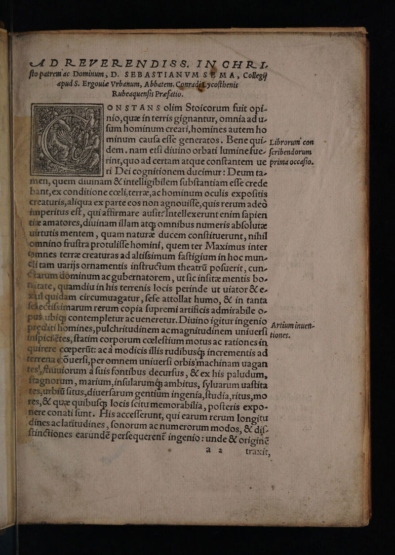 mereri mepenen y 2m otl apud S. Ergouie Vrbanum, Abbatem. Conradityco[tbenis Rubeaquenfis Prefatio. ONSTANR S olím Stoicorum fuit opi- [E742 nio,quaz ínterrís cíonantur, omníaad u- hest fumhomínum crearí,homínes autem ho mínum caufa efle generatos. Bene qui^ ribrorum con dem, nam etfi díuíno orbatí lumínefue. fcribendorum rínt,quo ad certam atque conftantem ue pria occafio. uu cc cw Ir Deícognítíionem ducimur: Deum ta» men, quem díuinam &amp; íntellígibilem fubftantíam effe crede creaturís,alíqua ex parte eos non agnouifle,quís rerum adeó tíize amatores,díuínam illam at; omnibus numerís abfolutze uirtutis mentem , quam natura ducem conftítuerunt, níhil omníno frufira protulíffe homíni, quem ter IMaxímus ínter (omnes terra creaturas ad altifsimum faftigium ínhoc mun. «lí tam uarijs ornamentís inftructum theatri pofuerít, cun» Clarum dóminum acgubernatorem , ut fic ínfítz mentís bo» state, quamdíu ín hís terrenís locís perínde ut uiator &amp; e^ *ulquídam círcumuagatut, fefe attollat humo, &amp; ín tanta Idlectífsimarum rerum copía fupremiartificis admirabile o- pus. ubíts contempletur acueneretur. Díuíno fgíturingenio «i uen: predxtí homínes,pulchrítudínem acmagnitudinem uníuerfi ;,.. | infpícietes, ftatim corporum cceleftium motus ac rationes n, Qquirere cceperüt: aca modicís íllís rudibusq íncrementís ad terrena cOuerfiperomnem uníuerfi orbísmachínam ua gan tes, fiiuiorum à fuis fontibus decurfus , &amp; ex hís paludum, lfaenorum, m aríum,infularumédp ambitus, fyluarum uaftíta tes,urbíü fitus,díuerfarum gentíum íngenía,ftudía,rítus,mo fes, &amp; que ndi locís fcítu memorabilía, pofterís expo- nere conati funt. is acceflerunt, quí earum rerum longitu dines aclatítudínes , fonorum acnumerorum modos, &amp; dif- ánctiones earünde perfequerent ingenio: unde &amp; orícinz E traxít,